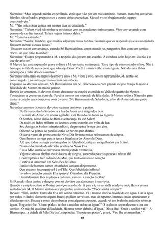 Narendra: “Mas segundo minha experiência, creio que vão por um mal caminho. Fumam, mantém conversas
frívolas, são afetados, preguiçosos e outras coisas parecidas. São até vistos freqüentando lugares
questionáveis.”
M.: “Não notei essas coisas nos nossos dias de estudante.”
Narendra: “Talvez você não tenha se misturado com os estudantes intimamente. Vios conversando com
pessoas de caráter imoral. Talvez sejam íntimos deles.”
M.: “É muito estranho.”
Narendra: “Soube, também, que muitos adquirem maus hábitos. Gostaria que os responsáveis e as autoridades
ficassem atentas a essas coisas.”
“Estavam assim conversando, quando Sri Ramakrishna, aproximando-se, perguntou-lhes com um sorriso:
“Bem, de que estão falando?”
Narendra: “Estava perguntando a M. a respeito dos jovens nas escolas. A conduta deles hoje em dia não é o
que deveria ser.”
O Mestre fez uma expressão grave e disse a M. um tanto seriamente: “Esse tipo de conversa não é boa. Não é
bom que se fale de outra coisa que não seja Deus. Você é o mais velho e inteligente. Não deveria tê-los
encorajado a falar desses assuntos.”
Narendra tinha mais ou menos dezenove anos e M., vinte e oito. Assim repreendido, M. sentiu-se
constrangido e os outros permaneceram em silêncio.
Enquanto os devotos comiam, Sri Ramakrishna em pé, observava-os com grande alegria. Naquela noite a
felicidade do Mestre era muito grande.
Depois de comerem, os devotos foram descansar na esteira estendida no chão do quarto do Mestre.
Começaram a conversar com ele. Parecia mesmo um mercado de felicidade. O Mestre pediu a Narendra para
cantar a canção que começasse com o verso: “No firmamento da Sabedoria, a lua do Amor está surgindo
cheia.”
Narendra cantou e os outros devotos tocaram tambores e pratos:
        No firmamento da Sabedoria a lua do Amor está surgindo cheia.
        E a maré do Amor, em ondas agitadas, está fluindo em todos os lugares.
        Ó Senhor, como cheio de Bem-aventurança Tu és! Salve!
        De todos os lados brilham os devotos, como estrelas em volta da lua;
        Seu Amigo, o Senhor misericordioso, alegremente brinca com eles.
        Olhem! As portas do paraíso estão de par em par abertas.
        O suave vento da primavera do Novo Dia levanta ondas refrescantes de alegria.
        Gentilmente carrega para a terra a fragrância do Amor de Deus.
        Até que todos os yogis embriagados de felicidade, estejam mergulhados em êxtase.
        No mar do mundo desabrocha o lótus do Novo Dia
        E aí a Mãe sentia-se entronada em majestade venturosa.
        Vejam como as abelhas estão loucas de alegria, sorvendo pouco a pouco o néctar ali!
        Contemplem a face radiante da Mãe, que tanto encanta o coração
        E cativa o universo! Em Seus Pés de Lótus
        Bandos de homens santos extasiados dançam alegremente.
        Que encanto incomparável é o d’Ela! Que felicidade infinita!
        Invade o coração quando Ela aparece! Ó irmãos, diz Premdas:
        Humildemente lhes imploro a cada um, cantem a canção da Mãe!
Sri Ramakrishna cantou e dançou com os devotos que dançaram à sua volta.
Quando a canção acabou o Mestre começou a andar de lá para cá, na varanda nordeste onde Hazra estava
sentado com M. O Mestre sentou-se e perguntou a um devoto: “Você sonha sempre?”
Devoto: “Sim, senhor. Outro dia tive um sonho estranho. Vi o mundo inteiro envolvido em água. Havia água
por todos os lados. Somente alguns barcos podiam ser vistos, mas de repente, imensas ondas apareceram e
afundaram-nos. Estava a ponto de embarcar com algumas pessoas, quando vi um brahmin andando sobre as
águas. Perguntei-lhe: ‘Como pode o senhor caminhar sobre as águas?’ O brahmin respondeu-me com um
sorriso: ‘Ó, não há qualquer dificuldade. Há uma ponte debaixo d’água.’ Disse-lhe: ‘Onde o senhor vai?’ ‘A
Bhawanipur, a cidade da Mãe Divina’, respondeu. ‘Espere um pouco’, gritei, ‘Vou lhe acompanhar.’ ”
                                                    84
 