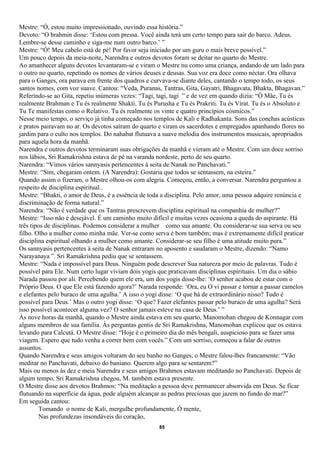 Mestre: “Ó, estou muito impressionado, ouvindo essa história.”
Devoto: “O brahmin disse: ‘Estou com pressa. Você ainda terá um certo tempo para sair do barco. Adeus.
Lembre-se desse caminho e siga-me num outro barco.’ ”
Mestre: “Ó! Meu cabelo está de pé! Por favor seja iniciado por um guru o mais breve possível.”
Um pouco depois da meia-noite, Narendra e outros devotos foram se deitar no quarto do Mestre.
Ao amanhecer alguns devotos levantaram-se e viram o Mestre nu como uma criança, andando de um lado para
o outro no quarto, repetindo os nomes de vários deuses e deusas. Sua voz era doce como néctar. Ora olhava
para o Ganges, ora parava em frente dos quadros e curvava-se diante deles, cantando o tempo todo, os seus
santos nomes, com voz suave. Cantou: “Veda, Puranas, Tantras, Gita, Gayatri, Bhagavata, Bhakta, Bhagavan.”
Referindo-se ao Gita, repetiu inúmeras vezes: “Tagi, tagi, tagi ” e de vez em quando dizia: “Ó Mãe, Tu és
realmente Brahman e Tu és realmente Shakti. Tu és Purusha e Tu és Prakriti. Tu és Virat. Tu és o Absoluto e
Tu Te manifestas como o Relativo. Tu és realmente os vinte e quatro princípios cósmicos.”
Nesse meio tempo, o serviço já tinha começado nos templos de Kali e Radhakanta. Sons das conchas acústicas
e pratos pairavam no ar. Os devotos saíram do quarto e viram os sacerdotes e empregados apanhando flores no
jardim para o culto nos templos. Do nahabat flutuava a suave melodia dos instrumentos musicais, apropriados
para aquela hora da manhã.
Narendra e outros devotos terminaram suas obrigações da manhã e vieram até o Mestre. Com um doce sorriso
nos lábios, Sri Ramakrishna estava de pé na varanda nordeste, perto de seu quarto.
Narendra: “Vimos vários sannyasis pertencentes à seita de Nanak no Panchavati.”
Mestre: “Sim, chegaram ontem. (A Narendra): Gostaria que todos se sentassem, na esteira.”
Quando assim o fizeram, o Mestre olhou-os com alegria. Começou, então, a conversar. Narendra perguntou a
respeito de disciplina espiritual..
Mestre: “Bhakti, o amor de Deus, é a essência de toda a disciplina. Pelo amor, uma pessoa adquire renúncia e
discriminação de forma natural.”
Narendra: “Não é verdade que os Tantras prescrevem disciplina espiritual na companhia de mulher?”
Mestre: “Isso não é desejável. É um caminho muito difícil e muitas vezes ocasiona a queda do aspirante. Há
três tipos de disciplinas. Podemos considerar a mulher como sua amante. Ou considerar-se sua serva ou seu
filho. Olho a mulher como minha mãe. Ver-se como serva é bom também; mas é extremamente difícil praticar
disciplina espiritual olhando a mulher como amante. Considerar-se seu filho é uma atitude muito pura.”
Os sannyasis pertencentes à seita de Nanak entraram no aposento e saudaram o Mestre, dizendo: “Namo
Narayanaya ”. Sri Ramakrishna pediu que se sentassem.
Mestre: “Nada é impossível para Deus. Ninguém pode descrever Sua natureza por meio de palavras. Tudo é
possível para Ele. Num certo lugar viviam dois yogis que praticavam disciplinas espirituais. Um dia o sábio
Narada passou por ali. Percebendo quem ele era, um dos yogis disse-lhe: ‘O senhor acabou de estar com o
Próprio Deus. O que Ele está fazendo agora?’ Narada responde: ‘Ora, eu O vi passar e tornar a passar camelos
e elefantes pelo buraco de uma agulha.’ A isso o yogi disse: ‘O que há de extraordinário nisso? Tudo é
possível para Deus.’ Mas o outro yogi disse: ‘O que? Fazer elefantes passar pelo buraco de uma agulha? Será
isso possível acontecer alguma vez? O senhor jamais esteve na casa de Deus.’ ”
Às nove horas da manhã, quando o Mestre ainda estava em seu quarto, Manomohan chegou de Konnagar com
alguns membros de sua família. Às perguntas gentis de Sri Ramakrishna, Manomohan explicou que os estava
levando para Calcutá. O Mestre disse: “Hoje é o primeiro dia do mês bengali, auspicioso para se fazer uma
viagem. Espero que tudo venha a correr bem com vocês.” Com um sorriso, começou a falar de outros
assuntos.
Quando Narendra e seus amigos voltaram do seu banho no Ganges, o Mestre falou-lhes francamente: “Vão
meditar no Panchavati, debaixo do baniano. Querem algo para se sentarem?”
Mais ou menos às dez e meia Narendra e seus amigos Brahmos estavam meditando no Panchavati. Depois de
algum tempo, Sri Ramakrishna chegou, M. também estava presente.
O Mestre disse aos devotos Brahmos: “Na meditação a pessoa deve permanecer absorvida em Deus. Se ficar
flutuando na superfície da água, pode alguém alcançar as pedras preciosas que jazem no fundo do mar?”
Em seguida cantou:
         Tomando o nome de Kali, mergulhe profundamente, Ó mente,
         Nas profundezas insondáveis do coração,
                                                     85
 