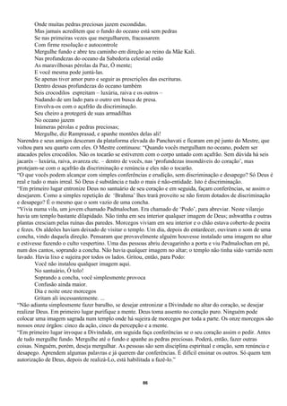 Onde muitas pedras preciosas jazem escondidas.
         Mas jamais acreditem que o fundo do oceano está sem pedras
         Se nas primeiras vezes que mergulharem, fracassarem
         Com firme resolução e autocontrole
         Mergulhe fundo e abre teu caminho em direção ao reino da Mãe Kali.
         Nas profundezas do oceano da Sabedoria celestial estão
         As maravilhosas pérolas da Paz, Ó mente;
         E você mesma pode juntá-las.
         Se apenas tiver amor puro e seguir as prescrições das escrituras.
         Dentro dessas profundezas do oceano também
         Seis crocodilos espreitam – luxúria, raiva e os outros –
         Nadando de um lado para o outro em busca de presa.
         Envolva-os com o açafrão da discriminação.
         Seu cheiro a protegerá de suas armadilhas
         No oceano jazem
         Inúmeras pérolas e pedras preciosas;
         Mergulhe, diz Ramprasad, e apanhe montões delas ali!
Narendra e seus amigos desceram da plataforma elevada do Panchavati e ficaram em pé junto do Mestre, que
voltou para seu quarto com eles. O Mestre continuou: “Quando vocês mergulham no oceano, podem ser
atacados pelos crocodilos. Não os tocarão se estiverem com o corpo untado com açafrão. Sem dúvida há seis
jacarés – luxúria, raiva, avareza etc. – dentro de vocês, nas ‘profundezas insondáveis do coração’, mas
protejam-se com o açafrão da discriminação e renúncia e eles não o tocarão.
“O que vocês podem alcançar com simples conferências e erudição, sem discriminação e desapego? Só Deus é
real e tudo o mais irreal. Só Deus é substância e tudo o mais é não-entidade. Isto é discriminação.
“Em primeiro lugar entronize Deus no santuário de seu coração e em seguida, façam conferências, se assim o
desejarem. Como a simples repetição de ‘Brahma’ lhes trará proveito se não forem dotados de discriminação
e desapego? É o mesmo que o som vazio de uma concha.
“Vivia numa vila, um jovem chamado Padmalochan. Era chamado de ‘Podo’, para abreviar. Neste vilarejo
havia um templo bastante dilapidado. Não tinha em seu interior qualquer imagem de Deus; ashwattha e outras
plantas cresciam pelas ruínas das paredes. Morcegos viviam em seu interior e o chão estava coberto de poeira
e fezes. Os aldeões haviam deixado de visitar o templo. Um dia, depois do entardecer, ouviram o som de uma
concha, vindo daquela direção. Pensaram que provavelmente alguém houvesse instalado uma imagem no altar
e estivesse fazendo o culto vespertino. Uma das pessoas abriu devagarinho a porta e viu Padmalochan em pé,
num dos cantos, soprando a concha. Não havia qualquer imagem no altar; o templo não tinha sido varrido nem
lavado. Havia lixo e sujeira por todos os lados. Gritou, então, para Podo:
         Você não instalou qualquer imagem aqui.
         No santuário, Ó tolo!
         Soprando a concha, você simplesmente provoca
         Confusão ainda maior.
         Dia e noite onze morcegos
         Gritam ali incessantemente. ...
“Não adianta simplesmente fazer barulho, se desejar entronizar a Divindade no altar do coração, se desejar
realizar Deus. Em primeiro lugar purifique a mente. Deus toma assento no coração puro. Ninguém pode
colocar uma imagem sagrada num templo onde há sujeira de morcegos por toda a parte. Os onze morcegos são
nossos onze órgãos: cinco da ação, cinco da percepção e a mente.
“Em primeiro lugar invoque a Divindade, em seguida faça conferências se o seu coração assim o pedir. Antes
de tudo mergulhe fundo. Mergulhe até o fundo e apanhe as pedras preciosas. Poderá, então, fazer outras
coisas. Ninguém, porém, deseja mergulhar. As pessoas são sem disciplina espiritual e oração, sem renúncia e
desapego. Aprendem algumas palavras e já querem dar conferências. É difícil ensinar os outros. Só quem tem
autorização de Deus, depois de realizá-Lo, está habilitada a fazê-lo.”


                                                     86
 