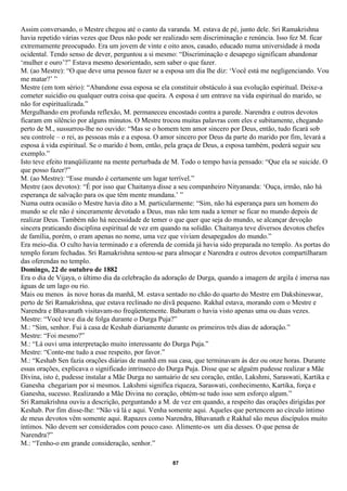 Assim conversando, o Mestre chegou até o canto da varanda. M. estava de pé, junto dele. Sri Ramakrishna
havia repetido várias vezes que Deus não pode ser realizado sem discriminação e renúncia. Isso fez M. ficar
extremamente preocupado. Era um jovem de vinte e oito anos, casado, educado numa universidade à moda
ocidental. Tendo senso de dever, perguntou a si mesmo: “Discriminação e desapego significam abandonar
‘mulher e ouro’?” Estava mesmo desorientado, sem saber o que fazer.
M. (ao Mestre): “O que deve uma pessoa fazer se a esposa um dia lhe diz: ‘Você está me negligenciando. Vou
me matar?’ ”
Mestre (em tom sério): “Abandone essa esposa se ela constituir obstáculo à sua evolução espiritual. Deixe-a
cometer suicídio ou qualquer outra coisa que queira. A esposa é um entrave na vida espiritual do marido, se
não for espiritualizada.”
Mergulhando em profunda reflexão, M. permaneceu encostado contra a parede. Narendra e outros devotos
ficaram em silêncio por alguns minutos. O Mestre trocou muitas palavras com eles e subitamente, chegando
perto de M., sussurrou-lhe no ouvido: “Mas se o homem tem amor sincero por Deus, então, tudo ficará sob
seu controle – o rei, as pessoas más e a esposa. O amor sincero por Deus da parte do marido por fim, levará a
esposa à vida espiritual. Se o marido é bom, então, pela graça de Deus, a esposa também, poderá seguir seu
exemplo.”
Isto teve efeito tranqüilizante na mente perturbada de M. Todo o tempo havia pensado: “Que ela se suicide. O
que posso fazer?”
M. (ao Mestre): “Esse mundo é certamente um lugar terrível.”
Mestre (aos devotos): “É por isso que Chaitanya disse a seu companheiro Nityananda: ‘Ouça, irmão, não há
esperança de salvação para os que têm mente mundana.’ ”
Numa outra ocasião o Mestre havia dito a M. particularmente: “Sim, não há esperança para um homem do
mundo se ele não é sinceramente devotado a Deus, mas não tem nada a temer se ficar no mundo depois de
realizar Deus. Também não há necessidade de temer o que quer que seja do mundo, se alcançar devoção
sincera praticando disciplina espiritual de vez em quando na solidão. Chaitanya teve diversos devotos chefes
de família, porém, o eram apenas no nome, uma vez que viviam desapegados do mundo.”
Era meio-dia. O culto havia terminado e a oferenda de comida já havia sido preparada no templo. As portas do
templo foram fechadas. Sri Ramakrishna sentou-se para almoçar e Narendra e outros devotos compartilharam
das oferendas no templo.
Domingo, 22 de outubro de 1882
Era o dia de Vijaya, o último dia da celebração da adoração de Durga, quando a imagem de argila é imersa nas
águas de um lago ou rio.
Mais ou menos às nove horas da manhã, M. estava sentado no chão do quarto do Mestre em Dakshineswar,
perto de Sri Ramakrishna, que estava reclinado no divã pequeno. Rakhal estava, morando com o Mestre e
Narendra e Bhavanath visitavam-no freqüentemente. Baburam o havia visto apenas uma ou duas vezes.
Mestre: “Você teve dia de folga durante o Durga Puja?”
M.: “Sim, senhor. Fui à casa de Keshab diariamente durante os primeiros três dias de adoração.”
Mestre: “Foi mesmo?”
M.: “Lá ouvi uma interpretação muito interessante do Durga Puja.”
Mestre: “Conte-me tudo a esse respeito, por favor.”
M.: “Keshab Sen fazia orações diárias de manhã em sua casa, que terminavam às dez ou onze horas. Durante
essas orações, explicava o significado intrínseco do Durga Puja. Disse que se alguém pudesse realizar a Mãe
Divina, isto é, pudesse instalar a Mãe Durga no santuário de seu coração, então, Lakshmi, Saraswati, Kartika e
Ganesha chegariam por si mesmos. Lakshmi significa riqueza, Saraswati, conhecimento, Kartika, força e
Ganesha, sucesso. Realizando a Mãe Divina no coração, obtém-se tudo isso sem esforço algum.”
Sri Ramakrishna ouviu a descrição, perguntando a M. de vez em quando, a respeito das orações dirigidas por
Keshab. Por fim disse-lhe: “Não vá lá e aqui. Venha somente aqui. Aqueles que pertencem ao círculo íntimo
de meus devotos vêm somente aqui. Rapazes como Narendra, Bhavanath e Rakhal são meus discípulos muito
íntimos. Não devem ser considerados com pouco caso. Alimente-os um dia desses. O que pensa de
Narendra?”
M.: “Tenho-o em grande consideração, senhor.”

                                                      87
 