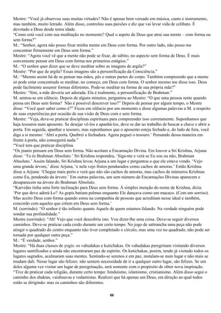 Mestre: “Você já observou suas muitas virtudes? Não é apenas bem versado em música, canto e instrumento,
mas também, muito letrado. Além disso, controlou suas paixões e diz que vai levar vida de celibato. É
devotado a Deus desde tenra idade.
“Como está você com sua meditação no momento? Qual o aspeto de Deus que atrai sua mente – com forma ou
sem forma?”
M.: “Senhor, agora não posso fixar minha mente em Deus com forma. Por outro lado, não posso me
concentrar firmemente em Deus sem forma.”
Mestre: “Agora você vê que a mente não pode se fixar, de súbito, no aspecto sem forma de Deus. É mais
conveniente pensar em Deus com forma nos primeiros estágios.”
M.: “O senhor quer dizer que se deve meditar sobre as imagens de argila?”
Mestre: “Por que de argila? Essas imagens são a personificação da Consciência.”
M.: “Mesmo assim há de se pensar nas mãos, pés e outras partes do corpo. Também compreendo que a mente
só pode estar concentrada se meditar, no começo, em Deus com forma. O senhor mesmo me disse isso. Deus
pode facilmente assumir formas diferentes. Pode-se meditar na forma de sua própria mãe?”
Mestre: “Sim, a mãe deveria ser adorada. Ela é realmente, a personificação de Brahman.”
M. sentou-se em silêncio. Depois de alguns minutos, perguntou ao Mestre: “O que uma pessoa sente quando
pensa em Deus sem forma? Não é possível descrever isso?” Depois de pensar por algum tempo, o Mestre
disse: “Você quer saber como é?” Ficou em silêncio por um momento e disse algumas palavras a M. a respeito
de suas experiências por ocasião de sua visão de Deus com e sem forma.
Mestre: “Veja, deve-se praticar disciplinas espirituais para compreender isso corretamente. Suponhamos que
haja tesouros num aposento. Se desejar vê-los e apanhá-los, deve se dar ao trabalho de buscar a chave e abrir a
porta. Em seguida, apanhar o tesouro, mas suponhamos que o aposento esteja fechado e, do lado de fora, você
diga a si mesmo: ‘Abri a porta. Quebrei a fechadura. Agora peguei o tesouro.’ Pensando dessa maneira em
frente à porta, não conseguirá nada.”
“Você tem que praticar disciplina.
“Os jnanis pensam em Deus sem forma. Não aceitam a Encarnação Divina. Em louvor a Sri Krishna, Arjuna
disse: ‘Tu és Brahman Absoluto.’ Sri Krishna respondeu, ‘Siga-me e verá se Eu sou ou não, Brahman
Absoluto.’ Assim falando, Sri Krishna levou Arjuna a um lugar e perguntou o que ele estava vendo. ‘Vejo
uma grande árvore,’ disse Arjuna, ‘e nela vejo frutos pendurados como cachos de amoras.’ Então Krishna
disse a Arjuna: ‘Chegue mais perto e verá que não são cachos de amoras, mas cachos de inúmeros Krishnas
como Eu, pendendo da árvore.’ Em outras palavras, um sem número de Encarnações Divinas aparecem e
desaparecem na árvore do Brahman Absoluto.
“Karvidas tinha uma forte inclinação para Deus sem forma. À simples menção do nome de Krishna, dizia:
‘Por que devo adorá-Lo? As gopis batiam palmas enquanto Ele dançava como um macaco. (Com um sorriso).
Mas aceito Deus com forma quando estou na companhia de pessoas que acreditam nesse ideal e também,
concordo com aqueles que crêem em Deus sem forma.’
M. (sorrindo): “O senhor é tão infinito quanto Aquele de quem estamos falando. Na verdade ninguém pode
sondar sua profundidade.”
Mestre (sorrindo): “Ah! Vejo que você descobriu isto. Vou dizer-lhe uma coisa. Deve-se seguir diversos
caminhos. Deve-se praticar cada credo durante um certo tempo. No jogo de sattrancha uma peça não pode
atingir o quadrado do centro enquanto não tiver completado o círculo, mas uma vez no quadrado, não pode ser
tomada por qualquer outra peça.”
M.: “É verdade, senhor.”
Mestre: “Há duas classes de yogis: os vahudakas e kutichakas. Os vahudakas peregrinam visitando diversos
lugares santificados e ainda não encontraram paz de espírito. Os kutichakas, porém, tendo já visitado todos os
lugares sagrados, acalmaram suas mentes. Sentindo-se serenos e em paz, instalam-se num lugar e não mais se
mudam dali. Nesse lugar são felizes: não sentem necessidade de ir a qualquer outro lugar, são felizes. Se um
deles alguma vez visitar um lugar de peregrinação, será somente com o propósito de obter nova inspiração.
“Tive de praticar cada religião, durante certo tempo: hinduísmo, islamismo, cristianismo. Além disso segui o
caminho dos shaktas, vaishnavas e vedantistas. Realizei que há apenas um Deus, em direção ao qual todos
estão se dirigindo: mas os caminhos são diferentes.

                                                      88
 
