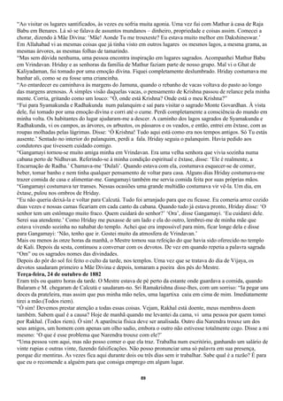 “Ao visitar os lugares santificados, às vezes eu sofria muita agonia. Uma vez fui com Mathur à casa de Raja
Babu em Benares. Lá só se falava de assuntos mundanos – dinheiro, propriedade e coisas assim. Comecei a
chorar, dizendo à Mãe Divina: ‘Mãe! Aonde Tu me trouxeste? Eu estava muito melhor em Dakshineswar.’
Em Allahabad vi as mesmas coisas que já tinha visto em outros lugares os mesmos lagos, a mesma grama, as
mesmas árvores, as mesmas folhas de tamarindo.
“Mas sem dúvida nenhuma, uma pessoa encontra inspiração em lugares sagrados. Acompanhei Mathur Babu
em Vrindavan. Hriday e as senhoras da família de Mathur faziam parte de nosso grupo. Mal vi o Ghat de
Kaliyadaman, fui tomado por uma emoção divina. Fiquei completamente deslumbrado. Hriday costumava me
banhar ali, como se eu fosse uma criancinha.
“Ao entardecer eu caminhava às margens do Jamuna, quando o rebanho de vacas voltava do pasto ao longo
das margens arenosas. À simples visão daquelas vacas, o pensamento de Krishna passou de relance pela minha
mente. Corria, gritando como um louco: “Ó, onde está Krishna? Onde está o meu Krishna?”
“Fui para Syamakunda e Radhakunda num palanquim e saí para visitar o sagrado Monte Govardhan. À vista
dele, fui tomado por uma emoção divina e corri até o cume. Perdi completamente a consciência do mundo em
minha volta. Os habitantes do lugar ajudaram-me a descer. A caminho dos lagos sagrados de Syamakunda e
Radhakunda, vi os campos, as árvores, os arbustos, os pássaros e os veados, e então, entrei em êxtase, com as
roupas molhadas pelas lágrimas. Disse: ‘Ó Krishna! Tudo aqui está como era nos tempos antigos. Só Tu estás
ausente.’ Sentado no interior do palanquim, perdi a fala. Hriday seguia o palanquim. Havia pedido aos
condutores que tivessem cuidado comigo.
“Gangamayi tornou-se muito amiga minha em Vrindavan. Era uma velha senhora que vivia sozinha numa
cabana perto de Nidhuvan. Referindo-se à minha condição espiritual e êxtase, disse: ‘Ele é realmente, a
Encarnação de Radha.’ Chamava-me ‘Dulali’. Quando estava com ela, costumava esquecer-se de comer,
beber, tomar banho e nem tinha qualquer pensamento de voltar para casa. Alguns dias Hriday costumava-me
trazer comida de casa e alimentar-me. Gangamayi também me servia comida feita por suas próprias mãos.
“Gangamayi costumava ter transes. Nessas ocasiões uma grande multidão costumava vir vê-la. Um dia, em
êxtase, pulou nos ombros de Hriday.
“Eu não queria deixá-la e voltar para Calcutá. Tudo foi arranjado para que eu ficasse. Eu comeria arroz cozido
duas vezes e nossas camas ficariam em cada canto da cabana. Quando tudo já estava pronto, Hriday disse: ‘O
senhor tem um estômago muito fraco. Quem cuidará do senhor?’ ‘Ora’, disse Gangamayi. ‘Eu cuidarei dele.
Serei sua atendente.’ Como Hriday me puxasse de um lado e ela do outro, lembrei-me de minha mãe que
estava vivendo sozinha no nahabat do templo. Achei que era impossível para mim, ficar longe dela e disse
para Gangamayi: ‘Não, tenho que ir. Gostei muito da atmosfera de Vrindavan.’
Mais ou menos às onze horas da manhã, o Mestre tomou sua refeição do que havia sido oferecido no templo
de Kali. Depois da sesta, continuou a conversar com os devotos. De vez em quando repetia a palavra sagrada
“Om” ou os sagrados nomes das divindades.
Depois do pôr do sol foi feito o culto da tarde, nos templos. Uma vez que se tratava do dia de Vijaya, os
devotos saudaram primeiro a Mãe Divina e depois, tomaram a poeira dos pés do Mestre.
Terça-feira, 24 de outubro de 1882
Eram três ou quatro horas da tarde. O Mestre estava de pé perto da estante onde guardava a comida, quando
Balaram e M. chegaram de Calcutá e saudaram-no. Sri Ramakrishna disse-lhes, com um sorriso: “Ia pegar uns
doces da prateleira, mas assim que pus minha mão neles, uma lagartixa caiu em cima de mim. Imediatamente
tirei a mão.(Todos riem).
“Ó sim! Devemos prestar atenção a todas essas coisas. Vejam, Rakhal está doente, meus membros doem
também. Sabem qual é a causa? Hoje de manhã quando me levantei da cama, vi uma pessoa por quem tomei
por Rakhal. (Todos riem). Ó sim! A aparência física deve ser analisada. Outro dia Narendra trouxe um dos
seus amigos, um homem com apenas um olho sadio, embora o outro não estivesse totalmente cego. Disse a mi
mesmo: ‘O que é esse problema que Narendra trouxe com ele?’
“Uma pessoa vem aqui, mas não posso comer o que ela traz. Trabalha num escritório, ganhando um salário de
vinte rupias e outras vinte, fazendo falsificações. Não posso pronunciar uma só palavra em sua presença,
porque diz mentiras. Às vezes fica aqui durante dois ou três dias sem ir trabalhar. Sabe qual é a razão? É para
que eu o recomende a alguém para que consiga emprego em algum lugar.

                                                      89
 