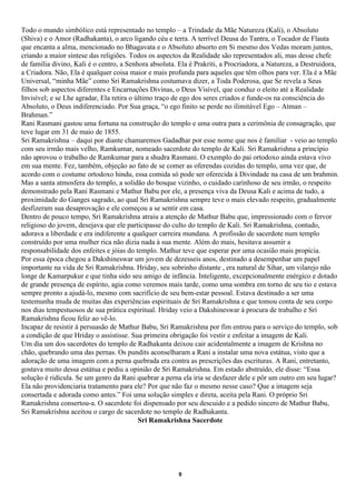 Todo o mundo simbólico está representado no templo – a Trindade da Mãe Natureza (Kali), o Absoluto
(Shiva) e o Amor (Radhakanta), o arco ligando céu e terra. A terrível Deusa do Tantra, o Tocador de Flauta
que encanta a alma, mencionado no Bhagavata e o Absoluto absorto em Si mesmo dos Vedas moram juntos,
criando a maior síntese das religiões. Todos os aspectos da Realidade são representados ali, mas desse chefe
de família divino, Kali é o centro, a Senhora absoluta. Ela é Prakriti, a Procriadora, a Natureza, a Destruidora,
a Criadora. Não, Ela é qualquer coisa maior e mais profunda para aqueles que têm olhos para ver. Ela é a Mãe
Universal, “minha Mãe” como Sri Ramakrishna costumava dizer, a Toda Poderosa, que Se revela a Seus
filhos sob aspectos diferentes e Encarnações Divinas, o Deus Visível, que conduz o eleito até a Realidade
Invisível; e se Lhe agradar, Ela retira o último traço de ego dos seres criados e funde-os na consciência do
Absoluto, o Deus indiferenciado. Por Sua graça, “o ego finito se perde no ilimitável Ego – Atman –
Brahman.”
Rani Rasmani gastou uma fortuna na construção do templo e uma outra para a cerimônia de consagração, que
teve lugar em 31 de maio de 1855.
Sri Ramakrishna – daqui por diante chamaremos Gadadhar por esse nome que nos é familiar - veio ao templo
com seu irmão mais velho, Ramkumar, nomeado sacerdote do templo de Kali. Sri Ramakrishna a princípio
não aprovou o trabalho de Ramkumar para a shudra Rasmani. O exemplo do pai ortodoxo ainda estava vivo
em sua mente. Fez, também, objeção ao fato de se comer as oferendas cozidas do templo, uma vez que, de
acordo com o costume ortodoxo hindu, essa comida só pode ser oferecida à Divindade na casa de um brahmin.
Mas a santa atmosfera do templo, a solidão do bosque vizinho, o cuidado carinhoso de seu irmão, o respeito
demonstrado pela Rani Rasmani e Mathur Babu por ele, a presença viva da Deusa Kali e acima de tudo, a
proximidade do Ganges sagrado, ao qual Sri Ramakrishna sempre teve o mais elevado respeito, gradualmente
desfizeram sua desaprovação e ele começou a se sentir em casa.
Dentro de pouco tempo, Sri Ramakrishna atraiu a atenção de Mathur Babu que, impressionado com o fervor
religioso do jovem, desejava que ele participasse do culto do templo de Kali. Sri Ramakrishna, contudo,
adorava a liberdade e era indiferente a qualquer carreira mundana. A profissão de sacerdote num templo
construído por uma mulher rica não dizia nada à sua mente. Além do mais, hesitava assumir a
responsabilidade dos enfeites e jóias do templo. Mathur teve que esperar por uma ocasião mais propícia.
Por essa época chegou a Dakshineswar um jovem de dezesseis anos, destinado a desempenhar um papel
importante na vida de Sri Ramakrishna. Hriday, seu sobrinho distante , era natural de Sihar, um vilarejo não
longe de Kamarpukur e que tinha sido seu amigo de infância. Inteligente, excepcionalmente enérgico e dotado
de grande presença de espírito, agia como veremos mais tarde, como uma sombra em torno de seu tio e estava
sempre pronto a ajudá-lo, mesmo com sacrifício de seu bem-estar pessoal. Estava destinado a ser uma
testemunha muda de muitas das experiências espirituais de Sri Ramakrishna e que tomou conta de seu corpo
nos dias tempestuosos de sua prática espiritual. Hriday veio a Dakshineswar à procura de trabalho e Sri
Ramakrishna ficou feliz ao vê-lo.
Incapaz de resistir à persuasão de Mathur Babu, Sri Ramakrishna por fim entrou para o serviço do templo, sob
a condição de que Hriday o assistisse. Sua primeira obrigação foi vestir e enfeitar a imagem de Kali.
Um dia um dos sacerdotes do templo de Radhakanta deixou cair acidentalmente a imagem de Krishna no
chão, quebrando uma das pernas. Os pundits aconselharam a Rani a instalar uma nova estátua, visto que a
adoração de uma imagem com a perna quebrada era contra as prescrições das escrituras. A Rani, entretanto,
gostava muito dessa estátua e pediu a opinião de Sri Ramakrishna. Em estado abstraído, ele disse: “Essa
solução é ridícula. Se um genro da Rani quebrar a perna ela iria se desfazer dele e pôr um outro em seu lugar?
Ela não providenciaria tratamento para ele? Por que não faz o mesmo nesse caso? Que a imagem seja
consertada e adorada como antes.” Foi uma solução simples e direta, aceita pela Rani. O próprio Sri
Ramakrishna consertou-a. O sacerdote foi dispensado por seu descuido e a pedido sincero de Mathur Babu,
Sri Ramakrishna aceitou o cargo de sacerdote no templo de Radhakanta.
                                           Sri Ramakrishna Sacerdote




                                                        9
 