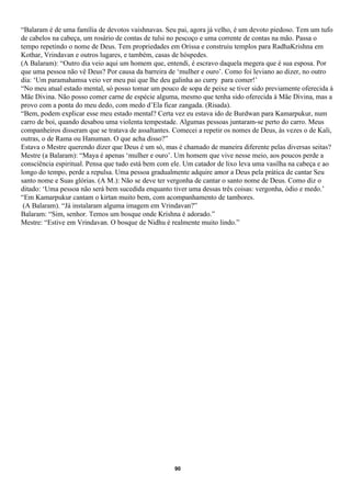 “Balaram é de uma família de devotos vaishnavas. Seu pai, agora já velho, é um devoto piedoso. Tem um tufo
de cabelos na cabeça, um rosário de contas de tulsi no pescoço e uma corrente de contas na mão. Passa o
tempo repetindo o nome de Deus. Tem propriedades em Orissa e construiu templos para RadhaKrishna em
Kothar, Vrindavan e outros lugares, e também, casas de hóspedes.
(A Balaram): “Outro dia veio aqui um homem que, entendi, é escravo daquela megera que é sua esposa. Por
que uma pessoa não vê Deus? Por causa da barreira de ‘mulher e ouro’. Como foi leviano ao dizer, no outro
dia: ‘Um paramahamsa veio ver meu pai que lhe deu galinha ao curry para comer!’
“No meu atual estado mental, só posso tomar um pouco de sopa de peixe se tiver sido previamente oferecida à
Mãe Divina. Não posso comer carne de espécie alguma, mesmo que tenha sido oferecida à Mãe Divina, mas a
provo com a ponta do meu dedo, com medo d’Ela ficar zangada. (Risada).
“Bem, podem explicar esse meu estado mental? Certa vez eu estava ido de Burdwan para Kamarpukur, num
carro de boi, quando desabou uma violenta tempestade. Algumas pessoas juntaram-se perto do carro. Meus
companheiros disseram que se tratava de assaltantes. Comecei a repetir os nomes de Deus, às vezes o de Kali,
outras, o de Rama ou Hanuman. O que acha disso?”
Estava o Mestre querendo dizer que Deus é um só, mas é chamado de maneira diferente pelas diversas seitas?
Mestre (a Balaram): “Maya é apenas ‘mulher e ouro’. Um homem que vive nesse meio, aos poucos perde a
consciência espiritual. Pensa que tudo está bem com ele. Um catador de lixo leva uma vasilha na cabeça e ao
longo do tempo, perde a repulsa. Uma pessoa gradualmente adquire amor a Deus pela prática de cantar Seu
santo nome e Suas glórias. (A M.): Não se deve ter vergonha de cantar o santo nome de Deus. Como diz o
ditado: ‘Uma pessoa não será bem sucedida enquanto tiver uma dessas três coisas: vergonha, ódio e medo.’
“Em Kamarpukur cantam o kirtan muito bem, com acompanhamento de tambores.
 (A Balaram). “Já instalaram alguma imagem em Vrindavan?”
Balaram: “Sim, senhor. Temos um bosque onde Krishna é adorado.”
Mestre: “Estive em Vrindavan. O bosque de Nidhu é realmente muito lindo.”




                                                     90
 