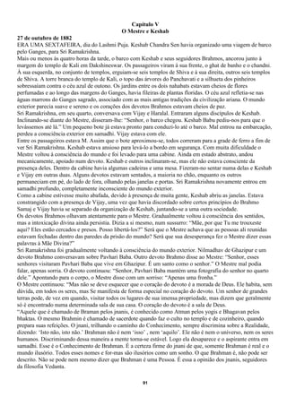 Capítulo V
                                            O Mestre e Keshab
27 de outubro de 1882
ERA UMA SEXTAFEIRA, dia do Lashmi Puja. Keshab Chandra Sen havia organizado uma viagem de barco
pelo Ganges, para Sri Ramakrishna.
Mais ou menos às quatro horas da tarde, o barco com Keshab e seus seguidores Brahmos, ancorou junto à
margem do templo de Kali em Dakshineswar. Os passageiros viram à sua frente, o ghat de banho e o chandni.
À sua esquerda, no conjunto de templos, erguiam-se seis templos de Shiva e à sua direita, outros seis templos
de Shiva. A torre branca do templo de Kali, o topo das árvores do Panchavati e a silhueta dos pinheiros
sobressaíam contra o céu azul de outono. Os jardins entre os dois nahabats estavam cheios de flores
perfumadas e ao longo das margens do Ganges, havia fileiras de plantas floridas. O céu azul refletia-se nas
águas marrons do Ganges sagrado, associado com as mais antigas tradições da civilização ariana. O mundo
exterior parecia suave e sereno e os corações dos devotos Brahmos estavam cheios de paz.
Sri Ramakrishna, em seu quarto, conversava com Vijay e Haralal. Entraram alguns discípulos de Keshab.
Inclinando-se diante do Mestre, disseram-lhe: “Senhor, o barco chegou. Keshab Babu pediu-nos para que o
levássemos até lá.” Um pequeno bote já estava pronto para conduzi-lo até o barco. Mal entrou na embarcação,
perdeu a consciência exterior em samadhi. Vijay estava com ele.
Entre os passageiros estava M. Assim que o bote aproximou-se, todos correram para a grade de ferro a fim de
ver Sri Ramakrishna. Keshab estava ansioso para levá-lo a bordo em segurança. Com muita dificuldade o
Mestre voltou à consciência do mundo e foi levado para uma cabine. Ainda em estado abstrato, andou
mecanicamente, apoiado num devoto. Keshab e outros inclinaram-se, mas ele não estava consciente da
presença deles. Dentro da cabine havia algumas cadeiras e uma mesa. Fizeram-no sentar numa delas e Keshab
e Vijay em outras duas. Alguns devotos estavam sentados, a maioria no chão, enquanto os outros
permaneciam em pé, do lado de fora, olhando pelas janelas e portas. Sri Ramakrishna novamente entrou em
samadhi profundo, completamente inconsciente do mundo exterior.
Como a cabine estivesse muito abafada, devido à presença de muita gente, Keshab abriu as janelas. Estava
constrangido com a presença de Vijay, uma vez que havia discordado sobre certos princípios do Brahmo
Samaj e Vijay havia se separado da organização de Keshab, juntando-se a uma outra sociedade.
Os devotos Brahmos olhavam atentamente para o Mestre. Gradualmente voltou à consciência dos sentidos,
mas a intoxicação divina ainda persistia. Dizia a si mesmo, num sussurro: “Mãe, por que Tu me trouxeste
aqui? Eles estão cercados e presos. Posso libertá-los?” Será que o Mestre achava que as pessoas ali reunidas
estavam fechadas dentro das paredes da prisão do mundo? Será que sua desesperança fez o Mestre dizer essas
palavras à Mãe Divina?”
Sri Ramakrishna foi gradualmente voltando à consciência do mundo exterior. Nilmadhav de Ghazipur e um
devoto Brahmo conversavam sobre Pavhari Baba. Outro devoto Brahmo disse ao Mestre: “Senhor, esses
senhores visitaram Pavhari Baba que vive em Ghazipur. É um santo como o senhor.” O Mestre mal podia
falar, apenas sorria. O devoto continuou: “Senhor, Pavhari Baba mantém uma fotografia do senhor no quarto
dele.” Apontando para o corpo, o Mestre disse com um sorriso: “Apenas uma fronha.”
O Mestre continuou: “Mas não se deve esquecer que o coração do devoto é a morada de Deus. Ele habita, sem
dúvida, em todos os seres, mas Se manifesta de forma especial no coração do devoto. Um senhor de grandes
terras pode, de vez em quando, visitar todos os lugares de sua imensa propriedade, mas dizem que geralmente
só é encontrado numa determinada sala de sua casa. O coração do devoto é a sala de Deus.
“Aquele que é chamado de Braman pelos jnanis, é conhecido como Atman pelos yogis e Bhagavan pelos
bhaktas. O mesmo Brahmin é chamado de sacerdote quando faz o culto no templo e de cozinheiro, quando
prepara suas refeições. O jnani, trilhando o caminho do Conhecimento, sempre discrimina sobre a Realidade,
dizendo: ‘Isto não, isto não.’ Brahman não é nem ‘isso’ , nem ‘aquilo’. Ele não é nem o universo, nem os seres
humanos. Discriminando dessa maneira a mente torna-se estável. Logo ela desaparece e o aspirante entra em
samadhi. Esse é o Conhecimento de Brahman. É a certeza firme do jnani de que, somente Brahman é real e o
mundo ilusório. Todos esses nomes e for-mas são ilusórios como um sonho. O que Brahman é, não pode ser
descrito. Não se pode nem mesmo dizer que Brahman é uma Pessoa. É essa a opinião dos jnanis, seguidores
da filosofia Vedanta.

                                                      91
 