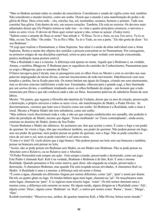 “Mas os bhaktas aceitam todos os estados de consciência. Consideram o estado de vigília como real, também.
Não consideram o mundo ilusório, como um sonho. Dizem que o mundo é uma manifestação do poder e da
glória de Deus. Deus criou tudo – céu, estrelas, lua, sol, montanhas, oceanos, homens e animais. Tudo isso
constitui Sua glória. Está dentro de nós, em nossos corações. Também, Ele está no exterior. Os devotos mais
adiantados dizem que Ele Próprio tornou-se tudo isso – os vinte e quatro princípios cósmicos, o universo e
todos os seres vivos. O devoto de Deus quer comer açúcar e não, tornar-se açúcar. (Todos riem).
“Sabem como o amante de Deus se sente? Sua atitude é: ‘Ó Deus, Tu és o Amo, eu sou Teu servo. Tu és as
Mãe, eu sou Teu filho.’ Ou então: ‘Tu és Pai e Mãe. Tu és o Todo, eu sou a parte.’ Ele não gosta de dizer: ‘Eu
sou Brahman.’
“O yogi quer realizar o Paramatman, a Alma Suprema. Seu ideal é a união da alma individual com a Alma
Suprema. Retira a mente dos objetos dos sentidos e procura concentrar-se no Paramatman. Por conseguinte,
no primeiro estágio de sua disciplina espiritual, retira-se para um lugar isolado com atenção concentrada,
pratica meditação numa postura estável.
“Mas a Realidade é una e a mesma. A diferença está apenas no nome. Aquele que é Brahman é, na verdade,
Atman, e também, Bhagavan. É Brahman para os seguidores do caminho do Conhecimento, Paramatman para
os yogis e Bhagavan, para os amantes de Deus.”
O barco navegava para Calcutá, mas os passageiros com os olhos fixos no Mestre e com os ouvidos nas suas
palavras impregnadas de néctar divino, estavam inconscientes de todo movimento. Dakshineswar com seus
templos e jardins, havia ficado para trás. Os remos batiam nas águas do Ganges, criando um som murmurante,
mas os devotos estavam indiferentes a tudo isso. Encantados, olhavam para o grande yogi, a face iluminada
por um sorriso divino, o semblante irradiando amor, os olhos brilhando de alegria – um homem que a tudo
renunciara por Deus e que não conhecia nada a não ser Deus. Incessantes palavras de sabedoria fluíam de seus
lábios.
Mestre: “Os jnanis, que seguem a filosofia não-dualista da Vedanta, dizem que os atos de criação, preservação
e destruição, o próprio universo e todos os seres vivos, são manifestações de Shakti, o Poder Divino. Se
discriminarmos, veremos que tudo isso é ilusório como um sonho. Só Brahman é a Realidade, tudo o mais é
irreal. Mesmo a Própria Shakti não tem substância, como um sonho.
“Mas embora vocês discriminem toda a vida, a não ser que estejam estabelecidos em samadhi, não poderão ir
além da jurisdição de Shakti, mesmo que digam: ‘Estou meditando’ ou ‘Estou contemplando’, ainda assim,
estariam no domínio de Shakti, dentro de Seu Poder.
“Assim Brahman e Shakti são idênticos. Se aceitarem um, têm que aceitar o outro. É como o fogo e seu poder
de queimar. Se virem o fogo, têm que reconhecer também, seu poder de queimar. Não podem pensar em fogo,
sem seu poder de queimar, nem podem pensar no poder de queimar, sem o fogo. Não se pode conceber os
raios de sol sem o sol, nem se pode conceber o sol sem os raios.
“Como é o leite? Ó, vocês dizem que é algo branco. Não podem pensar em leite sem sua brancura e também,
pensar na brancura sem pensar no leite.
“Assim, não se pode pensar em Brahman sem Shakti, ou em Shakti sem Brahman. Não se pode pensar no
Absoluto sem o Relativo, ou no Relativo sem o Absoluto.
“O Poder Primordial está sempre em ação . Está sempre criando, preservando e destruindo, como um jogo.
Este Poder é chamado Kali. Kali é na verdade, Brahman e Brahman é de fato, Kali. É uma e mesma
Realidade. Quando pensamos n’Ela como inativa, quer dizer, não engajada na criação, preservação e
destruição, A chamamos Brahman, mas quando Ela está ocupada nessas atividades, A chamamos Kali ou
Shakti. A Realidade é uma e a mesma: a diferença está em nome e forma.
“É como a água, chamada em diferentes línguas por nomes diferentes, como ‘jali’, ‘pani' e assim por diante.
Há três ou quatro ghats no lago. Os hindus bebem água num lugar, chamam-na ‘jal’. Os muçulmanos num
outro lugar, chamam-na ‘pani’. E os ingleses num terceiro lugar, ‘water’. Os três nomes denotam uma e
mesma coisa, a diferença está somente no nome. De algum modo, alguns dirigem-se à Realidade como ‘Alá’,
alguns como ‘Deus’, alguns como ‘Brahman’ ou ‘Kali’, e outros por nomes como ‘Rama’, ‘Jesus’, ‘Durga’,
‘Hari’.
Keshab (sorrindo): “Descreve-nos, senhor, de quantas maneiras Kali, a Mãe Divina, brinca neste mundo.”


                                                      92
 