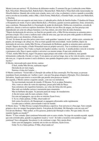 Mestre (com um sorriso): “Ó, Ela brinca de diferentes modos. É somente Ela que é conhecida como Maha-
Kali, Nitya-Kali, Shmasana-Kali, Raksha Kali e Shyama-Kali. Maha-Kali e Nitya-Kali estão mencionadas na
filosofia tântrica. Quando não existia nem criação, nem o sol, a lua, os planetas e a terra e quando a escuridão
estava envolta na escuridão, então a Mãe, a Sem Forma, Maha-Kali, o Grande Poder, era una com Maha-Kali,
a Absoluta.
“Shyama-Kali tem um aspecto um tanto terno e é adorada pelos chefes de família hindus. É doadora de Graças
e Dissipadora do medo. O povo adora Raksha-Kali, a Protetora, quando ocorrem epidemias, fome, terremotos,
seca e enchente. Shmasana-Kali é a Encarnação do poder de destruição. Habita nos crematórios, cercada de
cadáveres, chacais e terríveis espíritos femininos. Da boca sai um fluxo de sangue, em Seu pescoço está
dependurado um colar de cabeças humanas e em Sua cintura, um cinto feito de mãos humanas.
“Depois da destruição do universo, no final de um grande ciclo, a Mãe Divina armazena as sementes para a
próxima criação. Ela é como a senhora mais velha de uma casa, que tem um pote onde guarda os diferentes
utensílios para o uso doméstico. (Todos riem.)
“Ó sim! As donas de casa têm jarros como esses, onde guardam ‘espuma do mar’ , pílulas azuis, sementes de
pepino, de moranga e de cabaça etc. Elas as tiram quando têm necessidade. Assim também, depois da
destruição do universo, minha Mãe Divina, a Encarnação de Brahman, guarda as sementes para a próxima
criação. Depois da criação, o Poder Primordial mora no próprio universo. Traz à existência esse mundo
fenomenal e o penetra. Nos Vedas a criação está ligada à aranha e sua teia. A aranha produz a teia de si mesma
e permanece nela. Deus é quem contém o universo e ao mesmo tempo, O que está contido nele.
“É Kali, minha Mãe Divina, negra? Ela parece negra porque está sendo vista à distância, mas quando
intimamente conhecida, Ela não o é mais. O céu parece ser azul ao longe, mas se for visto de perto, vemos que
não tem cor. A água do oceano é azul à distância, mas quando chegamos perto e a pegamos, vemos que é
incolor.”
O Mestre, intoxicado pelo amor divino, cantou:
        É Kali, minha Mãe Divina, realmente negra?
        Desnuda da cor mais negra,
        Ilumina o Lótus do Coração. ...
O Mestre continuou: “Escravidão e Liberação são ambas de Sua construção. Por Sua maya, as pessoas
mundanas ficam enredadas em ‘mulher e ouro’, mas por Sua graça atingem a liberação. Ela é chamada a
Salvadora, Aquela que remove a escravidão que prende uma pessoa ao mundo.”
Em seguida, o Mestre cantou a seguinte canção , com sua voz melodiosa.
        No movimentado mercado do mundo, Ó Shyama, Tu és as pipas flutuantes.
        Alto, voam ao sabor do vento da esperança, presas pela linha de Maya.
        Suas estruturas são esqueletos humanos, sus velas são feitas dos três gunas.
        Mas todo seu trabalho curioso é meramente para ornamento.
        Mas no barbante das pipas. Tu passaste pasta de manja do mundanismo.
        A fim de tornar cada fio mais cortante e forte.
        Em cem mil papagaios, um ou dois no máximo ficam livres;
        E Tu ris e bates palmas, Ó Mãe, observando-os!
        Sob ventos favoráveis, diz Ramprasad, os papagaios afrouxados serão rapidamente
        Levados para o infinito, atravessando o mar do mundo.
O Mestre disse: “A Mãe Divina é sempre brincalhona e esportiva. Este universo é o Seu jogo. Tem vontade
própria e deve ter sempre Sua própria diretriz. Está plena de felicidade. Dá liberação a um em cem mil.”
Um devoto Brahmo: “Mas senhor, se Ela quisesse, poderia dar liberação a todos. Por que então, Ela nos
mantém ligados ao mundo?”
Mestre: “É Sua vontade. Quer continuar brincando com os seres criados. No jogo de esconde-esconde aquele
que está correndo pára, quando os jogadores tocam a ‘vovó’. Se todos a tocarem como poderá o jogo
continuar? Isso a desagrada. Seu prazer é o de continuar o jogo. Daí o poeta dizer:
        Entre cem mil papagaios, somente um ou dois no máximo, ficam livres;
        Então Tu ris e bates palmas, Ó Mãe, observando-os!


                                                       93
 