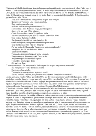 “É como se a Mãe Divina dissesse à mente humana, confidencialmente, com um piscar de olhos: ‘Vá e goze o
mundo.’ Como pode alguém censurar a mente? A mente só pode se desapegar do mundanismo se, por Sua
Graça, Ela a faz voltar para Si mesmo. Só então, ela se torna um devoto aos pés de Lótus da Mãe Divina.’ ”
Então Sri Ramakrishna, tomando sobre si, por assim dizer, as agonias de todos os chefes de família, cantou
queixando-se à Mãe Divina.
        Mãe, essa é a tristeza que amargamente aflige o meu coração:
        Que embora Tu sejas a Mãe e eu esteja alerta,
        Haja assalto em minha casa.
        Muitas e muitas vezes prometo chamar-Te.
        Mas quando a hora da oração chega, eu me esqueço;
        Agora vejo que tudo é Tua mágica.
        Como Tu nada deste, assim Tu recebeste, nada.
        Devo eu ser censurado por isso, Ó Mãe? Se Tu tivesses dado
        Com certeza Tu terias recebido
        Das Tuas próprias dádivas, eu teria dado a Ti.
        Glória e vergonha, amargura e doçura são apenas Tuas:
        Esse mundo nada mais é do que Teu jogo.
        Por que então, Ó Abençoada, Tu provocas tanta comoção nele?
        Ramprasad diz: Tu me deste essa mente.
        E com olhar sabedor,
        Tu mandas, ao mesmo tempo, ir gozar o mundo.
        E assim vagueio abandonado por Tua criação,
        Afugentado pelo olhar mau de alguém
        Tomando o amargo pelo doce.
        O irreal pelo Real.
O Mestre continuou: “Os homens estão iludidos por Sua maya e apegaram-se ao mundo.”
        Diz Ramprasad: “Tu me deste essa mente.
        E com um olhar sabedor.
        Tu mandas ao mesmo tempo, ir gozar o mundo.
        Devoto Brahmo: “Senhor, não podemos realizar Deus sem renúncia completa?”
Mestre (com uma risada): “Claro que podem! Por que deveriam renunciar a tudo? Estão bem como estão,
seguindo o caminho do meio – como o melado, parte sólido, parte líquido. Conhecem o jogo de cartas ‘nax’ ?
Tendo obtido o número máximo, fico fora do jogo. Não posso mais me divertir. Vocês, contudo, são muito
espertos. Alguns conseguiram dez pontos, outros seis e uns, cinco. Vocês conseguiram o número correto:
portanto, não estão fora como eu. O jogo continua. Ora, essa é boa! (Todos riem).
“Conto-lhes a verdade: não há nada de errado com vocês, pelo fato de estarem no mundo, mas devem dirigir a
mente para Deus, senão, não serão bem sucedidos. Façam seu dever com uma mão e com a outra, segurem
Deus. Quando o trabalho estiver terminado, segurem Deus com ambas as mãos.
“Tudo é questão de mente. Escravidão e liberação estão somente na mente. A mente tomará a cor com a qual a
tingirem. É como as roupas brancas que acabaram de chegar da lavanderia. Se as mergulharem em tintura
vermelha, ficarão vermelhas. Se mergulharem em tinta azul ou verde, ficarão azuis ou verdes. Tomarão
somente a cor da tintura na qual as mergulharem, qualquer que seja. Já repararam que se lerem um pouco em
inglês, logo começarão a dizer palavras inglesas: ‘Foot fut it mit?’ Então calçam botas e assobiam uma
melodia e assim por diante. Tudo vai junto ou, se um erudito estuda sânscrito, imediatamente vai começar a
recitar versos sânscritos. Se se relacionarem com más companhias, começarão a falar e pensar como seus
amigos. Por outro lado, quando estiverem em companhia dos devotos, apenas falarão e pensarão em Deus.
“A mente é tudo. O homem de um lado, tem a esposa e de outro, a filha. Mostra afeição por ambas, de modo
diferente, mas a mente é uma e a mesma.




                                                    94
 