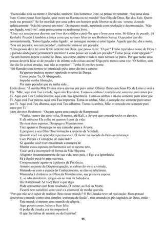 “Escravidão está na mente e liberação, também. Um homem é livre, se pensar livremente: ‘Sou uma alma
livre. Como posso ficar ligado, quer more na floresta ou no mundo? Sou filho de Deus, Rei dos Reis. Quem
pode me prender?’ Se for mordido por uma cobra um homem pode libertar-se do seu veneno dizendo
enfaticamente: ‘Não há veneno em mim’. Do mesmo modo, repetindo com resolução e determinação, ‘Não
sou ligado, sou livre’, uma pessoa torna-se realmente livre.
“Uma vez uma pessoa deu-me um livro dos cristãos e pedi-lhe que o lesse para mim. Só falava de pecado. (A
Keshab). Pecado é também a única coisa que se ouve falar no seu Brahmo Samaj. O pecador que diz
constantemente, ‘Estou ligado, estou ligado’, só consegue mesmo é estar ligado. Aquele que diz, dia e noite,
‘Sou um pecador, sou um pecador’, realmente torna-se um pecador.
“Uma pessoa deve ter uma fé tão ardente em Deus, que possa dizer: ‘O que? Tenho repetido o nome de Deus e
o pecado ainda pode permanecer em mim? Como posso ser ainda um pecador? Como posso estar apegado?’
“Se um homem repete o nome de Deus, seu corpo, mente e tudo o mais tornam-se puros. Por que razão uma
pessoa deveria falar só de pecado e de inferno e de coisas assim? Diga pelo menos uma vez: ‘Ó Senhor, sem
dúvida fiz coisas erradas, mas não as repetirei’. Tenha fé em Seu nome.
“Sri Ramakrishna tornou-se intoxicado pelo amor divino e cantou:
        Se apenas pudesse morrer repetindo o nome de Durga.
        Como podes Tu, Ó Abençoado,
        Impedir minha liberação,
        Por mais pecador que eu tenha sido...
Então disse: “À minha Mãe Divina orava apenas por puro amor. Ofereci flores aos Seus Pés de Lótus e orei a
Ela: ‘Mãe, aqui está Tua virtude, aqui está Teu vício. Toma-os ambos e concede-me somente puro amor por
Ti. Aqui está Teu Conhecimento, aqui está Tua ignorância. Toma-os ambos e dá-me somente puro amor por
Ti. Aqui está Tua pureza, aqui está Tua impureza. Toma-as ambas, Mãe, e concede-me somente puro amor
por Ti. Aqui está Teu dharma, aqui está Teu adharma. Toma-os ambos, Mãe, e concede-me somente puro
amor por Ti.’
(Aos devotos Brahmos): “Ouçam agora uma canção de Ramprasad:
        “Venha, vamos dar uma volta, Ó mente, até Kali, a Árvore que concede todos os desejos.
        E ali embaixo Ela colhe os quatros frutos da vida.
        De suas duas esposas, Desapego e Mundanismo.
        Traz apenas o Desapego no seu caminho para a Árvore,
        E pergunte a seu filho Discriminação a respeito da Verdade.
        Quando você vai aprender a permanecer, Ó mente na morada da Bem-aventurança
        Com Pureza e Corrupção de cada lado?
        Só quando você tiver encontrado a maneira de
        Manter essas esposas em harmonia sob o mesmo teto,
        Você verá a incomparável forma da Mãe Shyama.
        Afugente instantaneamente de sua vida, seus pais, o Ego e a Ignorância.
        Se a ilusão puxá-lo para sua toca.
        Corajosamente agarre-se à pilastra da Paciência.
        Amarre ao poste da Despreocupação, as cabras do vício e virtude,
        Matando-as com a espada do Conhecimento, se elas se rebelarem.
        Mantenha à distância os filhos da Mundanismo, sua primeira esposa.
        E, se não atenderem, afogue-os no mar da Sabedoria.
        Diz Ramprasad: Se você fizer o que digo
        Pode apresentar com bom resultado, Ó mente, ao Rei da Morte.
        Ficarei bem satisfeito com você e a chamarei de minha querida.
“Por que não se é capaz de realizar Deus nesse mundo? O Rei Janaka teve tal realização. Ram-prasad
descreveu o mundo como uma simples ‘estrutura de ilusão’, mas amando os pés sagrados de Deus, então –
        Este mundo é mesmo uma mansão de alegria.
        Aqui posso comer, beber e ficar feliz.
        O poder de Janaka era incomparável
        O que lhe faltou do mundo ou do Espírito?
                                                     95
 