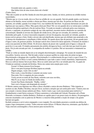 Gozando tanto um, quanto o outro.
        Que bebeu leite de uma xícara cheia até a borda!
(Todos riem)
“Mas não se pode ser um Rei Janaka de uma hora para outra. Janaka, no início, praticou na solidão muitas
austeridades.
“Mesmo que se viva no mudo, deve-se ficar na solidão de vez em quando. Será de grande ajuda a um homem,
afastar-se da família, morar sozinho e chorar por Deus, mesmo por três dias. Se pensar em Deus um dia
somente, em solidão, quando tiver tempo livre, isso também lhe fará bem. As pessoas derramam um jarro de
lágrimas por sua esposa e filhos. Mas quem chora por Deus? De vez em quando deve-se retirar para a solidão
e praticar disciplina espiritual a fim de realizar Deus. Vivendo no mundo e sufocado pelos seus inúmeros
deveres, o aspirante, no primeiro estágio de sua vida espiritual, encontra muitos obstáculos no caminho da
concentração. Quando as árvores da calçada são ainda novas, têm que ser cercadas, do contrário, serão
destruídas pelo gado. A cerca é necessária enquanto a árvore for pequena, mas pode ser retirada, quando o
tronco estiver grosso e forte. Então a árvore não será danificada, mesmo que um elefante seja amarrado a ela.
A doença do mundanismo é semelhante à febre tifóide. No quarto desse tipo de paciente, há um grande jarro
d’água e outro, de gostosos pickles. Se desejar curá-lo deve removê-lo desse aposento. O homem do mundo é
como esse paciente de febre tifóide. Os diversos objetos de prazer são o grande jarro d’água e o desejo de
gozá-los é a sua sede. O simples pensamento dos pickles dá água na boca; você não tem que trazê-los para
perto. Ele já está cercado por eles. A companhia de mulher é o pickles. Daí ser necessário o tratamento na
solidão.
“Pode-se voltar ao mundo depois de se ter atingido discriminação e desapego. No oceano do mundo há seis
crocodilos: luxúria, raiva etc. Não há nada a temer se passar açafrão no corpo antes de entrar na água.
Discriminação e desapego são o açafrão. Discriminação é o conhecimento do que é real e o que é irreal. É a
realização de que só Deus é a real e eterna Substância e que tudo o mais é irreal, transitório, impermanente.
Deve-se cultivar intenso fervor por Deus. Deve-se sentir amor por Ele e ser atraído para Ele. As gopis de
Vrindavan sentiram a atração de Krishna. Deixe-me cantar uma canção para vocês:
        Escuta! A flauta ressoou lá no bosque.
        Devo voar para lá porque Krishna espera na estrada.
        Digam amigas, vocês vêm ou não?
        Para vocês, o meu Krishna é somente um nome vazio
        Para mim. Ele é a angústia do meu coração.
        Vocês ouvem as notas de Sua flauta, somente com seus ouvidos,
        Mas Ó, eu as ouço no fundo de minha alma.
        Escuto Sua flauta chamando: ‘Radha, venha!
        Sem você o bosque está despojado de encanto.”
O Mestre cantou com lágrimas nos olhos e disse a Keshab e outros devotos Brahmos: “Não importa se
aceitem ou não, Radha e Krishna, mas por favor, aceitem a atração que um sentia pelo outro. Tentem criar em
seu coração o mesmo desejo ardente por Deus. Anelo é tudo o que vocês necessitam para realizá-Lo.”
Gradualmente a maré baixa começou. O barco aumentou a velocidade até Calcutá. Passaram sob a Ponte
Howrath e avistaram o Jardim Botânico. Pediram ao capitão para ir um pouco mais rio abaixo. Os passageiros
estavam encantados com as palavras do Mestre e a maioria tinha perdido a noção do tempo e de quanto
haviam navegado.
Keshab começou a servir arroz empapado e coco raspado. Os convidados puseram a comida nas dobras da
roupa e logo começaram a comer. Todos estavam muito felizes. O Mestre observou, entretanto, que Keshab e
Vijay estavam constrangidos e ficou ansioso para reconciliá-los.




                                                     96
 