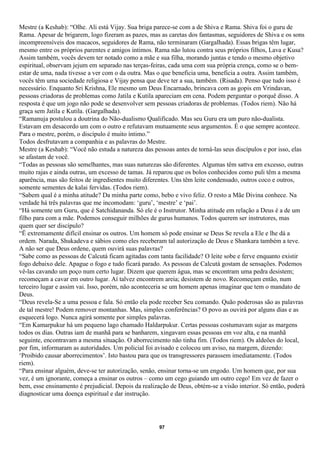 Mestre (a Keshab): “Olhe. Ali está Vijay. Sua briga parece-se com a de Shiva e Rama. Shiva foi o guru de
Rama. Apesar de brigarem, logo fizeram as pazes, mas as caretas dos fantasmas, seguidores de Shiva e os sons
incompreensíveis dos macacos, seguidores de Rama, não terminaram (Gargalhada). Essas brigas têm lugar,
mesmo entre os próprios parentes e amigos íntimos. Rama não lutou contra seus próprios filhos, Lava e Kusa?
Assim também, vocês devem ter notado como a mãe e sua filha, morando juntas e tendo o mesmo objetivo
espiritual, observam jejum em separado nas terças-feiras, cada uma com sua própria crença, como se o bem-
estar de uma, nada tivesse a ver com o da outra. Mas o que beneficia uma, beneficia a outra. Assim também,
vocês têm uma sociedade religiosa e Vijay pensa que deve ter a sua, também. (Risada). Penso que tudo isso é
necessário. Enquanto Sri Krishna, Ele mesmo um Deus Encarnado, brincava com as gopis em Vrindavan,
pessoas criadoras de problemas como Jatila e Kutila apareciam em cena. Podem perguntar o porquê disso. A
resposta é que um jogo não pode se desenvolver sem pessoas criadoras de problemas. (Todos riem). Não há
graça sem Jatila e Kutila. (Gargalhada).
“Ramanuja postulou a doutrina do Não-dualismo Qualificado. Mas seu Guru era um puro não-dualista.
Estavam em desacordo um com o outro e refutavam mutuamente seus argumentos. É o que sempre acontece.
Para o mestre, porém, o discípulo é muito íntimo.”
Todos desfrutavam a companhia e as palavras do Mestre.
Mestre (a Keshab): “Você não estuda a natureza das pessoas antes de torná-las seus discípulos e por isso, elas
se afastam de você.
“Todas as pessoas são semelhantes, mas suas naturezas são diferentes. Algumas têm sattva em excesso, outras
muito rajas e ainda outras, um excesso de tamas. Já reparou que os bolos conhecidos como puli têm a mesma
aparência, mas são feitos de ingredientes muito diferentes. Uns têm leite condensado, outros coco e outros,
somente sementes de kalai fervidas. (Todos riem).
“Sabem qual é a minha atitude? Da minha parte como, bebo e vivo feliz. O resto a Mãe Divina conhece. Na
verdade há três palavras que me incomodam: ‘guru’, ‘mestre’ e ‘pai’.
“Há somente um Guru, que é Satchidananda. Só ele é o Instrutor. Minha atitude em relação a Deus é a de um
filho para com a mãe. Podemos conseguir milhões de gurus humanos. Todos querem ser instrutores, mas
quem quer ser discípulo?
“Ë extremamente difícil ensinar os outros. Um homem só pode ensinar se Deus Se revela a Ele e lhe dá a
ordem. Narada, Shukadeva e sábios como eles receberam tal autorização de Deus e Shankara também a teve.
A não ser que Deus ordene, quem ouvirá suas palavras?
“Sabe como as pessoas de Calcutá ficam agitadas com tanta facilidade? O leite sobe e ferve enquanto existir
fogo debaixo dele. Apague o fogo e tudo ficará parado. As pessoas de Calcutá gostam de sensações. Podemos
vê-las cavando um poço num certo lugar. Dizem que querem água, mas se encontram uma pedra desistem;
recomeçam a cavar em outro lugar. Aí talvez encontrem areia; desistem de novo. Recomeçam então, num
terceiro lugar e assim vai. Isso, porém, não aconteceria se um homem apenas imaginar que tem o mandato de
Deus.
“Deus revela-Se a uma pessoa e fala. Só então ela pode receber Seu comando. Quão poderosas são as palavras
de tal mestre! Podem remover montanhas. Mas, simples conferências? O povo as ouvirá por alguns dias e as
esquecerá logo. Nunca agirá somente por simples palavras.
“Em Kamarpukur há um pequeno lago chamado Haldarpukur. Certas pessoas costumavam sujar as margens
todos os dias. Outras iam de manhã para se banharem, xingavam essas pessoas em voz alta, e na manhã
seguinte, encontravam a mesma situação. O aborrecimento não tinha fim. (Todos riem). Os aldeões do local,
por fim, informaram as autoridades. Um policial foi avisado e colocou um aviso, na margem, dizendo:
‘Proibido causar aborrecimentos’. Isto bastou para que os transgressores parassem imediatamente. (Todos
riem).
“Para ensinar alguém, deve-se ter autorização, senão, ensinar torna-se um engodo. Um homem que, por sua
vez, é um ignorante, começa a ensinar os outros – como um cego guiando um outro cego! Em vez de fazer o
bem, esse ensinamento é prejudicial. Depois da realização de Deus, obtém-se a visão interior. Só então, poderá
diagnosticar uma doença espiritual e dar instrução.




                                                     97
 
