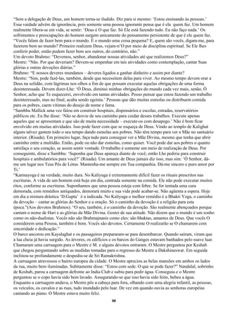 “Sem a delegação de Deus, um homem torna-se iludido. Diz para si mesmo: ‘Estou ensinando às pessoas.’
Essa vaidade advém da ignorância, pois somente uma pessoa ignorante pensa que é ela quem faz. Um homem
realmente libera-se em vida, se sentir: ‘Deus é O que faz. Só Ele está fazendo tudo. Eu não faço nada.’ Os
sofrimentos e preocupações do homem surgem unicamente do pensamento persistente de que é ele quem faz.
“Vocês falam de fazer bem para o mundo. É o mundo uma coisa pequena? E, quem são vocês, digam-me, para
fazerem bem ao mundo? Primeiro realizem Deus, vejam-n’O por meio de disciplina espiritual. Se Ele lhes
conferir poder, então podem fazer bem aos outros, do contrário, não.”
Um devoto Brahmo: “Devemos, senhor, abandonar nossas atividades até que realizemos Deus?”
Mestre: “Não. Por que deveriam? Devem-se empenhar em tais atividades como contemplação, cantar Suas
glórias e outras devoções diárias.”
Brahmo: “E nossos deveres mundanos – deveres ligados a ganhar dinheiro e assim por diante?
Mestre: “Sim, pode fazê-las, também, desde que necessitem delas para viver. Ao mesmo tempo devem orar a
Deus na solidão, com lágrimas nos olhos a fim de que possam executar aquelas obrigações de uma forma
desinteressada. Devem dizer-Lhe: ‘Ó Deus, diminui minhas obrigações do mundo cada vez mais, senão, Ó
Senhor, acho que Te esquecerei, envolvido em tantas atividades. Posso pensar que estou fazendo um trabalho
desinteressado, mas no final, acaba sendo egoísta.’ Pessoas que dão muitas esmolas ou distribuem comida
para os pobres, caem vítimas do desejo de nome e fama.
“Sambhu Mallick uma vez falou em construir hospitais, dispensários e escolas, estradas, reservatórios
públicos etc. Eu lhe disse: ‘Não se desvie de seu caminho para cuidar desses trabalhos. Execute apenas
aqueles que se apresentam e que são de muita necessidade – execute-os com desapego.’ Não é bom ficar
envolvido em muitas atividades. Isso pode fazer com que se esqueça de Deus. Vindo ao templo de Kalighat
alguns talvez gastem todo o seu tempo dando esmolas aos pobres. Não têm tempo para ver a Mãe no santuário
interior. (Risada). Em primeiro lugar, faça tudo para conseguir ver a Mãe Divina, mesmo que tenha que abrir
caminho entre a multidão. Então, pode ou não dar esmolas, como quiser. Você pode dar aos pobres o quanto
satisfaça o seu coração, se assim sentir vontade. O trabalho é somente um meio de realização de Deus. Por
conseguinte, disse a Sambhu: ‘Suponha que Deus apareça diante de você; então Lhe pediria para construir
hospitais e ambulatórios para você?’ (Risada). Um amante de Deus jamais diz isso, mas sim: ‘Ó Senhor, dá-
me um lugar nos Teus Pés de Lótus. Mantenha-me sempre em Tua companhia. Dá-me sincero e puro amor por
Ti.’
“Karmayoga é na verdade, muito dura. No Kaliyuga é extremamente difícil fazer os rituais prescritos nas
escrituras. A vida de um homem está hoje em dia, centrada somente na comida. Ele não pode executar muitos
ritos, conforme as escrituras. Suponhamos que uma pessoa esteja com febre. Se for tentada uma cura
demorada, com remédios antiquados, demorará muito e sua vida pode acabar-se. Não agüenta a espera. Hoje
em dia a mistura drástica ‘D.Gupta’ é a indicada. No Kaliyuga o melhor remédio é a Bhakti Yoga, o caminho
da devoção – cantar as glórias do Senhor e a oração. Só o caminho da devoção é a religião para esta
época.”(Aos devotos Brahmos). “O seu, também, é o caminho da devoção. São realmente abençoados porque
cantam o nome de Hari e as glórias da Mãe Divina. Gostei de sua atitude. Não dizem que o mundo é um sonho
como os não-dualistas. Vocês não são Brahmajnanis como eles: são bhaktas, amantes de Deus. Que vocês O
considerem uma Pessoa, também é bom. Vocês são devotos. Certamente O realizarão se O chamarem com
sinceridade e dedicação.”
O barco ancorou em Kayalaghat e os passageiros prepararam-se para desembarcar. Quando saíram, viram que
a lua cheia já havia surgido. As árvores, os edifícios e os barcos do Ganges estavam banhados pelo suave luar.
Chamaram uma carruagem para o Mestre e M. e alguns devotos entraram. O Mestre perguntou por Keshab
que chegou perguntando sobre as medidas tomadas para o regresso do Mestre a Dakshineswar. Em seguida
inclinou-se profundamente e despediu-se de Sri Ramakrishna.
A carruagem atravessou o bairro europeu da cidade. O Mestre apreciou as belas mansões em ambos os lados
da rua, muito bem iluminadas. Subitamente disse: “Estou com sede. O que se pode fazer?” Nandalal, sobrinho
de Keshab, parou a carruagem defronte ao India Club e subiu para pedir água. Conseguiu e o Mestre
perguntou se o copo havia sido bem lavado. Assegurando-se que isso havia sido feito, bebeu a água.
Enquanto a carruagem andava, o Mestre pôs a cabeça para fora, olhando com uma alegria infantil, as pessoas,
os veículos, os cavalos e as ruas, tudo inundado pelo luar. De vez em quando ouvia as senhoras européias
cantando ao piano. O Mestre estava muito feliz.
                                                     98
 