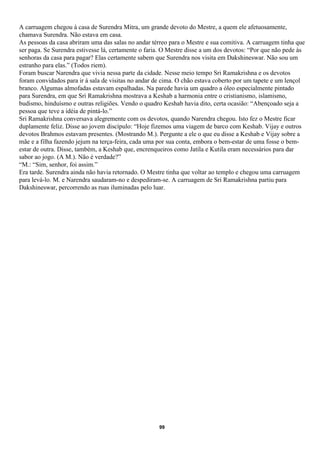 A carruagem chegou à casa de Surendra Mitra, um grande devoto do Mestre, a quem ele afetuosamente,
chamava Surendra. Não estava em casa.
As pessoas da casa abriram uma das salas no andar térreo para o Mestre e sua comitiva. A carruagem tinha que
ser paga. Se Surendra estivesse lá, certamente o faria. O Mestre disse a um dos devotos: “Por que não pede às
senhoras da casa para pagar? Elas certamente sabem que Surendra nos visita em Dakshineswar. Não sou um
estranho para elas.” (Todos riem).
Foram buscar Narendra que vivia nessa parte da cidade. Nesse meio tempo Sri Ramakrishna e os devotos
foram convidados para ir à sala de visitas no andar de cima. O chão estava coberto por um tapete e um lençol
branco. Algumas almofadas estavam espalhadas. Na parede havia um quadro a óleo especialmente pintado
para Surendra, em que Sri Ramakrishna mostrava a Keshab a harmonia entre o cristianismo, islamismo,
budismo, hinduísmo e outras religiões. Vendo o quadro Keshab havia dito, certa ocasião: “Abençoado seja a
pessoa que teve a idéia de pintá-lo.”
Sri Ramakrishna conversava alegremente com os devotos, quando Narendra chegou. Isto fez o Mestre ficar
duplamente feliz. Disse ao jovem discípulo: “Hoje fizemos uma viagem de barco com Keshab. Vijay e outros
devotos Brahmos estavam presentes. (Mostrando M.). Pergunte a ele o que eu disse a Keshab e Vijay sobre a
mãe e a filha fazendo jejum na terça-feira, cada uma por sua conta, embora o bem-estar de uma fosse o bem-
estar de outra. Disse, também, a Keshab que, encrenqueiros como Jatila e Kutila eram necessários para dar
sabor ao jogo. (A M.). Não é verdade?”
“M.: “Sim, senhor, foi assim.”
Era tarde. Surendra ainda não havia retornado. O Mestre tinha que voltar ao templo e chegou uma carruagem
para levá-lo. M. e Narendra saudaram-no e despediram-se. A carruagem de Sri Ramakrishna partiu para
Dakshineswar, percorrendo as ruas iluminadas pelo luar.




                                                     99
 