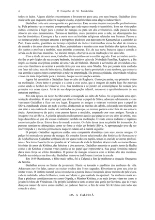 O Evangelho de Sri Ramakrishna4
todos os lados. Alguns aldeões encontraram e levaram-no para casa, em seus braços. Gadadhar disse
mais tarde que enquanto estivera naquele estado, experimentara uma alegria indescritível.
Gadadhar tinha sete anos quando seu pai morreu. Esse acontecimento marcou-lhe profundamen-
te. Pela primeira vez o menino compreendeu que tudo nesse mundo é transitório. Sem ser visto pelos
outros, começou a fugir para o pomar de mangas ou para um dos crematórios, onde passava horas
absorto em seus pensamentos. Tornou-se também, mais prestativo com a mãe, no desempenho das
tarefas domésticas. Começou a ler e ouvir mais as histórias religiosas relatadas nos Puranas. Passou a
se interessar pelos monges errantes e peregrinos piedosos que paravam em Kamarpukur a caminho de
Puri. Esses santos, guardiões da herança espiritual da Índia e testemunhas vivas do ideal de renúncia
do mundo e do amor absorvente de Deus, entretinham o menino com suas histórias dos épicos hindus,
dos santos e profetas e também, suas próprias aventuras. Ele, de sua parte, buscava água e comida e
servia-os de diversas maneiras. Ao mesmo tempo, observava-os na meditação e no seu culto.
Com a idade de nove anos, Gadadhar foi investido com o cordão sagrado. Essa cerimônia confe-
riu-lhe os privilégios de sua estirpe brahmin, incluindo o culto da Divindade Familiar, Raghuvir, e lhe
impôs as muitas disciplinas estritas de uma vida de brahmin. Durante a cerimônia de investidura cho-
cou seus familiares ao aceitar a comida feita por sua ama, uma Shudra. Seu pai jamais teria sonhado
em fazer tal coisa, mas de brincadeira, Gadadhar uma vez havia prometido a essa senhora, que comeria
sua comida e agora estava cumprindo a palavra empenhada. Ela possuía piedade, sinceridade religiosa
e isso era mais importante para o menino, do que as convenções sociais.
Agora foi permitido a Gadadhar fazer o culto de Raghuvir. Começou assim, seu primeiro treino
na meditação. Doou tanto o coração e a alma a esse culto, que a imagem de pedra logo lhe pareceu
como sendo o Senhor do Universo vivo. Sua tendência a se perder em contemplação foi notada pela
primeira vez nessa época. Atrás de sua despreocupação infantil, notava-se o aprofundamento de sua
natureza espiritual.
Por esta época, na noite do Shivaratri, consagrada ao culto de Shiva, foi organizada uma apre-
sentação dramática. O ator principal, que deveria fazer o papel de Shiva, adoeceu subitamente e con-
venceram Gadadhar a ficar em seu lugar. Enquanto os amigos o estavam vestindo para o papel de
Shiva, espalhando cinzas em todo o corpo, desfazendo as mechas de cabelo, colocando um tridente em
sua mão e um rosário de contas de	
  rudraksha no pescoço - o menino parecia estar fora de sua consci-
ência. Aproximou-se do palco com passos lentos e medidos, amparado por seus amigos. Parecia a
imagem viva de Shiva. A platéia aplaudiu ruidosamente aquilo que parecia ser seu dom de artista, mas
logo descobriu-se que ele estava realmente perdido na meditação. O rosto estava radiante e lágrimas
escorriam pelas faces. Estava fora do mundo exterior. O efeito dessa cena na platéia foi tremendo. As
pessoas sentiam-se abençoadas como se fosse a visão do Próprio Shiva. A apresentação teve de ser
interrompida e o menino permaneceu naquele estado até a manhã seguinte.
O próprio Gadadhar organizou então, uma companhia dramática com seus jovens amigos. O
palco foi montado no pomar de mangas. Os enredos foram selecionados das histórias do Ramayana	
  e
do Mahabharata. Gadadhar conhecia de cor quase todos os papéis, tendo-os ouvido de atores profissi-
onais. Seu tema favorito foi o episódio de Vrindavan da vida de Krishna descrevendo as maravilhosas
histórias de amor de Krishna, das leiteiras e dos pastores. Gadadhar assumia os papéis tanto de Radha
como o de Krishna e muitas vezes perdia-se no papel que representava. Sua graça feminina natural
dava mais força ao efeito dramático. O pomar de mangas ressoava com o kirtan alto dos meninos.
Perdido na música e na diversão, Gadadhar tornou-se indiferente à rotina da escola
Em 1849 Ramkumar, o filho mais velho, foi a Calcutá a fim de melhorar a situação financeira
da família.
Gadadhar estava no limiar da juventude. Havia se tornado o predileto das mulheres da vila.
Adoravam ouvi-lo falar, cantar ou recitar trechos dos livros sagrados. Divertiam-se com seu jeito de
imitar vozes. O instinto natural delas reconhecia a pureza inata e inocência desse menino de pele clara,
cabelo ondulado, olhos brilhantes, rosto sorridente e graciosidade inesgotável. As mulheres mais ve-
lhas e piedosas consideravam-no como Gopala, o Menino Krishna, e as mais jovens viam-no como o
jovem Krishna de Vrindavan. Ele próprio idealizava tanto o amor das gopis por Krishna, que às vezes
desejava nascer de novo como mulher, se pudesse fazê-lo, a fim de amar Sri Krishna com todo seu
coração e alma.
IDA A CALCUTÁ
 