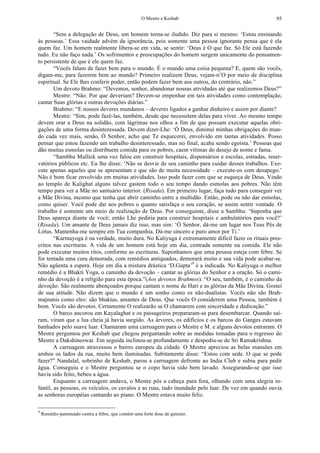 O Mestre e Keshab 95
“Sem a delegação de Deus, um homem torna-se iludido. Diz para si mesmo: ‘Estou ensinando
às pessoas.’ Essa vaidade advém da ignorância, pois somente uma pessoa ignorante pensa que é ela
quem faz. Um homem realmente libera-se em vida, se sentir: ‘Deus é O que faz. Só Ele está fazendo
tudo. Eu não faço nada.’ Os sofrimentos e preocupações do homem surgem unicamente do pensamen-
to persistente de que é ele quem faz.
“Vocês falam de fazer bem para o mundo. É o mundo uma coisa pequena? E, quem são vocês,
digam-me, para fazerem bem ao mundo? Primeiro realizem Deus, vejam-n’O por meio de disciplina
espiritual. Se Ele lhes conferir poder, então podem fazer bem aos outros, do contrário, não.”
Um devoto Brahmo: “Devemos, senhor, abandonar nossas atividades até que realizemos Deus?”
Mestre: “Não. Por que deveriam? Devem-se empenhar em tais atividades como contemplação,
cantar Suas glórias e outras devoções diárias.”
Brahmo: “E nossos deveres mundanos – deveres ligados a ganhar dinheiro e assim por diante?
Mestre: “Sim, pode fazê-las, também, desde que necessitem delas para viver. Ao mesmo tempo
devem orar a Deus na solidão, com lágrimas nos olhos a fim de que possam executar aquelas obri-
gações de uma forma desinteressada. Devem dizer-Lhe: ‘Ó Deus, diminui minhas obrigações do mun-
do cada vez mais, senão, Ó Senhor, acho que Te esquecerei, envolvido em tantas atividades. Posso
pensar que estou fazendo um trabalho desinteressado, mas no final, acaba sendo egoísta.’ Pessoas que
dão muitas esmolas ou distribuem comida para os pobres, caem vítimas do desejo de nome e fama.
“Sambhu Mallick uma vez falou em construir hospitais, dispensários e escolas, estradas, reser-
vatórios públicos etc. Eu lhe disse: ‘Não se desvie de seu caminho para cuidar desses trabalhos. Exe-
cute apenas aqueles que se apresentam e que são de muita necessidade – execute-os com desapego.’
Não é bom ficar envolvido em muitas atividades. Isso pode fazer com que se esqueça de Deus. Vindo
ao templo de Kalighat alguns talvez gastem todo o seu tempo dando esmolas aos pobres. Não têm
tempo para ver a Mãe no santuário interior. (Risada). Em primeiro lugar, faça tudo para conseguir ver
a Mãe Divina, mesmo que tenha que abrir caminho entre a multidão. Então, pode ou não dar esmolas,
como quiser. Você pode dar aos pobres o quanto satisfaça o seu coração, se assim sentir vontade. O
trabalho é somente um meio de realização de Deus. Por conseguinte, disse a Sambhu: ‘Suponha que
Deus apareça diante de você; então Lhe pediria para construir hospitais e ambulatórios para você?’
(Risada). Um amante de Deus jamais diz isso, mas sim: ‘Ó Senhor, dá-me um lugar nos Teus Pés de
Lótus. Mantenha-me sempre em Tua companhia. Dá-me sincero e puro amor por Ti.’
“Karmayoga é na verdade, muito dura. No Kaliyuga é extremamente difícil fazer os rituais pres-
critos nas escrituras. A vida de um homem está hoje em dia, centrada somente na comida. Ele não
pode executar muitos ritos, conforme as escrituras. Suponhamos que uma pessoa esteja com febre. Se
for tentada uma cura demorada, com remédios antiquados, demorará muito e sua vida pode acabar-se.
Não agüenta a espera. Hoje em dia a mistura drástica ‘D.Gupta’9
é a indicada. No Kaliyuga o melhor
remédio é a Bhakti Yoga, o caminho da devoção – cantar as glórias do Senhor e a oração. Só o cami-
nho da devoção é a religião para esta época.”(Aos devotos Brahmos). “O seu, também, é o caminho da
devoção. São realmente abençoados porque cantam o nome de Hari e as glórias da Mãe Divina. Gostei
de sua atitude. Não dizem que o mundo é um sonho como os não-dualistas. Vocês não são Brah-
majnanis como eles: são bhaktas, amantes de Deus. Que vocês O considerem uma Pessoa, também é
bom. Vocês são devotos. Certamente O realizarão se O chamarem com sinceridade e dedicação.”
O barco ancorou em Kayalaghat e os passageiros prepararam-se para desembarcar. Quando saí-
ram, viram que a lua cheia já havia surgido. As árvores, os edifícios e os barcos do Ganges estavam
banhados pelo suave luar. Chamaram uma carruagem para o Mestre e M. e alguns devotos entraram. O
Mestre perguntou por Keshab que chegou perguntando sobre as medidas tomadas para o regresso do
Mestre a Dakshineswar. Em seguida inclinou-se profundamente e despediu-se de Sri Ramakrishna.
A carruagem atravessou o bairro europeu da cidade. O Mestre apreciou as belas mansões em
ambos os lados da rua, muito bem iluminadas. Subitamente disse: “Estou com sede. O que se pode
fazer?” Nandalal, sobrinho de Keshab, parou a carruagem defronte ao India Club e subiu para pedir
água. Conseguiu e o Mestre perguntou se o copo havia sido bem lavado. Assegurando-se que isso
havia sido feito, bebeu a água.
Enquanto a carruagem andava, o Mestre pôs a cabeça para fora, olhando com uma alegria in-
fantil, as pessoas, os veículos, os cavalos e as ruas, tudo inundado pelo luar. De vez em quando ouvia
as senhoras européias cantando ao piano. O Mestre estava muito feliz.
9
Remédio patenteado contra a febre, que contém uma forte dose de quinino.
 
