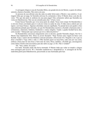O Evangelho de Sri Ramakrishna96
A carruagem chegou à casa de Surendra Mitra, um grande devoto do Mestre, a quem ele afetuo-
samente, chamava Surendra. Não estava em casa.
As pessoas da casa abriram uma das salas no andar térreo para o Mestre e sua comitiva. A car-
ruagem tinha que ser paga. Se Surendra estivesse lá, certamente o faria. O Mestre disse a um dos de-
votos: “Por que não pede às senhoras da casa para pagar? Elas certamente sabem que Surendra nos
visita em Dakshineswar. Não sou um estranho para elas.” (Todos riem).
Foram buscar Narendra que vivia nessa parte da cidade. Nesse meio tempo Sri Ramakrishna e
os devotos foram convidados para ir à sala de visitas no andar de cima. O chão estava coberto por um
tapete e um lençol branco. Algumas almofadas estavam espalhadas. Na parede havia um quadro a óleo
especialmente pintado para Surendra, em que Sri Ramakrishna mostrava a Keshab a harmonia entre o
cristianismo, islamismo, budismo, hinduísmo e outras religiões. Vendo o quadro Keshab havia dito,
certa ocasião: “Abençoado seja a pessoa que teve a idéia de pintá-lo.”
Sri Ramakrishna conversava alegremente com os devotos, quando Narendra chegou. Isto fez o
Mestre ficar duplamente feliz. Disse ao jovem discípulo: “Hoje fizemos uma viagem de barco com
Keshab. Vijay e outros devotos Brahmos estavam presentes. (Mostrando M.). Pergunte a ele o que eu
disse a Keshab e Vijay sobre a mãe e a filha fazendo jejum na terça-feira, cada uma por sua conta,
embora o bem-estar de uma fosse o bem-estar de outra. Disse, também, a Keshab que, encrenqueiros
como Jatila e Kutila eram necessários para dar sabor ao jogo. (A M.). Não é verdade?”
“M.: “Sim, senhor, foi assim.”
Era tarde. Surendra ainda não havia retornado. O Mestre tinha que voltar ao templo e chegou
uma carruagem para levá-lo. M. e Narendra saudaram-no e despediram-se. A carruagem de Sri Ra-
makrishna partiu para Dakshineswar, percorrendo as ruas iluminadas pelo luar.
 