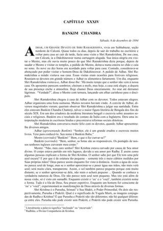  
	
  
CAPÍTULO XXXIV
BANKIM CHANDRA
Sábado, 6 de dezembro de 1884
DHAR, UM GRANDE DEVOTO DE SHRI RAMAKRISHNA, vivia em Sobhabazar, seção
nordeste de Calcutá. Quase todos os dias, depois de sair do trabalho no escritório e
voltar para casa ao cair da tarde, fazia uma visita a Shri Ramakrishna, De sua casa,
em Calcutá, ia a Dakshineswar numa carruagem alugada. Sua única alegria era visi-
tar o Mestre, mas ele ouvia muito pouco do que Shri Ramakrishna dizia porque, depois de
saudar o Mestre e visitar os templos, a pedido do Mestre, deitava numa esteira no chão e caía
no sono. Às nove ou dez horas era acordado para voltar para casa. Contudo, considerava-se
abençoado por poder visitar o homem-Deus de Dakshineswar. A pedido de Adhar, Shri Ra-
makrishna a miúdo visitava sua casa. Essas visitas eram ocasiões para festivais religiosos.
Reuniam-se devotos em grande número e Adhar os alimentava fartamente. Um dia, enquanto
Shri Ramakrishna visitava-o, Adhar disse-lhe: ‘Há muito tempo que o senhor não vem à nossa
casa. Os aposentos parecem sombrios; cheiram a mofo, mas hoje, a casa está alegre; a doçura
de sua presença enche a atmosfera. Hoje chamei Deus sinceramente. Ao orar até derramei
lágrimas. “Verdade?”, disse o Mestre com ternura, lançando um olhar carinhoso para o discí-
pulo.
Shri Ramakrishna chegou à casa de Adhar com os devotos. Todos estavam alegres.
Adhar organizara uma festa suntuosa. Muitos novatos haviam vindo. A convite de Adhar, di-
versos magistrados vieram; queriam observar Shri Ramakrishna e julgar sua santidade. Entre
eles estavam Bankim Chandra Chatterji, talvez a maior figura literária de Bengala dos fins do
século XIX. Era um dos criadores da moderna literatura bengali e escrevia sobre assuntos so-
ciais e religiosos. Bankim era o resultado do contato da Índia com a Inglaterra. Dera uma in-
terpretação moderna às escrituras hindus e preconizava reformas sociais drásticas.
Shri Ramakrishna conversava muito feliz com os devotos, quando Adhar apresentou-
lhe diversos amigos.
Adhar (apresentando Bankim): “Senhor, ele é um grande erudito e escreveu muitos
livros. Veio para conhecê-lo. Seu nome é Bankim Babu.”
Mestre (sorrindo):”Bankim! 1
Bem, o que o fez curvar-se?”
Bankim (sorrindo): “Bem, senhor, as botas são as responsáveis. Os pontapés de nos-
sos senhores ingleses curvaram meu corpo.”
Mestre: “Não, meu caro senhor! Shri Krishna estava curvado por causa de Seu amor
divino. O corpo estava partido em três lugares, devido a seu amor por Radha. É assim como
algumas pessoas explicam a forma de Shri Krishna. O senhor sabe por que Ele tem uma pele
azul escura? E por que é de estatura tão pequena – somente três e meio cúbitos medidos por
Suas próprias mãos? Deus parece assim enquanto for visto à distância. Assim a água do ocea-
no parece azul de longe, mas se o senhor aproximar-se e puser água nas mãos, não mais verá
azul; será muito clara, transparente. Assim, o sol também parece pequeno porque está muito
distante; se o senhor aproximar-se dele, não mais o achará pequeno ... Quando se conhece a
verdadeira natureza de Deus, Ele não parece nem azul nem pequeno. Mas isto está além de
nossa visão, só é visto em samadhi. Enquanto existir o ‘eu’ e o ‘você’, também existirá nome
e forma. Tudo é a lila de Deus, Seu prazer esportivo. Enquanto um homem for consciente de
‘eu’ e ‘você”, experimentará as manifestações de Deus através de diversas formas.
Shri Krishna é o Purusha, Srimati2
é Sua Shakti, o Poder Primordial. Os dois são res-
pectivamente, Purusha e Prakriti. Qual é o significado de Yugala Murti, as imagens conjuga-
das de Radha e Krishna? É que Purusha e Prakriti não são diferentes; não há qualquer diferen-
ça entre eles. Purusha não pode existir sem Prakriti, e Prakriti não pode existir sem Purusha.
	
  	
  	
  	
  	
  	
  	
  	
  	
  	
  	
  	
  	
  	
  	
  	
  	
  	
  	
  	
  	
  	
  	
  	
  	
  	
  	
  	
  	
  	
  	
  	
  	
  	
  	
  	
  	
  	
  	
  	
  	
  	
  	
  	
  	
  	
  	
  	
  	
  	
  	
  	
  	
  	
  	
  	
  	
  	
  	
  	
  	
  	
  	
  	
  	
  	
  	
  	
  
1
Literalmente a palavra significa “inclinado” ou “encurvado”.
2
Radhika, a Divina Companheira de Krishna.	
  
A
 