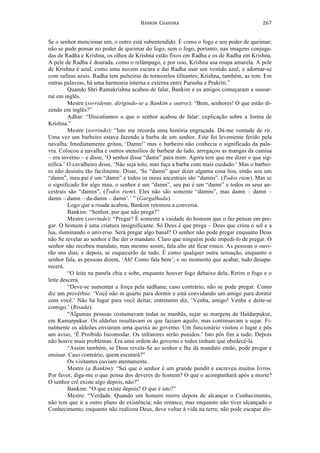 BANKIM	
  	
  CHANDRA	
  
	
  
267	
  
Se o senhor mencionar um, o outro está subentendido. É como o fogo e seu poder de queimar;
não se pode pensar no poder de queimar do fogo, sem o fogo, portanto, nas imagens conjuga-
das de Radha e Krishna, os olhos de Krishna estão fixos em Radha e os de Radha em Krishna.
A pele de Radha é dourada, como o relâmpago, e por isso, Krishna usa roupa amarela. A pele
de Krishna é azul, como uma nuvem escura e daí Radha usar um vestido azul; e adornar-se
com safiras azuis. Radha tem pulseiras de tornozelos tilitantes; Krishna, também, as tem. Em
outras palavras, há uma harmonia interna e externa entre Purusha e Prakriti.”
Quando Shri Ramakrishna acabou de falar, Bankim e os amigos começaram a sussur-
rar em inglês.
Mestre (sorridente, dirigindo-se a Bankim e outros): “Bem, senhores! O que estão di-
zendo em inglês?”
Adhar: “Discutíamos o que o senhor acabou de falar: explicação sobre a forma de
Krishna.”
Mestre (sorrindo): “Isto me recorda uma história engraçada. Dá-me vontade de rir.
Uma vez um barbeiro estava fazendo a barba de um senhor. Este foi levemente ferido pela
navalha. Imediatamente gritou, ‘Damn!’ mas o barbeiro não conhecia o significado da pala-
vra. Colocou a navalha e outros utensílios de barbear de lado, arregaçou as mangas da camisa
– era inverno – e disse, ‘O senhor disse “damn” para mim. Agora tem que me dizer o que sig-
nifica.’ O cavalheiro disse, ‘Não seja tolo, mas faça a barba com mais cuidado.’ Mas o barbei-
ro não desistiu tão facilmente. Disse, ‘Se “damn” quer dizer alguma cosa boa, então sou um
“damn”, meu pai é um “damn” e todos os meus ancestrais são “damns”. (Todos riem). Mas se
o significado for algo mau, o senhor é um “damn”, seu pai é um “damn” e todos os seus an-
cestrais são “damns”, (Todos riem). Eles não são somente “damns”, mas damn – damn –
damn – damn – da-damn – damn’.’ ” (Gargalhada).
Logo que a risada acabou, Bankim retomou a conversa.
Bankim: “Senhor, por que não prega?”
Mestre (sorrindo): “Pregar? É somente a vaidade do homem que o faz pensar em pre-
gar. O homem é uma criatura insignificante. Só Deus é que prega – Deus que criou o sol e a
lua, iluminando o universo. Será pregar algo banal? O senhor não pode pregar enquanto Deus
não Se revelar ao senhor e lhe der o mandato. Claro que ninguém pode impedi-lo de pregar. O
senhor não recebeu mandato, mas mesmo assim, fala alto até ficar rouco. As pessoas o ouvi-
rão uns dias, e depois, se esquecerão de tudo. É como qualquer outra sensação, enquanto o
senhor fala, as pessoas dizem, ‘Ah! Como fala bem’; e no momento que acabar, tudo desapa-
recerá.
“O leite na panela chia e sobe, enquanto houver fogo debaixo dela, Retire o fogo e o
leite descerá.
“Deve-se aumentar a força pela sadhana; caso contrário, não se pode pregar. Como
diz um provérbio: ‘Você não m quarto para dormir e está convidando um amigo para dormir
com você.’ Não há lugar para você deitar, entretanto diz, ‘Venha, amigo! Venha e deite-se
comigo.’ (Risada).
“Algumas pessoas costumavam todas as manhãs, sujar as margens de Haldarpukur,
em Kamarpukur. Os aldeões insultavam os que faziam aquilo, mas continuavam a sujar. Fi-
nalmente os aldeões enviaram uma queixa ao governo. Um funcionário visitou o lugar e pôs
um aviso, ‘É Proibido Incomodar. Os infratores serão punidos.’ Isto pôs fim a tudo. Depois
não houve mais problemas. Era uma ordem do governo e todos tinham que obedecê-la.
“Assim também, se Deus revela-Se ao senhor e lhe dá mandato então, pode pregar e
ensinar. Caso contrário, quem escutará?”
Os visitantes ouviam atentamente.
Mestre (a Bankim): “Sei que o senhor é um grande pundit e escreveu muitos livros.
Por favor, diga-me o que pensa dos deveres do homem? O que o acompanhará após a morte?
O senhor crê existe algo depois, não?”
Bankim: “O que existe depois? O que é isto?”
Mestre: “Verdade. Quando um homem morre depois de alcançar o Conhecimento,
não tem que ir a outro plano de existência; não renasce, mas enquanto não tiver alcançado o
Conhecimento, enquanto não realizou Deus, deve voltar à vida na terra; não pode escapar dis-
 