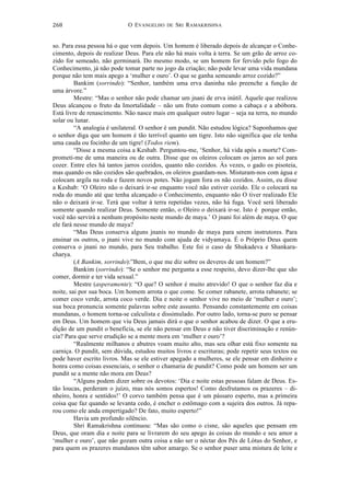 O EVANGELHO DE SRI RAMAKRISHNA	
  
	
  
268	
  
so. Para essa pessoa há o que vem depois. Um homem é liberado depois de alcançar o Conhe-
cimento, depois de realizar Deus. Para ele não há mais volta à terra. Se um grão de arroz co-
zido for semeado, não germinará. Do mesmo modo, se um homem for fervido pelo fogo do
Conhecimento, já não pode tomar parte no jogo da criação; não pode levar uma vida mundana
porque não tem mais apego a ‘mulher e ouro’. O que se ganha semeando arroz cozido?”
Bankim (sorrindo): “Senhor, também uma erva daninha não preenche a função de
uma árvore.”
Mestre: “Mas o senhor não pode chamar um jnani de erva inútil. Aquele que realizou
Deus alcançou o fruto da Imortalidade – não um fruto comum como a cabaça e a abóbora.
Está livre de renascimento. Não nasce mais em qualquer outro lugar – seja na terra, no mundo
solar ou lunar.
“A analogia é unilateral. O senhor é um pundit. Não estudou lógica? Suponhamos que
o senhor diga que um homem é tão terrível quanto um tigre. Isto não significa que ele tenha
uma cauda ou focinho de um tigre! (Todos riem).
“Disse a mesma coisa a Keshab. Perguntou-me, ‘Senhor, há vida após a morte? Com-
prometi-me de uma maneira ou de outra. Disse que os oleiros colocam os jarros ao sol para
cozer. Entre eles há tantos jarros cozidos, quanto não cozidos. Às vezes, o gado os pisoteia,
mas quando os não cozidos são quebrados, os oleiros guardam-nos. Misturam-nos com água e
colocam argila na roda e fazem novos potes. Não jogam fora os não cozidos. Assim, eu disse
a Keshab: ‘O Oleiro não o deixará ir-se enquanto você não estiver cozido. Ele o colocará na
roda do mundo até que tenha alcançado o Conhecimento, enquanto não O tiver realizado Ele
não o deixará ir-se. Terá que voltar à terra repetidas vezes, não há fuga. Você será liberado
somente quando realizar Deus. Somente então, o Oleiro o deixará ir-se. Isto é porque então,
você não servirá a nenhum propósito neste mundo de maya.’ O jnani foi além de maya. O que
ele fará nesse mundo de maya?
“Mas Deus conserva alguns jnanis no mundo de maya para serem instrutores. Para
ensinar os outros, o jnani vive no mundo com ajuda de vidyamaya. É o Próprio Deus quem
conserva o jnani no mundo, para Seu trabalho. Este foi o caso de Shukadeva e Shankara-
charya.
(A Bankim, sorrindo):”Bem, o que me diz sobre os deveres de um homem?”
Bankim (sorrindo): “Se o senhor me pergunta a esse respeito, devo dizer-lhe que são
comer, dormir e ter vida sexual.”
Mestre (asperamente): “O que? O senhor é muito atrevido! O que o senhor faz dia e
noite, sai por sua boca. Um homem arrota o que come. Se comer rabanete, arrota rabanete; se
comer coco verde, arrota coco verde. Dia e noite o senhor vive no meio de ‘mulher e ouro’;
sua boca pronuncia somente palavras sobre este assunto. Pensando constantemente em coisas
mundanas, o homem torna-se calculista e dissimulado. Por outro lado, torna-se puro se pensar
em Deus. Um homem que viu Deus jamais dirá o que o senhor acabou de dizer. O que a eru-
dição de um pundit o beneficia, se ele não pensar em Deus e não tiver discriminação e renún-
cia? Para que serve erudição se a mente mora em ‘mulher e ouro’?
“Realmente milhanos e abutres voam muito alto, mas seu olhar está fixo somente na
carniça. O pundit, sem dúvida, estudou muitos livros e escrituras; pode repetir seus textos ou
pode haver escrito livros. Mas se ele estiver apegado a mulheres, se ele pensar em dinheiro e
honra como coisas essenciais, o senhor o chamaria de pundit? Como pode um homem ser um
pundit se a mente não mora em Deus?
“Alguns podem dizer sobre os devotos: ‘Dia e noite estas pessoas falam de Deus. Es-
tão loucas, perderam o juízo, mas nós somos espertos! Como desfrutamos os prazeres – di-
nheiro, honra e sentidos!’ O corvo também pensa que é um pássaro esperto, mas a primeira
coisa que faz quando se levanta cedo, é encher o estômago com a sujeira dos outros. Já repa-
rou como ele anda empertigado? De fato, muito esperto!”
Havia um profundo silêncio.
Shri Ramakrishna continuou: “Mas são como o cisne, são aqueles que pensam em
Deus, que oram dia e noite para se livrarem do seu apego às coisas do mundo e seu amor a
‘mulher e ouro’, que não gozam outra coisa a não ser o néctar dos Pés de Lótus do Senhor, e
para quem os prazeres mundanos têm sabor amargo. Se o senhor puser uma mistura de leite e
 