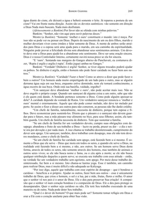 BANKIM	
  	
  CHANDRA	
  
	
  
269	
  
água diante do cisne, ele deixará a água e beberá somente o leite. Já reparou a postura de um
cisne? Vai em frente numa direção. Assim são os devotos autênticos: vão somente em direção
a Deus Nada mais buscam, Nada mais desfrutam.
(Afetuosamente a Bankim) Por favor não se ofenda com minhas palavras.”
Bankim: “Senhor, não vim aqui para ouvir palavras doces.”
Mestre (a Bankim): “Somente ‘mulher e ouro’ constituem o mundo: isto é maya. Por
isso não se pode ver ou pensar em Deus. Depois do nascimento de um ou dois filhos, marido e
mulher deveriam viver como irmãos e falar somente de Deus. A mente de ambos serão atraí-
dos para Deus e a esposa será uma ajuda para o marido, em seu caminho da espiritualidade.
Ninguém pode provar a felicidade divina sem abandonar seus sentimentos animais. Um devo-
to deve orar a Deus para ajudá-los a abandonar este sentimento. Deve ser uma oração sincera.
Deus é o nosso Controlador Interno, certamente ouvirá nossa prece se ela for sincera.
“E ‘ouro’. Sentando nas margens do Ganges abaixo do Panchavati, eu costumava di-
zer, ‘Rupia é argila e argila é rupia’. Então joguei ambas no Ganges.”
Bankim: “Verdade! Dinheiro é argila! Senhor, se tiver alguns trocados poderá ajudar
os pobres. Se dinheiro é argila, então o homem não pode fazer caridade ou fazer bem aos ou-
tros.”
Mestre (a Bankim): “Caridade! Fazer o bem! Como se atreve a dizer que pode fazer o
bem a outros? Um homem anda muito empertigado de um lado para o outro, mas se alguém
derrama água suja em sua boca, enquanto estive dormindo, nem ele tomará conhecimento; a
água escorre de sua boca. Onde está sua basófia, vaidade, orgulho?
“Um sannyasi deve abandonar ‘mulher e ouro’, não pode aceitar mais isso. Não se
deve engolir o próprio cuspe. Quando um sannyasi dá alguma coisa a um outro, sabe que não
é ele quem está dando. A bondade pertence somente a Deus. Como pode alguém apossar-se
dela? A caridade depende da vontade de Rama. Um verdadeiro sannyasi renuncia a ‘mulher e
ouro’ mental e externamente. Aquele que não pode comer melado, não deve ter melado por
perto. Se assim o fizer e disser aos outros para não comerem, as pessoas não lhe darão crédito.
“Um chefe de família, naturalmente, necessita de dinheiro, porque tem esposa e fi-
lhos. Deve economizar para sustentá-los. Dizem que o pássaro e o sannyasi não devem guar-
dar para o futuro, mas a mãe pássaro traz alimento no bico, para seus filhotes; assim, ela tam-
bém guarda. Um chefe de família necessita de dinheiro. Tem que sustentar a família.
“Se um chefe de família for um verdadeiro devoto, cumpre suas obrigações com de-
sapego; abandona o fruto de seu trabalho a Deus – lucro ou perda, prazer ou dor – e dia e noi-
te ora por devoção e por nada mais. A isso chama-se trabalho desinteressado, cumprimento do
dever sem apego. Um sannyasi, também, deve trabalhar com desapego, mas ele não tem deve-
res mundanos, como o chefe de família.
“Se um chefe de família faz caridade sem apego, está fazendo bem a si mesmo. É so-
mente a Deus que ele serve – Deus que mora em todos os seres, e quando ele serve a Deus, na
realidade está fazendo bem a si mesmo, e não, aos outros. Se um homem serve Deus desta
forma, através de todos os seres, não somente através dos homens, mas também de animais e
outros seres vivos; se ele não busca nome e fama, ou o céu após a morte; se ele não busca
qualquer retribuição daqueles a quem serve; se executa seu trabalho com essa atitude – então,
na verdade faz um verdadeiro trabalho sem egoísmo, sem apego. Por meio desse trabalho de-
sinteressado, faz bem a si mesmo. Isto chama-se karma yoga. Esse é também, um caminho
para realizar Deus, mas é muito difícil e não adequado ao Kaliyuga.
“Por isso digo, aquele que trabalha com esse espírito de desapego – que é bondoso e
caridoso – beneficia a si próprio. Ajudar os outros, fazer bem aos outros – esse é unicamente
trabalho de Deus, que criou o homem, o sol e a lua, pai e mãe, frutas, flores e milho. O amor
que o senhor vê nos pais é o amor de Deus. Ele o deu para preservar Sua criação! A compai-
xão que o senhor vê num coração bondoso é a compaixão de Deus. Ele a deu para protege os
desamparados. Quer o senhor seja caridoso ou não, Ele terá Seu trabalho executado de uma
maneira ou de outra. Nada pode deter Seu trabalho.
“Qual é o dever do homem? O que mais pode ser? Somente tomar refúgio em Deus e
orar a Ele com o coração anelante para obter Sua visão.
 