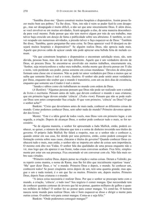 O EVANGELHO DE SRI RAMAKRISHNA	
  
	
  
270	
  
“Sambhu disse-me: ‘Quero construir muitos hospitais e dispensários. Assim posso fa-
zer muito bem aos pobres.’ Eu lhe disse, ‘Sim, isto não é ruim se puder fazê-lo com desape-
go., mas ser desapegado é muito difícil, a não ser que ame sinceramente Deus. E além disso,
se você envolver-se em muitas atividades, ficará apegado a elas, de uma maneira desconheci-
da para você mesmo. Pode pensar que não tem motivo algum por trás de seu trabalho, mas
talvez haja crescido um desejo de fama e publicidade sobre seu altruísmo. E também, se esti-
ver ocupado em numerosas atividades, a pressão talvez o faça esquecer-se de Deus.’ Também
lhe disse, ‘Sambhu, quero perguntar-lhe uma coisa. Se Deus aparecer você O desejará ou de-
sejará muitos hospitais e dispensários?’ Se alguém realiza Deus, não aprecia nada mais.
Aquele que provou calda de açúcar cande não pode apreciar uma bebida feita de melado co-
mum.
“Os que constroem hospitais e dispensários e encontram satisfação nisso, são, sem
dúvida, pessoas boas, mas são de um tipo diferente. Aquele que é um verdadeiro devoto de
Deus, só procura Deus. Se encontrar-se envolvido em muitos trabalhos, sinceramente ora,
‘Senhor, seja misericordioso e reduz meu trabalho, minha mente que deveria pensar em Ti dia
e noite, vem perdendo seu poder, pensa somente em coisas mundanas.’ Devotos de alma pura
formam uma classe em si mesmos. Não se pode ter amor verdadeiro por Deus a menos que se
saiba que somente Deus é real e o resto, ilusório. O senhor não pode sentir amor verdadeiro
por Deus, enquanto não souber que o mundo é transitório, com um ou dois dias de existência,
enquanto que somente seu Criador é real e eterno.
“Janaka e sábios como ele trabalharam no mundo com ordem de Deus.
(A Bankim): “Algumas pessoas pensam que Deus não pode ser realizado sem o estudo
de livros e escrituras. Pensam antes de tudo, que devem conhecer o mundo e suas criaturas;
que em primeiro lugar devem estudar ‘ciência’. (Todos riem). Pensam que não se pode reali-
zar Deus sem antes compreender Sua criação. O que vem primeiro, ‘ciência’ ou Deus? O que
o senhor acha?”
Bankim: “Creio que deveríamos antes de mais nada, conhecer as diferentes coisas do
mundo. Como podemos conhecer Deus, sem saber nada do mundo? Primeiro devemos apren-
der dos livros.”
Mestre: “Este é a idéia geral de todos vocês, mas Deus vem em primeiro lugar, e em
seguida, a criação. Depois de alcançar Deus, o senhor pode conhecer tudo o mais, se for ne-
cessário.
“Se de alguma maneira, o senhor for apresentado a Jadu Mallick, então, poderá co-
nhecer, se quiser, o número de chácaras que tem e a soma de dinheiro investido nos títulos do
governo. O próprio Jadu Mallick lhe falará a respeito, mas se o senhor não o conhecer e,
quando entrar em sua casa, for detido por seus porteiros, então, como poderá conseguir in-
formação correta sobre suas casas, chácaras e títulos do governo? Quando conhecer Deus co-
nhecerá tudo o mais, mas então, o senhor não se importa em saber de coisas sem importância.
O mesmo está dito nos Vedas. O senhor fala das qualidades de uma pessoa enquanto não o
vir, mas logo que ela aparece à sua frente, todas essas conversas acabam. Fica feliz, simples-
mente por estar em sua presença. Fica encantado só em conversar com ela. Não fala mais so-
bre suas virtudes.
“Primeiro realize Deus, depois pense na criação e outras coisas. Deram a Valmiki, pa-
ra repetir como mantra, o nome de Rama, mas lhe foi dito que inicialmente repetisse ‘mara’.
‘Ma’ quer dizer Deus, e ‘ra’ o mundo. Primeiro Deus e depois, o mundo. Se conhecer um,
conhecerá todos! Se puser cinqüenta zeros depois de um, terá uma quantia grande, mas apa-
gue o um e nada restará, é o um que faz os muitos. Primeiro um, depois muitos. Primeiro
Deus, depois Suas criaturas e o mundo.
“A única coisa necessária é realizar Deus. Por que o senhor se preocupa tanto com o
mundo, a criação, ‘ciência’, e tudo isso? Seu negócio é comer mangas. Que necessidade tem
de conhecer quantas centenas de árvores que há no pomar, quantos milhares de galhos e quan-
tos milhões de folhas? O senhor foi ao pomar para comer mangas. Vá comê-las. O homem
nasceu neste mundo para realizar Deus; não é bom esquecer-se disso e dirigir a mente para
outras coisas. O senhor veio para comer mangas. Coma-as e seja feliz.”
Bankim: “Onde poderemos conseguir mangas?”
 