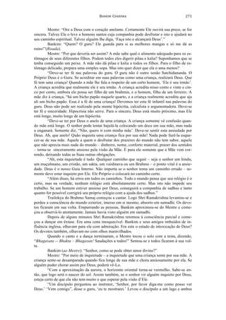 BANKIM	
  	
  CHANDRA	
  
	
  
271	
  
Mestre: “Ore a Deus com o coração anelante. Certamente Ele ouvirá sua prece, se for
sincera. Talvez Ele o leve a homens santos cuja companhia pode desfrutar e isto o ajudará no
seu caminho espiritual. Talvez alguém lhe diga, ‘Faça isto e alcançará Deus’.”
Bankim: “Quem? O guru? Ele guarda para si as melhores mangas e só me dá as
ruins!”(Risada).
Mestre: “Por que deveria ser assim? A mãe sabe qual o alimento adequado para os es-
tômagos de seus diferentes filhos. Podem todos eles digerir pilau e kalia? Suponhamos que se
tenha conseguido um peixe. A mãe não dá pilau e kalia a todos os filhos. Para o filho de es-
tômago delicado, prepara uma simples sopa. Mas isto quer dizer que ela o ama menos?
“Deve-se ter fé nas palavras do guru. O guru não é outro senão Satchidananda. O
Próprio Deus é o Guru. Se acreditar em suas palavras como uma criança, realizará Deus. Que
fé tem uma criança! Quando a mãe lhe fala a respeito de um certo homem, ‘Ele é seu irmão’.
A criança acredita que realmente ele é seu irmão. A criança acredita nisso cento e vinte e cin-
co por cento, embora ele possa ser filho de um brahmin, e o homem, filho de um ferreiro. A
mãe diz à criança, “há um bicho papão naquele quarto, e a criança realmente acredita que aja
ali um bicho papão. Essa é a fé de uma criança! Devemos ter esta fé infantil nas palavras do
guru. Deus não pode ser realizado pela mente hipócrita, calculista e argumentadora. Deve-se
ter fé e sinceridade. Hipocrisia não serve. Para o sincero, Deus está muito próximo, mas Ele
está longe, muito longe de um hipócrita.
“Deve-se ter por Deus o anelo de uma criança. A criança somente vê confusão quan-
do mãe está longe. O senhor pode tentar bajulá-la colocando um doce em sua mão, mas nada
a enganará. Somente diz, “Não, quero ir com minha mãe’. Deve-se sentir esta ansiedade por
Deus. Ah, que anelo! Quão inquieta uma criança fica por sua mãe! Nada pode fazê-la esque-
cer-se de sua mãe. Aquele a quem o desfrutar dos prazeres do mundo não tem sabor, aquele
que não aprecia mais nada do mundo – dinheiro, nome, conforto material, prazer dos sentidos
– torna-se sinceramente ansioso pela visão da Mãe. É para ele somente que a Mãe vem cor-
rendo, deixando todas as Suas outras obrigações.
“Ah, esta inquietude é tudo. Qualquer caminho que seguir – seja o senhor um hindu,
um muçulmano, um cristão, um sakta, um vaishnava ou um Brahmo – o ponto vital é a ansie-
dade. Deus é o nosso Guia Interno. Não importa se o senhor toma um caminho errado – so-
mente deve estar inquieto por Ele. Ele Próprio o colocará no caminho certo.
“Além disso, há erros em todos os caminhos. Todo o mundo pensa que seu relógio é o
certo, mas na verdade, nenhum relógio está absolutamente certo. Mas isto não impede seu
trabalho. Se um homem estiver ansioso por Deus, conseguirá a companhia de sadhus e tanto
quanto for possível corrigirá seu próprio relógio com a ajuda dos sadhus.”
Trailokya do Brahmo Samaj começou a cantar. Logo Shri Ramakrishna levantou-se e
perdeu a consciência do mundo exterior, imerso em si mesmo, absorto em samadhi. Os devo-
tos ficaram em sua volta. Empurrando as pessoas, Bankim aproximou-se do Mestre e come-
çou a observá-lo atentamente. Jamais havia visto alguém em samadhi.
Depois de alguns minutos Shri Ramakrishna retornou à consciência parcial e come-
çou a dançar em êxtase. Era uma cena inesquecível. Bankim e seus amigos imbuídos de in-
fluência inglesa, olhavam para ele com admiração. Era este o estado de intoxicação de Deus?
Os devotos também, olhavam-no com olhos maravilhados.
Quando o canto e a dança terminaram, o Mestre tocou o solo com a testa, dizendo,
“Bhagavata -- Bhakta – Bhagavan! Saudações a todos!” Sentou-se e todos ficaram à sua vol-
ta.
Bankim (ao Mestre): “Senhor, como se pode obter amor divino?”
Mestre: “Por meio de inquietude – a inquietude que uma criança sente por sua mãe. A
criança sente-se desamparada quando fica longe de sua mãe e chora ansiosamente por ela. Se
alguém puder chorar assim por Deus, poderá vê-Lo.
“Com a aproximação da aurora, o horizonte oriental torna-se vermelho. Sabe-se en-
tão, que logo será o nascer do sol. Assim também, se o senhor vir alguém inquieto por Deus,
esteja certo de que ela não tem muito o que esperar pela visão d’Ele.
“Um discípulo perguntou ao instrutor, ‘Senhor, por favor diga-me como posso ver
Deus.’ ‘Vem comigo”, disse o guru, ‘eu te mostrarei.’ Levou o discípulo a um lago e ambos
 