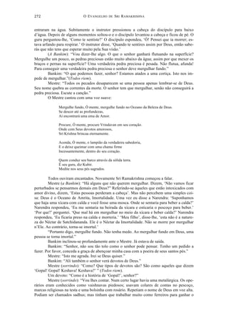 O EVANGELHO DE SRI RAMAKRISHNA	
  
	
  
272	
  
entraram na água. Subitamente o instrutor pressionou a cabeça do discípulo para baixo
d’água. Depois de alguns momentos soltou-o e o discípulo levantou a cabeça e ficou de pé. O
guru perguntou-lhe, ‘Como te sentiste?’ O discípulo espondeu, ‘Ó! Pensei que ia morrer; es-
tava arfando para respirar.’ O instrutor disse, ‘Quando te sentires assim por Deus, então sabe-
rás que não tens que esperar muito pela Sua visão.’
(A Bankim): “Vou dizer-lhe algo. O que o senhor ganhará flutuando na superfície?
Mergulhe um pouco, as pedras preciosas estão muito abaixo da água; assim por que mexer os
braços e pernas na superfície? Uma verdadeira pedra preciosa é pesada. Não flutua, afunda!
Para conseguir uma verdadeira pedra preciosa o senhor deve mergulhar fundo.”
Bankim: “O que podemos fazer, senhor? Estamos atados a uma cortiça. Isto nos im-
pede de mergulhar.”(Todos riem).
Mestre: “Todos os pecados desaparecem se uma pessoa apenas lembrar-se de Deus.
Seu nome quebra as correntes da morte. O senhor tem que mergulhar, senão não conseguirá a
pedra preciosa. Escute a canção.”
O Mestre cantou com uma voz suave:
Mergulhe fundo, Ó mente, mergulhe fundo no Oceano da Beleza de Deus.
Se descer até as profundezas,
Aí encontrará uma ema de Amor.
Procure, Ó mente, procure Vrindavan em seu coração.
Onde com Seus devotos amorosos,
Sri Krishna brincaa eternamente.
Acenda, Ó mente, o lampião da verdadeira sabedoria,
E o deixe queimar com uma chama firme
Incessantemente, dentro do seu coração.
Quem conduz seu barco através da sólida terra.
É seu guru, diz Kubir.
Medite nos seus pés sagrados.
Todos ouviram encantados. Novamente Sri Ramakrishna começou a falar.
Mestre (a Bankim): “Há alguns que não querem mergulhar. Dizem, ‘Não vamos ficar
perturbados se pensarmos demais em Deus?” Referindo-se àqueles que estão intoxicados com
amor divino, dizem, ‘Estas pessoas perderam a cabeça’. Mas não percebem uma simples coi-
sa: Deus é o Oceano de Amrita, Imortalidade. Uma vez eu disse a Narendra: ‘Suponhamos
que haja uma xícara com calda e você fosse uma mosca. Onde se sentaria para beber a calda?’
Narendra respondeu, ‘Eu me sentaria na beirada da xícara e esticaria o pescoço para beber.’
‘Por que?’ perguntei. ‘Que mal há em mergulhar no meio da xícara e beber calda?’ Narendra
respondeu, ‘Eu ficaria preso na calda e morreria.’ ‘Meu filho’, disse-lhe, ‘esta não é a nature-
za do Néctar de Satchidananda. Ele é o Néctar da Imortalidade. Não se morre por mergulhar
n’Ele. Ao contrário, torna-se imortal.’
“Portanto digo, mergulhe fundo. Não tenha medo. Ao mergulhar fundo em Deus, uma
pessoa se torna imortal.”
Bankim inclinou-se profundamente ante o Mestre. Já estava de saída.
Bankim: “Senhor, não sou tão tolo como o senhor pode pensar. Tenho um pedido a
fazer. Por favor, conceda a graça de abençoar minha casa com a poeira de seus santos pés.”
Mestre: “Isto me agrada. Irei se Deus quiser.”
Bankim: “Ali também o senhor verá devotos de Deus.”
Mestre (sorrindo): “Como? Que tipos de devotos são? São como aqueles que dizem
‘Gopal! Gopal! Keshava! Keshava?’ ” (Todos riem).
Um devoto: “Como é a história de ‘Gopal!’, senhor?”
Mestre (sorrindo): “Vou lhes contar. Num certo lugar havia uma metalúrgica. Os ope-
rários eram conhecidos como vaishnavas piedosos; usavam colares de contas no pescoço,
marcas religiosas na testa e uma bolsinha com rosário. Repetiam o nome de Deus em voz alta.
Podiam ser chamados sadhus; mas tinham que trabalhar muito como ferreiros para ganhar o
 