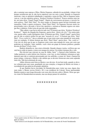 BANKIM	
  	
  CHANDRA	
  
	
  
273	
  
pão e sustentar suas esposas e filhos. Muitos fregueses, sabendo de sua piedade, vinham à loja
porque acreditavam que lá, não havia esperteza com seu ouro e prata. Quando os fregueses
entravam, viam os operários trabalhando e repetindo o nome de Hari. Mal os fregueses senta-
vam-se, e um dos operários gritava, ‘Keshava! Keshava! Keshava!’ Poucos minutos mais tar-
de, um outro dizia, ‘Gopal! Gopal! Gopal!’. Depois de conversarem um pouco, o terceiro ho-
mem gritava, ‘Hari! Hari! Hari!’ No meio tempo os fregueses quase haviam terminado suas
transações. Então o quarto exclamava, ‘Hara! Hara! Hara!’ Os fregueses ficavam muito im-
pressionados com a devoção e fervor dos operários e sentiam-se bastante seguros em entre-
gar-lhes o dinheiro. Estão certos de que não serão enganados.
“Mas sabem o que havia atrás de tudo isso? O homem que dizia, ‘Keshava! Keshava!
Keshava!’ 3
depois da chegada dos fregueses, queria dizer, ‘Quem são eles?’ Em outras pala-
vras, queria saber o quão inteligentes eram. O homem que dizia, ‘Gopal! Gopal!’ queria dizer
que ele não os achava melhor do que uma “manada de vacas”. O homem que dizia, ‘Hari!
Hari!, ‘Posso roubá-los?’ dava a entender que, já que eram como uma manada de vacas pode-
riam ser roubados. O último homem que dizia, ‘Hara! Hara!’ queria dizer, ‘Sim, roube-os”.
Com isto ele dizia que já que os fregueses eram como uma manada de vacas, por certo que
poderiam ser roubados. Aqui, também, vocês vêem um grupo de homens piedosos, grandes
devotos de Deus!”(Todos riem).
Bankim despediu-se, mas estava distraído. Quando chegou à porta, verificou que seu
xale havia caído no quarto e estava em mangas de camisa. Um senhor entregou-lhe o xale.
Dos devotos que estavam na casa de Adhar, Sarat 4
e Sannyal eram brahmins, mas
Adhar pertencia à casta inferior dos ferreiros, e por isso, os dois brahmins retiraram-se rapi-
damente para não se sentirem pressionados por seu anfitrião, a comer ali. Sarat e Sannyal há
pouco tempo, visitavam o Mestre e não sabiam que os devotos formavam uma casta separada
entre eles. Não havia distinção de casta.
Adhar ofereceu uma festa ao Mestre e aos devotos. Já era bem tarde, quando os devo-
tos voltaram para suas casas, guardando em seus corações, a imagem do Mestre em êxtase, e
recordando de suas palavras de grande sabedoria.
Já que Bankim havia convidado Sri Ramakrishna para visitar sua casa, alguns dias
mais tarde, o Mestre enviou Girish e M. à sua residência de Calcutá. Nessa oportunidade
Bankim manteve uma longa discussão com esses dois devotos sobre o Mestre. Disse que que-
ria visitar Sri Ramakrishna novamente, mas seu desejo jamais foi satisfeito.
        	
  
	
  	
  	
  	
  	
  	
  	
  	
  	
  	
  	
  	
  	
  	
  	
  	
  	
  	
  	
  	
  	
  	
  	
  	
  	
  	
  	
  	
  	
  	
  	
  	
  	
  	
  	
  	
  	
  	
  	
  	
  	
  	
  	
  	
  	
  	
  	
  	
  	
  	
  	
  	
  	
  	
  	
  	
  	
  	
  	
  	
  	
  	
  	
  	
  	
  	
  	
  	
  
3
Esses quatro nomes de Deus têm duplo sentido, em bengali. O segundo significado de cada palavra é
dado em itálico.
4
Sarat tornou-se um discípulo monástico de Sri Ramakrishna, com nome de Swami Saradananda.	
  
 