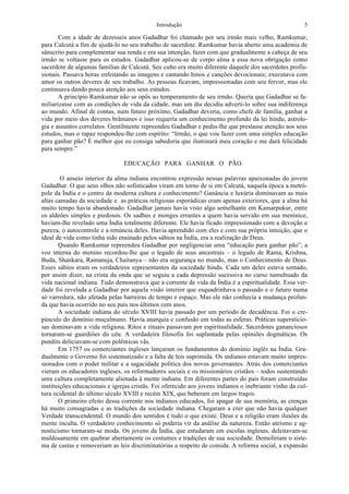 Introdução 5
Com a idade de dezesseis anos Gadadhar foi chamado por seu irmão mais velho, Ramkumar,
para Calcutá a fim de ajudá-lo no seu trabalho de sacerdote. Ramkumar havia aberto uma academia de
sânscrito para complementar sua renda e era sua intenção, fazer com que gradualmente a cabeça de seu
irmão se voltasse para os estudos. Gadadhar aplicou-se de corpo alma a essa nova obrigação como
sacerdote de algumas famílias de Calcutá. Seu culto era muito diferente daquele dos sacerdotes profis-
sionais. Passava horas enfeitando as imagens e cantando hinos e canções devocionais; executava com
amor os outros deveres de seu trabalho. As pessoas ficavam, impressionadas com seu fervor, mas ele
continuava dando pouca atenção aos seus estudos.
A princípio Ramkumar não se opôs ao temperamento de seu irmão. Queria que Gadadhar se fa-
miliarizasse com as condições de vida da cidade, mas um dia decidiu adverti-lo sobre sua indiferença
ao mundo. Afinal de contas, num futuro próximo, Gadadhar deveria, como chefe de família, ganhar a
vida por meio dos deveres brâmanes e isso requeria um conhecimento profundo da lei hindu, astrolo-
gia e assuntos correlatos. Gentilmente repreendeu Gadadhar e pediu-lhe que prestasse atenção aos seus
estudos, mas o rapaz respondeu-lhe com espírito: “Irmão, o que vou fazer com uma simples educação
para ganhar pão? É melhor que eu consiga sabedoria que iluminará meu coração e me dará felicidade
para sempre.”
EDUCAÇÃO PARA GANHAR O PÃO
O anseio interior da alma indiana encontrou expressão nessas palavras apaixonadas do jovem
Gadadhar. O que seus olhos não sofisticados viram em torno de si em Calcutá, naquela época a metró-
pole da Índia e o centro da moderna cultura e conhecimento? Ganância e luxúria dominavam as mais
altas camadas da sociedade e as práticas religiosas esporádicas eram apenas exteriores, que a alma há
muito tempo havia abandonado. Gadadhar jamais havia visto algo semelhante em Kamarpukur, entre
os aldeões simples e piedosos. Os sadhus e monges errantes a quem havia servido em sua meninice,
haviam-lhe revelado uma Índia totalmente diferente. Ele havia ficado impressionado com a devoção e
pureza, o autocontrole e a renúncia deles. Havia aprendido com eles e com sua própria intuição, que o
ideal de vida como tinha sido ensinado pelos sábios na Índia, era a realização de Deus.
Quando Ramkumar repreendeu Gadadhar por negligenciar uma “educação para ganhar pão”, a
voz interna do menino recordou-lhe que o legado de seus ancestrais – o legado de Rama, Krishna,
Buda, Shankara, Ramanuja, Chaitanya – não era segurança no mundo, mas o Conhecimento de Deus.
Esses sábios eram os verdadeiros representantes da sociedade hindu. Cada um deles estava sentado,
por assim dizer, na crista da onda que se seguiu a cada depressão sucessiva no curso tumultuado da
vida nacional indiana. Tudo demonstrava que a corrente de vida da Índia é a espiritualidade. Essa ver-
dade foi revelada a Gadadhar por aquela visão interior que esquadrinhava o passado e o futuro numa
só varredura, não afetada pelas barreiras de tempo e espaço. Mas ele não conhecia a mudança profun-
da que havia ocorrido no seu país nos últimos cem anos.
A sociedade indiana do século XVIII havia passado por um período de decadência. Foi o cre-
púsculo do domínio muçulmano. Havia anarquia e confusão em todas as esferas. Práticas supersticio-
sas dominavam a vida religiosa. Ritos e rituais passavam por espiritualidade. Sacerdotes gananciosos
tornaram-se guardiões do céu. A verdadeira filosofia foi suplantada pelas opiniões dogmáticas. Os
pundits deliciavam-se com polêmicas vãs.
Em 1757 os comerciantes ingleses lançaram os fundamentos do domínio inglês na Índia. Gra-
dualmente o Governo foi sistematizado e a falta de leis suprimida. Os indianos estavam muito impres-
sionados com o poder militar e a sagacidade política dos novos governantes. Atrás dos comerciantes
vieram os educadores ingleses, os reformadores sociais e os missionários cristãos – todos sustentando
uma cultura completamente alienada à mente indiana. Em diferentes partes do país foram construídas
instituições educacionais e igrejas cristãs. Foi oferecido aos jovens indianos o inebriante vinho da cul-
tura ocidental do último século XVIII e recém XIX, que beberam em largos tragos.
O primeiro efeito dessa corrente nos indianos educados, foi apagar de sua memória, as crenças
há muito consagradas e as tradições da sociedade indiana. Chegaram a crer que não havia qualquer
Verdade transcendental. O mundo dos sentidos é tudo o que existe. Deus e a religião eram ilusões da
mente inculta. O verdadeiro conhecimento só poderia vir da análise da natureza. Então ateísmo e ag-
nosticismo tornaram-se moda. Os jovens da Índia, que estudaram em escolas inglesas, deleitavam-se
maldosamente em quebrar abertamente os costumes e tradições de sua sociedade. Demoliriam o siste-
ma de castas e removeriam as leis discriminatórias a respeito de comida. A reforma social, a expansão
 