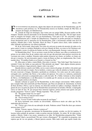 CAPÍTULO I
MESTRE E DISCÍPULO
Março, 1882
OI NUM DOMINGO de primavera, alguns dias depois do aniversário de Sri Ramakrishna, que M.
encontrou-o pela primeira vez. Sri Ramakrishna morava no Kalibari, templo de Mãe Kali, às
margens do Ganges, em Dakshineswar.
M., estando de folga nos domingos, fora visitar com seu amigo Sidhu, diversos jardins em Ba-
ranagore. Quando estavam passeando no de Prasanna Bannerji, Sidhu disse-lhe: “Há um lugar encan-
tador às margens do Ganges, onde vive um Paramahamsa. Você quer ir lá?” M. concordou e dirigi-
ram-se imediatamente para o templo de Dakshineswar. Chegaram ao portão principal ao entardecer,
foram diretamente para os aposentos de Sri Ramakrishna, onde o encontraram sentado num divã de
madeira, olhando para o leste. Sorrindo, falava de Deus. O quarto estava cheio, todos sentados no
chão, bebendo suas palavras, em silêncio profundo.
M. de pé, ficou mudo, observando. Era como ele estivesse no ponto de encontro de todos os lu-
gares santos e como se o próprio Shukadeva estivesse falando de Deus, ou como se Sri Chaitanya esti-
vesse cantando o nome e as glórias do Senhor em Puri, com Ramananda, Swarup e outros devotos.
Sri Ramakrishna disse: “Se ao ouvirem o nome de Hari ou Rama, seus olhos se encherem de lá-
grimas ou seu cabelo ficar de pé, podem estar certo de que não precisam mais praticar exercícios de-
vocionais tais como o sandhya. Somente então podem renunciar aos rituais, ou melhor, os rituais cai-
rão por si mesmos. Só será necessário repetir o nome de Rama ou Hari, ou simplesmente, Om. Conti-
nuando disse: “O sandhya funde-se no Gayatri e o Gayatri no Om.”
M. olhou para os lados e maravilhado, disse para si mesmo: “Que lindo lugar! Que homem en-
cantador! Como são lindas as suas palavras! Não pretendo sair daqui.” Após alguns minutos pensou:
“Deixe-me conhecer o lugar primeiro; depois volto e me sento.”
Quando deixou o quarto com Sidhu, ouviu a suave música do gongo, do tambor e dos pratos que
vinha do culto da tarde no templo. Ouviu também, a música que vinha do nahabat no fundo do jardim.
Os sons cruzavam o Ganges, flutuando e perdendo-se à distância. Um vento suave de verão soprava,
carregado com o perfume das flores; a lua acabava de aparecer. Era como se a natureza, juntamente
com o homem estivessem se preparando para o culto da tarde. M. e Sidhu visitaram os doze templos
de Shiva, o de Radhakanta e o de Bhavatarini. E à medida que M. assistia ao serviço diante das ima-
gens, seu coração enchia-se de alegria.
Quando voltaram ao quarto de Sri Ramakrishna, os dois amigos conversaram. Sidhu explicou
que o templo tinha sido construído por Rani Rasmani, que Deus era adorado ali, diariamente, na forma
de Kali, Krishna e Shiva, e que no interior, era oferecida comida aos sadhus e mendigos. Quando che-
garam de novo na porta do quarto de Sri Ramakrishna encontraram-na fechada e Brinde, a empregada,
estava no lado de fora. M. que possuía boas maneiras inglesas, jamais entraria num quarto sem per-
missão, perguntou: “Está aí o santo?” Brinde respondeu: “Sim, ele está.”
M.: “Há quanto tempo ele vive aqui?”
Brinde: “Ó! Ele vive aqui há muito tempo.”
M.: “Ele lê muitos livros?”
Brinde: “Livros? Ó não! Estão todos na ponta de sua língua.”
M. havia terminado seus estudos na universidade. Admirou-se muito em saber que Sri Ra-
makrishna não lia livros.
M.: “Talvez seja a hora de sua adoração da tarde. Podemos entrar? Pode-lhe dizer que estamos
ansiosos para vê-lo?”
Brinde: “Entrem, rapazes. Entrem e sentem-se!”
Entrando no aposento, encontraram Sri Ramakrishna sentado, sozinho, no divã de madeira. O
incenso tinha acabado de queimar e todas as portas estavam fechadas. Ao entrar, M. de mãos postas,
saudou o Mestre. Então a seu aceno, sentaram-se no chão. Sri Ramakrishna perguntou-lhes: “Onde
vocês moram? Qual a sua profissão? Por que vieram a Baranagore?” M. respondeu às perguntas, mas
reparou que de vez em quando, o Mestre parecia ausente. Mais tarde soube que aquele estado cha-
F
 