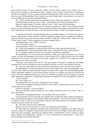 Sri Ramakrishna, o Grande Mestre52
mava-se bhava, êxtase. É como o pescador, sentado com seu caniço; o peixe vem e morde a isca; e a
bóia começa a balançar; o pescador fica alerta e segura a vara e observa a bóia firme e atentamente;
não fala com ninguém. Tal era o estado mental de Sri Ramakrishna. Mais tarde M. ouviu e ele mesmo
observou, que Sri Ramakrishna ficava muitas vezes neste estado depois do entardecer, às vezes tor-
nava-se totalmente inconsciente do mundo exterior.
M.: “Talvez o senhor deseje fazer sua adoração da tarde. Neste caso, podemos ir embora?”
Sri Ramakrishna (ainda em êxtase): “Não – Adoração da tarde? Não é exatamente isso.”
Depois de algum tempo, M. saudou o Mestre e saiu: ‘Volte’- disse Sri Ramakrishna.
Durante o trajeto de volta para casa, M. começou a conjeturar: “Quem é esse homem de olhar
sereno, que me está atraindo para ele? É possível que um homem seja grande, sem ser erudito? Como
isso é maravilhoso! Gostaria de tornar a vê-lo. Ele mesmo me disse: ‘Volte!’ Irei amanhã ou depois.”
A segunda visita de M. a Sri Ramakrishna deu-se na varanda sudeste, às oito horas da manhã. O
Mestre estava prestes a fazer a barba e o barbeiro acabara de chegar. Como a estação fria ainda per-
manecia, tinha posto um xale de lã com franja vermelha. Vendo M., o Mestre falou: “Então você veio.
É bom. Sente-se aqui!” Sorria e gaguejava um pouco enquanto falava.
Sri Ramakrishna (a M.): “Onde você mora?
“M.: “Em Calcutá, senhor.”
Sri Ramakrishna: “Onde você está hospedado aqui?
M.: “Estou em Baranagore, na casa de minha irmã mais velha, casa de Ishan Kaviraj.”
Sri Ramakrishna: “Ó na casa de Ishan? Bem, como vai Keshab? Ele estava muito doente.”
M.: “É verdade, também ouvi dizer isso, mas agora, acredito que esteja bem.”
Sri Ramakrishna: “Fiz uma promessa de oferecer a Mãe coco verde com açúcar se ele ficasse
curado. Às vezes, de madrugada, eu acordava e chorava diante d’Ela: ‘Mãe, por favor, devolva a saúde
a Keshab. Se ele morrer, com quem vou conversar, quando for a Calcutá?’ E foi então que resolvi
oferecer-Lhe coco verde com açúcar.
“Diga-me, você conhece um certo Sr. Cook, que chegou a Calcutá? É verdade que está dando
conferências? Certa vez Keshab levou-me num passeio de barco e este Sr. Cook também estava lá.”
M.: “Sim, ouvi algo sobre isso, mas nunca fui às suas palestras. Não sei muito a seu respeito.”
Sri Ramakrishna: “O irmão de Pratap veio aqui. Ficou alguns dias, estava desempregado e que-
ria morar aqui. Soube que havia deixado a esposa e os filhos com o sogro. Ele tem uma grande prole.
Então o repreendi. Imagine! É pai de tantas crianças! Será que os vizinhos vão educá-las e dar-lhes de
comer? Nem tem vergonha de deixar que outros os sustentem e também, de tê-los largado na casa do
sogro. Repreendi-o duramente e mandei que procurasse um trabalho. Por isso está querendo ir embora.
“Você é casado?”
M.: “Sim, senhor, sou.”
Sri Ramakrishna (estremecendo): “Ó Ramlal!1
Ele é casado!”
Como se fosse culpado de uma grande falta, M. ficou imóvel, olhando para o chão. Pensou, “Se-
rá uma coisa má ser casado?”
O Mestre continuou: “Você tem filhos?”
Desta vez M. pôde escutar as batidas do seu coração. Sussurrou com a voz trêmula: “Sim, se-
nhor, tenho filhos.”
Tristemente, Sri Ramakrishna disse: “Ai meu Deus! Ele tem até filhos!”
Com tal censura, M. ficou sem fala. Seu orgulho havia recebido um golpe. Depois de alguns mi-
nutos, Sri Ramakrishna olhou-o com bondade e disse afetuosamente, “Você tem bons sinais. Conheço-
os, olhando a testa, os olhos etc. de uma pessoa. Diga-me, que tipo de pessoa é sua esposa? É espiritu-
alizada ou está sob o poder de avidya?”
M.: “Ela é boa, mas creio que é ignorante.”
Mestre (com visível desagrado): “E você é um homem de conhecimento!”
M. tinha ainda que aprender a diferença entre conhecimento e ignorância. Até aquele dia, seu
conceito era que só se adquiria conhecimentos através dos livros e nos colégios. Mais tarde veio aban-
donar essa falsa concepção. Aprendeu que conhecer Deus é conhecimento e não O conhecer é igno-
rância. Quando Sri Ramakrishna exclamou: “E você é um homem de conhecimento!” o ego de M.
ficou novamente terrivelmente chocado.
1
Sobrinho de Sri Ramakrishna e sacerdote do templo de Kali.
 