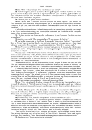 Mestre e Discípulo 53
Mestre: “Bem, você acredita em Deus com forma ou sem forma?”
M. bastante surpreso, disse a si mesmo: “Como pode alguém acreditar em Deus sem forma
quando acredita em Deus com forma? E se alguém acredita em Deus sem forma, pode acreditar que
Deus tenha forma? Podem essas duas idéias contraditórias serem verdadeiras ao mesmo tempo? Pode
um líquido branco como o leite, ser preto?”
M.: “Senhor, gosto de pensar em Deus sem forma”.
Mestre: “Muito bem. É suficiente ter fé em qualquer um desses aspectos. Você acredita em
Deus sem forma, está muito bem, mas jamais pense que só isso seja verdadeiro e tudo o mais falso.
Lembre-se de que Deus com forma é tão verdadeiro como Deus sem forma, mas fique firme em sua
convicção”.
A afirmação de que ambos são verdadeiros surpreendeu M. Jamais havia aprendido esse concei-
to nos livros. Assim seu ego recebeu um terceiro golpe, mas desde que ele não havia sido esmagado,
tornou a fazer novas perguntas ao Mestre.
M.: “Senhor, suponha que alguém acredite em Deus com forma. Certamente Ele não é uma ima-
gem de barro.”
Mestre (interrompendo): “Mas por que de barro? É uma imagem do Espírito.”
M. mal podia compreender o significado da expressão “imagem do Espírito.” “Mas senhor”,
disse ao Mestre, “deve-se explicar àqueles que adoram a imagem de barro, que ela não é Deus e que,
adorando-a, devem ter Deus em mente e não, a imagem de argila. Não se deve adorar a argila.”
Mestre (bruscamente): “Trata-se de uma mania de vocês, pessoas de Calcutá, dar palestras para
trazer luz aos outros – Ninguém jamais pensa como conseguir luz para si mesmo. Quem são vocês
para ensinar os outros?
“Aquele que é o Senhor do universo ensinará cada um. Somente Ele que criou esse universo nos
ensina: Aquele que fez o sol e a lua, homens, animais e todos os outros seres; Aquele que provê meios
para seu sustento: que deu pais aos filhos e dotou-os de amor para poder educá-los. O Senhor fez tan-
tas coisas – Ele não mostrará às pessoas a maneira de adorá-Lo? Se precisarem de ensinamentos, Ele
será o Mestre. Ele é o nosso Guia Interno.
“Suponhamos que haja um erro na maneira de adorar a imagem de barro. Por acaso não sabe
Deus que é através dessa imagem somente que Ele está sendo invocado? Ele aceitará tal adoração. Por
que ter dor de cabeça por causa desse fato? É melhor você procurar adquirir conhecimento e devoção.”
A essa altura dos acontecimentos, M. sentiu que seu ego estava completamente esmagado. Disse
para si mesmo: “Sim, ele falou a verdade. Que necessidade tenho de ensinar os outros? Já conheço
Deus? Será que realmente O amo? ‘A minha cama é estreita para mim e estou convidando um amigo
para compartilhá-la comigo!’ Não sei nada a respeito de Deus e estou tentando ensinar os outros. Que
vergonha! Que tolo sou! Isto não é matemática ou história ou literatura, que alguém possa ensinar aos
outros. Não, isto é o profundo mistério de Deus. O que ele me diz, toca-me.”
Esta foi a primeira argumentação com o Mestre e felizmente, a última.
Mestre: “Você estava falando de adorar a imagem de barro. Mesmo que ela seja de barro, há ne-
cessidade de adoração. O Próprio Deus estabeleceu diversos tipos de adoração. Aquele que é o Senhor
do universo, planejou todas essas formas para atender às pessoas nos diversos estágios de desenvolvi-
mento.
“A mãe faz diferentes pratos a fim de atender ao estômago de seus diferentes filhos. Suponha-
mos que ela tenha cinco filhos. Se há peixe, prepara vários cardápios como pilau, escabeche, peixe
frito e assim por diante, para satisfazer aos diferentes gostos de seus filhos e condições de digestão.
“Você me compreende?”
M.(humildemente): “Sim, senhor. Como podemos fixar nossas mentes em Deus?”
Mestre: “Repita o nome de Deus e cante Suas glórias e mantenha a companhia dos santos; de
vez em quando, visite os devotos de Deus e homens santos. A mente não pode ficar estabelecida em
Deus se estiver mergulhada dia e noite no mundanismo, nos deveres e responsabilidades do mundo; é
necessário ficar de vez em quando em solidão e pensar em Deus. Fixar a mente em Deus é muito difí-
cil no começo, a menos que se pratique a meditação em solidão. Quando uma árvore ainda é pequena,
é necessário protegê-la com uma cerca. Caso contrário, pode ser destruída pelo gado.
“Para meditar, deve-se interiorizar a mente ou retirar-se para um lugar isolado ou uma floresta.
Deve sempre discriminar entre o Real e o irreal. Só Deus é Real, a Substância Eterna, tudo o mais,
irreal, quer dizer, transitório. Assim discriminando, a pessoa tira os objetos transitórios da mente.”
M. (humildemente): “Como devemos viver no mundo?”
 