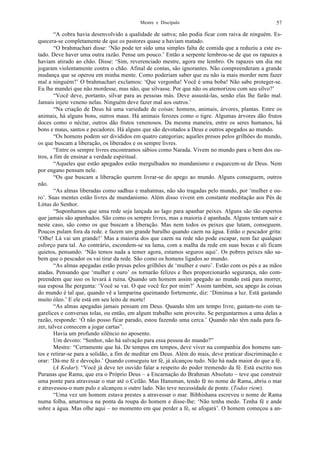 Mestre e Discípulo 57
“A cobra havia desenvolvido a qualidade de sattva; não podia ficar com raiva de ninguém. Es-
quecera-se completamente de que os pastores quase a haviam matado.
“O brahmachari disse: ‘Não pode ter sido uma simples falta de comida que a reduziu a este es-
tado. Deve haver uma outra razão. Pense um pouco.’ Então a serpente lembrou-se de que os rapazes a
haviam atirado ao chão. Disse: ‘Sim, reverenciado mestre, agora me lembro. Os rapazes um dia me
jogaram violentamente contra o chão. Afinal de contas, são ignorantes. Não compreenderam a grande
mudança que se operou em minha mente. Como poderiam saber que eu não ia mais morder nem fazer
mal a ninguém?’ O brahmachari exclamou: ‘Que vergonha! Você é uma boba! Não sabe proteger-se.
Eu lhe mandei que não mordesse, mas não, que silvasse. Por que não os atemorizou com seu silvo?’
“Você deve, portanto, silvar para as pessoas más. Deve assustá-las, senão elas lhe farão mal.
Jamais injete veneno nelas. Ninguém deve fazer mal aos outros.’
“Na criação de Deus há uma variedade de coisas: homens, animais, árvores, plantas. Entre os
animais, há alguns bons, outros maus. Há animais ferozes como o tigre. Algumas árvores dão frutos
doces como o néctar, outros dão frutos venenosos. Da mesma maneira, entre os seres humanos, há
bons e maus, santos e pecadores. Há alguns que são devotados a Deus e outros apegados ao mundo.
“Os homens podem ser divididos em quatro categorias; aqueles presos pelos grilhões do mundo,
os que buscam a liberação, os liberados e os sempre livres.
“Entre os sempre livres encontramos sábios como Narada. Vivem no mundo para o bem dos ou-
tros, a fim de ensinar a verdade espiritual.
“Aqueles que estão apegados estão mergulhados no mundanismo e esquecem-se de Deus. Nem
por engano pensam nele.
“Os que buscam a liberação querem livrar-se do apego ao mundo. Alguns conseguem, outros
não.
“As almas liberadas como sadhus e mahatmas, não são tragadas pelo mundo, por ‘mulher e ou-
ro’. Suas mentes estão livres de mundanismo. Além disso vivem em constante meditação aos Pés de
Lótus do Senhor.
“Suponhamos que uma rede seja lançada ao lago para apanhar peixes. Alguns são tão espertos
que jamais são apanhados. São como os sempre livres, mas a maioria é apanhada. Alguns tentam sair e
neste caso, são como os que buscam a liberação. Mas nem todos os peixes que lutam, conseguem.
Poucos pulam fora da rede. e fazem um grande barulho quando caem na água. Então o pescador grita:
‘Olhe! Lá vai um grande!’ Mas a maioria dos que caem na rede não pode escapar, nem faz qualquer
esforço para tal. Ao contrário, escondem-se na lama, com a malha da rede em suas bocas e ali ficam
quietos, pensando: ‘Não temos nada a temer agora, estamos seguros aqui’. Os pobres peixes não sa-
bem que o pescador os vai tirar da rede. São como os homens ligados ao mundo.
“As almas apegadas estão presas pelos grilhões de ‘mulher e ouro’. Estão com os pés e as mãos
atadas. Pensando que ‘mulher e ouro’ os tornarão felizes e lhes proporcionarão segurança, não com-
preendem que isso os levará à ruína. Quando um homem assim apegado ao mundo está para morrer,
sua esposa lhe pergunta: ‘Você se vai. O que você fez por mim?’ Assim também, seu apego às coisas
do mundo é tal que, quando vê a lamparina queimando fortemente, diz: ‘Diminua a luz. Está gastando
muito óleo.’ E ele está em seu leito de morte!
“As almas apegadas jamais pensam em Deus. Quando têm um tempo livre, gastam-no com ta-
garelices e conversas tolas, ou então, em algum trabalho sem proveito. Se perguntarmos a uma delas a
razão, responde: ‘Ó não posso ficar parado, estou fazendo uma cerca.’ Quando não têm nada para fa-
zer, talvez comecem a jogar cartas”.
Havia um profundo silêncio no aposento.
Um devoto: “Senhor, não há salvação para essa pessoa do mundo?”
Mestre: “Certamente que há. De tempos em tempos, deve viver na companhia dos homens san-
tos e retirar-se para a solidão, a fim de meditar em Deus. Além do mais, deve praticar discriminação e
orar: ‘Dá-me fé e devoção.’ Quando conseguiu ter fé, já alcançou tudo. Não há nada maior do que a fé.
(A Kedar): “Você já deve ter ouvido falar a respeito do poder tremendo da fé. Está escrito nos
Puranas que Rama, que era o Próprio Deus – a Encarnação do Brahman Absoluto – teve que construir
uma ponte para atravessar o mar até o Ceilão. Mas Hanuman, tendo fé no nome de Rama, abriu o mar
e atravessou-o num pulo e alcançou o outro lado. Não teve necessidade de ponte. (Todos riem).
“Uma vez um homem estava prestes a atravessar o mar. Bibhishana escreveu o nome de Rama
numa folha, amarrou-a na ponta da roupa do homem e disse-lhe: ‘Não tenha medo. Tenha fé e ande
sobre a água. Mas olhe aqui – no momento em que perder a fé, se afogará’. O homem começou a an-
 