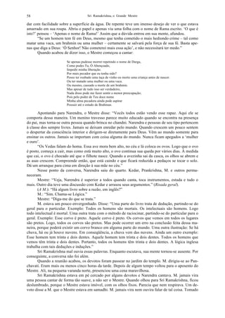 Sri Ramakrishna, o Grande Mestre58
dar com facilidade sobre a superfície da água. De repente teve um imenso desejo de ver o que estava
amarrado em sua roupa. Abriu o papel e apenas viu uma folha com o nome de Rama escrito. ‘O que é
isto?’ pensou – ‘Apenas o nome de Rama!’ Assim que a dúvida entrou em sua mente, afundou.
“Se um homem tem fé em Deus, mesmo que tenha cometido o mais hediondo crime – tal como
matar uma vaca, um brahmin ou uma mulher – certamente se salvará pela força de sua fé. Basta ape-
nas que diga a Deus: ‘Ó Senhor! Não cometerei mais essa ação’, e não necessitará ter medo.”
Quando acabou de dizer isso, o Mestre começou a cantar:
Se apenas pudesse morrer repetindo o nome de Durga,
Como podes Tu, Ó Abençoado,
Impedir minha liberação.
Por mais pecador que eu tenha sido?
Posso ter roubado uma taça de vinho ou morto uma criança antes de nascer.
Ou ter matado uma mulher ou uma vaca.
Ou mesmo, causado a morte de um brahmin.
Mas apesar de tudo isso ser verdadeiro,
Nada disso pode me fazer sentir a menor preocupação;
Pois pelo poder de Teu doce nome
Minha alma pecadora ainda pode aspirar
Possuir até o estado de Brahman.
Apontando para Narendra, o Mestre disse: “Vocês todos estão vendo esse rapaz. Aqui ele se
comporta dessa maneira. Um menino travesso parece muito educado quando se encontra na presença
do pai, mas torna-se outra pessoa quando brinca no chandni. Narendra e pessoas de seu tipo pertencem
à classe dos sempre livres. Jamais se deixam enredar pelo mundo. Quando crescem um pouco sentem
o despertar da consciência interior e dirigem-se diretamente para Deus. Vêm ao mundo somente para
ensinar os outros. Jamais se importam com coisa alguma do mundo. Nunca ficam apegados a ‘mulher
e ouro’.
“Os Vedas falam do homa. Essa ave mora bem alto, no céu e lá coloca os ovos. Logo que o ovo
é posto, começa a cair, mas como está muito alto, o ovo continua sua queda por vários dias. À medida
que cai, o ovo é chocado até que o filhote nasce. Quando a avezinha sai da casca, os olhos se abrem e
as asas crescem. Compreende então, que está caindo e que ficará reduzida a pedaços se tocar o solo.
Dá um arranque para cima em direção à sua mãe no céu.”
Nesse ponto da conversa, Narendra saiu do quarto. Kedar, Prankrishna, M. e outros perma-
neceram.
Mestre: “Veja, Narendra é superior a todos quando canta, toca instrumentos, estuda e tudo o
mais. Outro dia teve uma discussão com Kedar e arrasou seus argumentos.” (Risada geral).
(A M.): “Há algum livro sobre a razão, em inglês?”
M.: “Sim. Chama-se Lógica.”
Mestre: “Diga-me do que se trata.”
M. estava um pouco envergonhado. Disse: “Uma parte do livro trata de dedução, partindo-se do
geral para o particular. Exemplo: Todos os homens são mortais. Os intelectuais são homens. Logo
todo intelectual é mortal. Uma outra trata com o método de raciocinar, partindo-se do particular para o
geral. Exemplo: Esse corvo é preto. Aquele corvo é preto. Os corvos que vemos em todos os lugares
são pretos. Logo, todos os corvos são pretos. Mas pode ocorrer um erro na conclusão feita dessa ma-
neira, porque poderá existir um corvo branco em alguma parte do mundo. Uma outra ilustração: Se há
chuva, há ou já houve nuvens. Em conseqüência, a chuva vem das nuvens. Ainda um outro exemplo:
Esse homem tem trinta e dois dentes. Aquele homem tem trinta e dois dentes. Todos os homens que
vemos têm trinta e dois dentes. Portanto, todos os homens têm trinta e dois dentes. A lógica inglesa
trabalha com tais deduções e induções.”
Sri Ramakrishna mal ouvia essas palavras. Enquanto escutava, sua mente tornou-se ausente. Por
conseguinte, a conversa não foi além.
Quando a reunião acabou, os devotos foram passear no jardim do templo. M. dirigiu-se ao Pan-
chavati. Eram mais ou menos cinco horas da tarde. Depois de algum tempo voltou para o aposento do
Mestre. Ali, na pequena varanda norte, presenciou uma cena maravilhosa.
Sri Ramakrishna estava em pé cercado por alguns devotos e Narendra cantava. M. jamais vira
uma pessoa cantar de forma tão suave, a não ser o Mestre. Quando olhou para Sri Ramakrishna, ficou
deslumbrado, porque o Mestre estava imóvel, com os olhos fixos. Parecia que nem respirava. Um de-
voto disse a M. que o Mestre estava em samadhi. M. jamais vira nem ouvira falar de tal coisa. Tomado
 