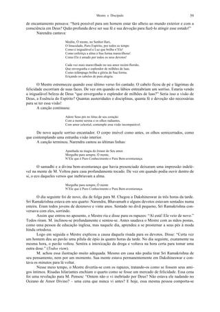 Mestre e Discípulo 59
de encantamento pensava: “Será possível para um homem estar tão alheio ao mundo exterior e com a
consciência em Deus? Quão profunda deve ser sua fé e sua devoção para fazê-lo atingir esse estado!”
Narendra cantava:
Medite, Ó mente, no Senhor Hari,
O Imaculado, Puro Espírito, por todos os tempo
Como é inigualável a Luz que brilha n’Ele!
Como enfeitiça a alma a Sua forma maravilhosa!
Como Ele é amado por todos os seus devotos!
Cada vez mais maravilhado no seu amor recém-florido,
Que envergonha o esplendor de milhões de luas.
Como relâmpago brilha a glória de Sua forma.
Eriçando os cabelos de pura alegria.
O Mestre estremeceu quando esse último verso foi cantado. O cabelo ficou de pé e lágrimas de
felicidade escorriam de suas faces. De vez em quando os lábios entreabriam um sorriso. Estaria vendo
a inigualável beleza de Deus “que envergonha o esplendor de milhões de luas?” Seria isso a visão de
Deus, a Essência do Espírito? Quantas austeridades e disciplinas, quanta fé e devoção são necessárias
para se ter essa visão!
A canção continuou:
Adore Seus pés no lótus de seu coração:
Com a mente serena e os olhos radiantes,
Com amor celestial, contemple essa visão incomparável.
De novo aquele sorriso encantador. O corpo imóvel como antes, os olhos semicerrados, como
que contemplando uma estranha visão interior.
A canção terminou. Narendra cantou as últimas linhas:
Apanhada na magia do êxtase do Seu amor.
Mergulhe para sempre, Ó mente,
N’Ele que é Puro Conhecimento e Pura Bem-aventurança.
O samadhi e a divina bem-aventurança que havia presenciado deixaram uma impressão indelé-
vel na mente de M. Voltou para casa profundamente tocado. De vez em quando podia ouvir dentro de
si, o eco daqueles versos que inebriavam a alma.
Mergulhe para sempre, Ó mente
N’Ele que é Puro Conhecimento e Pura Bem-aventurança.
O dia seguinte foi de novo, dia de folga para M. Chegou a Dakshineswar às três horas da tarde.
Sri Ramakrishna estava em seu quarto: Narendra, Bhavamath e alguns devotos estavam sentados numa
esteira. Eram todos jovens de dezenove e vinte anos. Sentado no divã pequeno, Sri Ramakrishna con-
versava com eles, sorrindo.
Assim que entrou no aposento, o Mestre riu e disse para os rapazes: “Aí está! Ele veio de novo.”
Todos riram. M. inclinou-se profundamente e sentou-se. Antes saudava o Mestre com as mãos postas,
como uma pessoa de educação inglesa, mas naquele dia, aprendeu a se prosternar a seus pés à moda
hindu ortodoxa.
Logo em seguida o Mestre explicou a causa daquela risada para os devotos. Disse: “Certa vez
um homem deu ao pavão uma pílula de ópio às quatro horas da tarde. No dia seguinte, exatamente na
mesma hora, o pavão voltou. Sentira a intoxicação da droga e voltava na hora certa para tomar uma
outra dose.” (Todos riem).
M. achou essa ilustração muito adequada. Mesmo em casa não podia tirar Sri Ramakrishna de
seu pensamento, nem por um momento. Sua mente estava permanentemente em Dakshineswar e con-
tava os minutos para lá voltar.
Nesse meio tempo, o Mestre divertia-se com os rapazes, tratando-os como se fossem seus ami-
gos íntimos. Risadas hilariantes enchiam o quarto como se fosse um mercado de felicidade. Essa cena
foi uma revelação para M. Pensou: “Ontem não o vi inebriado por Deus? Não estava ele nadando no
Oceano de Amor Divino? – uma cena que nunca vi antes? E hoje, essa mesma pessoa comporta-se
 