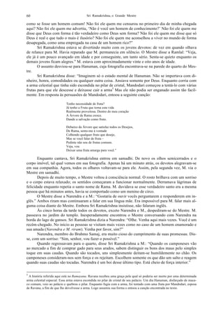 Sri Ramakrishna, o Grande Mestre60
como se fosse um homem comum! Não foi ele quem me censurou no primeiro dia de minha chegada
aqui? Não foi ele quem me advertiu, ‘Não é você um homem de conhecimento?’ Não foi ele quem me
disse que Deus com forma é tão verdadeiro como Deus sem forma? Não foi ele quem me disse que só
Deus é real e que tudo o mais é ilusório? Não foi ele quem me aconselhou a viver no mundo de forma
desapegada, como uma empregada na casa de um homem rico?”
Sri Ramakrishna estava se divertindo muito com os jovens devotos: de vez em quando olhava
de relance para M. Havia reparado que M. permanecia em silêncio. O Mestre disse a Ramlal: “Veja,
ele já é um pouco avançado em idade e por conseguinte, um tanto sério. Senta-se quieto enquanto os
demais jovens ficam alegres.” M. estava com aproximadamente vinte e oito anos de idade.
O assunto desviou-se para Hanuman, cuja fotografia encontrava-se na parede do quarto do Mes-
tre.
Sri Ramakrishna disse: “Imaginem só o estado mental de Hanuman. Não se importava com di-
nheiro, honra, comodidades ou qualquer outra coisa. Ansiava somente por Deus. Enquanto corria com
a arma celestial que tinha sido escondida no pilar de cristal, Mandodari começou a tentá-lo com várias
frutas para que ele descesse e deixasse cair a arma5
Mas ele não podia ser enganado assim tão facil-
mente. Em resposta às persuasões de Mandodari, entoou a seguinte canção:
Tenho necessidade de fruta?
Já tenho a Fruta que torna esta vida
Realmente proveitosa. Dentro do meu coração
A Árvore de Rama cresce.
Dando a salvação como fruto.
Debaixo da Árvore que satisfaz todos os Desejos,
De Rama, sento-me à vontade
Colhendo qualquer fruto que deseje,
Mas se você falar de fruta –
Pedinte não sou de frutas comuns.
Veja, vou
Deixar uma fruta amarga para você.”
Enquanto cantava, Sri Ramakrishna entrou em samadhi. De novo os olhos semicerrados e o
corpo imóvel, tal qual vemos em sua fotografia. Apenas há um minuto atrás, os devotos alegravam-se
em sua companhia. Agora, todos os olhares voltavam-se para ele. Assim, pela segunda vez, M. via o
Mestre em samadhi.
Depois de muito tempo, o Mestre voltou à consciência normal. O rosto brilhava com um sorriso
e o corpo estava relaxado; os sentidos começaram a funcionar normalmente. Derramava lágrimas de
felicidade enquanto repetia o santo nome de Rama. M. duvidava se esse verdadeiro santo era a mesma
pessoa que há minutos antes, havia se comportado como um menino de circo.
O Mestre disse a Narendra e a M.: “Gostaria de ouvir vocês perguntarem e responderem em in-
glês.” Ambos riram mas continuaram a falar em sua língua mãe. Era impossível para M. falar mais al-
guma coisa diante do Mestre. Embora Sri Ramakrishna insistisse, não falaram inglês.
Às cinco horas da tarde todos os devotos, exceto Narendra e M., despediram-se do Mestre. M.
passeava no jardim do templo. Inesperadamente encontrou o Mestre conversando com Narendra na
borda do lago de gansos. Sri Ramakrishna dizia a Narendra: “Olhe. Venha aqui mais vezes. Você é um
recém-chegado. No início as pessoas se visitam mais vezes como no caso de um homem enamorado e
sua amada (Narendra e M. riram). Venha por favor, sim?”
Narendra, membro do Brahmo Samaj, era muito cioso do cumprimento de suas promessas. Dis-
se, com um sorriso: “Sim, senhor, vou fazer o possível.”
Quando regressavam para o quarto, disse Sri Ramakrishna a M.: “Quando os camponeses vão
ao mercado a fim de comprar gado para seus arados, sabem distinguir os bons dos maus pelo simples
toque em suas caudas. Quando são tocados, uns simplesmente deitam-se humildemente no chão. Os
camponeses consideram-nos sem força e os rejeitam. Escolhem somente os que dão um salto e reagem
quando suas caudas são tocadas. Narendra é um boi desse último tipo. Está cheio de força interior.”
5
A história referida aqui está no Ramayana. Ravana recebeu uma graça pela qual só poderia ser morto por uma determinada
arma celestial especial. Essa arma estava escondida no pilar de cristal de seu palácio. Um dia Hanuman, disfarçado de maca-
co comum, veio ao palácio e quebrou o pilar. Enquanto fugia com a arma, foi tentado com uma fruta por Mandodari, esposa
de Ravana, a fim de que lhe devolvesse a arma. Logo assumiu sua forma e entoou a canção encontrada no texto.
 