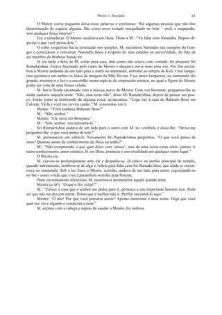 Mestre e Discípulo 61
O Mestre sorria enquanto dizia essas palavras e continuou: “Há algumas pessoas que não têm
determinação de espécie alguma. São como arroz tostado mergulhado no leite – mole e empapado,
sem qualquer força interior!”
Era o entardecer. O Mestre meditava em Deus. Disse a M.: “Vá falar com Narendra. Depois di-
ga-me o que você pensa dele.”
O culto vespertino havia terminado nos templos. M. encontrou Narendra nas margens do Gan-
ges e começaram a conversar. Narendra falou a respeito de seus estudos na universidade, do fato de
ser membro do Brahmo Samaj etc.
Já era tarde e hora de M. voltar para casa, mas como não estava com vontade, foi procurar Sri
Ramakrishna. Estava fascinado pelo canto do Mestre e desejava ouvir mais uma vez. Por fim encon-
trou o Mestre andando de um lado para o outro no natmandir, defronte ao templo de Kali. Uma lampa-
rina queimava em ambos os lados da imagem da Mãe Divina. Essa única lamparina, no natmandir tão
grande, misturava a luz e a escuridão numa espécie de crepúsculo místico, no qual a figura do Mestre
podia ser vista de uma forma velada.
M. havia ficado encantado com a música suave do Mestre. Com voz hesitante, perguntou-lhe se
ainda cantaria naquela noite. “Não, essa noite não”, disse Sri Ramakrishna, depois de pensar um pou-
co. Então como se lembrando de alguma coisa, acrescentou: “Logo irei à casa de Balaram Bose em
Calcutá. Vá lá e você me ouvirá cantar.” M. concordou em ir.
Mestre: “Você conhece Balaram Bose?”
M.: “Não, senhor.”
Mestre: “Ele mora em Bosepara.”
M.: “Sim, senhor, vou encontrá-lo.”
Sri Ramakrishna andava de um lado para o outro com M. no vestíbulo e disse-lhe: “Deixe-me
perguntar-lhe: o que você pensa de min?”
M. permaneceu em silêncio. Novamente Sri Ramakrishna perguntou: “O que você pensa de
mim? Quantas annas de conhecimento de Deus eu tenho?”
M.: “Não compreendo o que quer dizer com ‘annas’, mas de uma coisa estou certo: jamais vi
tanto conhecimento, amor extático, fé em Deus, renúncia e universalidade em qualquer outro lugar.”
O Mestre riu.
M. curvou-se profundamente ante ele e despediu-se. Já estava no portão principal do templo,
quando subitamente, lembrou-se de algo e voltou para falar com Sri Ramakrishna, que ainda se encon-
trava no natmandir. Sob a luz fraca o Mestre, sozinho, andava de um lado para outro, regozijando-se
no Ser - como o leão que vive e perambula sozinho pela floresta.
Num encantamento silencioso, M. examinava atentamente aquela grande alma.
Mestre (a M.): “O que o fez voltar?”
M.: “Talvez a casa que o senhor me pediu para ir, pertença a um importante homem rico. Pode
ser que não me deixem entrar. Penso que é melhor não ir. Prefiro encontrá-lo aqui.”
Mestre: “Ó não! Por que você pensaria assim? Apenas mencione o meu nome. Diga que você
quer me ver e alguém o conduzirá a mim.”
M. acenou com a cabeça e depois de saudar o Mestre, foi embora.
 