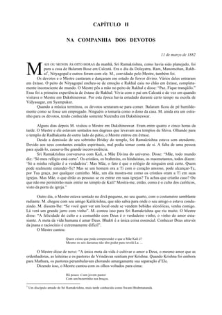 CAPÍTULO II
NA COMPANHIA DOS DEVOTOS
11 de março de 1882
AIS OU MENOS ÀS OITO HORAS da manhã, Sri Ramakrishna, como havia sido planejado, foi
para a casa de Balaram Bose em Calcutá. Era o dia da Dolayatra. Ram, Manomohan, Rakh-
al1
, Nityagopal e outros foram com ele. M., convidado pelo Mestre, também foi.
Os devotos e o Mestre cantaram e dançaram em estado de fervor divino. Vários deles entraram
em êxtase. O peito de Nityagopal encheu-se de emoção e Rakhal caiu no chão em êxtase, completa-
mente inconsciente do mundo. O Mestre pôs a mão no peito de Rakhal e disse: “Paz. Fique tranqüilo.”
Essa foi a primeira experiência de êxtase de Rakhal. Vivia com o pai em Calcutá e de vez em quando
visitava o Mestre em Dakshineswar. Por esta época havia estudado durante certo tempo na escola de
Vidyasagar, em Syampukur.
Quando a música terminou, os devotos sentaram-se para comer. Balaram ficou de pé humilde-
mente como se fosse um empregado. Ninguém o tomaria como o dono da casa. M. ainda era um estra-
nho para os devotos, tendo conhecido somente Narendra em Dakshineswar.
Alguns dias depois M. visitou o Mestre em Dakshineswar. Eram entre quatro e cinco horas da
tarde. O Mestre e ele estavam sentados nos degraus que levavam aos templos de Shiva. Olhando para
o templo de Radhakanta do outro lado do pátio, o Mestre entrou em êxtase.
Desde a demissão de seu sobrinho Hriday do templo, Sri Ramakrishna estava sem atendente.
Devido aos seus constantes estados espirituais, mal podia tomar conta de si. A falta de uma pessoa
para ajudá-lo, causava-lhe grande inconveniência.
Sri Ramakrishna conversava com Kali, a Mãe Divina do universo. Disse: “Mãe, todo mundo
diz: ‘Só meu relógio está certo’. Os cristãos, os brahmins, os hinduístas, os maometantos, todos dizem:
‘Só a minha religião é a verdadeira’. Mas Mãe, o fato é que o relógio de ninguém está certo. Quem
pode realmente entender-Te? Mas se um homem ora a Ti com o coração ansioso, pode alcançar-Te,
por Tua graça, por qualquer caminho. Mãe, um dia mostra-me como os cristãos oram a Ti em suas
igrejas. Mas Mãe, o que dirão as pessoas se eu entrar em suas igrejas? Tu achas que criarão caso? Ou
que não me permitirão mais entrar no templo de Kali? Mostra-me, então, como é o culto dos católicos,
visto da porta da igreja.”
Outro dia, o Mestre estava sentado no divã pequeno, no seu quarto, com o costumeiro semblante
radiante. M. chegou com seu amigo Kalikrishna, que não sabia para onde o seu amigo o estava condu-
zindo. M. dissera-lhe: “Se você quer ver um local onde se vendem bebidas alcoólicas, venha comigo.
Lá verá um grande jarro com vinho”. M. contou isso para Sri Ramakrishna que riu muito. O Mestre
disse: “A felicidade do culto e a comunhão com Deus é o verdadeiro vinho, o vinho do amor exta-
siante. A meta da vida humana é amar Deus. Bhakti é a única coisa essencial. Conhecer Deus através
da jnana e raciocínio é extremamente difícil”.
O Mestre cantou:
Quem existe que pode compreender o que a Mãe Kali é?
Mesmo os seis darsanas não têm poder para revelá-La. ...
O Mestre disse de novo: “A única meta da vida é cultivar o amor a Deus, o mesmo amor que as
ordenhadoras, as leiteiras e os pastores de Vrindavan sentiam por Krishna. Quando Krishna foi embora
para Mathura, os pastores perambulavam chorando amargamente sua separação d’Ele.
Dizendo isso, o Mestre cantou com os olhos voltados para cima:
Há pouco vi um jovem pastor
Com um bezerrinho nos braços.
1
Um discípulo amado de Sri Ramakrishna, mais tarde conhecido como Swami Brahmananda.
M
 