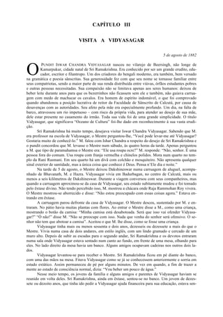 CAPÍTULO III
VISITA A VIDYASAGAR
5 de agosto de 1882
PUNDIT ISWAR CHANDRA VIDYASAGAR nasceu no vilarejo de Beersingh, não longe de
Kamarpukur, cidade natal de Sri Ramakrishna. Era conhecido por ser um grande erudito, edu-
cador, escritor e filantropo. Um dos criadores do bengali moderno, era também, bem versado
na gramática e poesia sânscritas. Sua generosidade fez com que seu nome se tornasse familiar entre
seus compatriotas, sendo a maior parte de sua renda distribuída entre viúvas, órfãos estudantes pobres
e outras pessoas necessitadas. Sua compaixão não se limitava apenas aos seres humanos: deixou de
beber leite durante anos para que os bezerrinhos não ficassem sem ele e também, não guiava carrua-
gem com medo de machucar os cavalos. Era homem de espírito indomável, o que foi comprovado
quando abandonou a posição lucrativa de reitor da Faculdade de Sânscrito de Calcutá, por causa de
desavenças com as autoridades. Seu afeto pela mãe era especialmente profundo. Um dia, na falta de
barco, atravessou um rio impetuoso – com risco da própria vida, para atender ao desejo de sua mãe,
dele estar presente no casamento do irmão. Toda sua vida foi de uma grande simplicidade. O título
Vidyasagar, que significava “Oceano de Cultura” foi-lhe dado em reconhecimento à sua vasta erudi-
ção.
Sri Ramakrishna há muito tempo, desejava visitar Iswar Chandra Vidyasagar. Sabendo que M.
era professor na escola de Vidyasagar, o Mestre perguntou-lhe, “Você pode levar-me até Vidyasagar?
Gostaria muito de conhecê-lo.” M. falou com Ishar Chandra a respeito do desejo de Sri Ramakrishna e
o pundit concordou que M. levasse o Mestre num sábado, às quatro horas da tarde. Apenas perguntou
a M. que tipo de paramahamsa o Mestre era: “Ele usa roupa ocre?” M. responde: “Não, senhor. É uma
pessoa fora do comum. Usa roupa com franja vermelha e chinelos polidos. Mora num quarto no tem-
plo da Rani Rasmani. Em seu quarto há um divã com colchão e mosquiteiro. Não apresenta qualquer
sinal exterior de santidade, mas a única coisa que conhece é Deus. Pensa n’Ele dia e noite.”
Na tarde de 5 de agosto, o Mestre deixou Dakshineswar numa carruagem de aluguel, acompa-
nhado de Bhavanath, M. e Hazra. Vidyasagar vivia em Badurbagan, no centro de Calcutá, mais ou
menos a seis kilômetros de Dakshineswar. Durante a viagem conversou com seus companheiros, mas
quando a carruagem aproximou-se da casa de Vidyasagar, seu estado subitamente mudou e foi tomado
pelo êxtase divino. Não tendo percebido isso, M. mostrou a chácara onde Raja Rammohan Roy vivera.
O Mestre mostrou-se aborrecido e disse: “Não estou preocupado com essas coisas agora.” Estava en-
trando em êxtase.
A carruagem parou defronte da casa de Vidyasagar. O Mestre desceu, sustentado por M. e en-
traram. No pátio havia muitas plantas com flores. Ao entrar o Mestre disse a M., como uma criança,
mostrando o botão da camisa: “Minha camisa está desabotoada. Será que isso vai ofender Vidyasa-
gar?” “Ó não!” disse M. “Não se preocupe com isso. Nada que venha do senhor será ofensivo. O se-
nhor não tem que abotoar a camisa”. Aceitou o que M. lhe disse, como se fosse uma criança.
Vidyasagar tinha mais ou menos sessenta e dois anos, dezesseis ou dezessete a mais do que o
Mestre. Vivia numa casa de dois andares, em estilo inglês, com um lindo gramado e cercado de um
muro alto. Depois de subir as escadas para o segundo andar, Sri Ramakrishna e os devotos entraram
numa sala onde Vidyasagar estava sentado num canto ao fundo, em frente de uma mesa, olhando para
eles. No lado direito da mesa havia um banco. Alguns amigos ocupavam cadeiras nos outros dois la-
dos.
Vidyasagar levantou-se para receber o Mestre. Sri Ramakrishna ficou em pé diante do banco,
com uma das mãos na mesa. Fitava Vidyasagar como se já se conhecessem anteriormente e sorria em
estado extático. Assim permaneceu de pé por alguns minutos. De vez em quando, a fim de trazer a
mente ao estado de consciência normal, dizia: “Vou beber um pouco de água.”
Nesse meio tempo, os jovens da família e alguns amigos e parentes de Vidyasagar haviam se
reunido em volta deles. Sri Ramakrishna, ainda em êxtase, sentou-se no banco. Um jovem de dezes-
sete ou dezoito anos, que tinha ido pedir a Vidyasagar ajuda financeira para sua educação, estava sen-
O
 