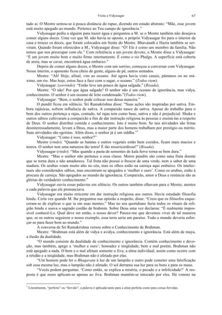 Visita a Vidyasagar 67
tado aí. O Mestre sentou-se à pouca distância do rapaz, dizendo em estado abstrato: “Mãe, esse jovem
está muito apegado ao mundo. Pertence ao Teu campo de ignorância.”
Vidyasagar pediu a alguém para trazer água e perguntou a M. se o Mestre também não desejava
comer alguns doces. Uma vez que M. não havia se oposto, o próprio Vidyasagar foi para o interior da
casa e trouxe os doces, que foram colocados em frente do Mestre. Bhavanath e Hazra também se ser-
viram. Quando foram oferecidos a M., Vidyasagar disse: “Ó! Ele é como um membro da família. Não
temos que nos preocupar com ele.” Com referência a um jovem devoto, o Mestre disse a Vidyasagar:
“É um jovem muito bom e muito firme internamente. É como o rio Phalgu. A superfície está coberta
de areia, mas se cavar, encontrará água embaixo.”
Depois de comer alguns doces, o Mestre com um sorriso, começou a conversar com Vidyasagar.
Nesse ínterim, o aposento ficou cheio de gente, alguns de pé, outros sentados.
Mestre: “Ah! Hoje, afinal, vim ao oceano. Até agora havia visto canais, pântanos ou no má-
ximo, um rio. Mas hoje, estou face a face com o sagar, o oceano.” (Todos riem).
Vidyasagar: (sorrindo): “Então leve um pouco de água salgada.” (Risada).
Mestre: “Ó não! Por que água salgada? O senhor não é um oceano de ignorância, mas vidya,
conhecimento. O senhor é um oceano de leite condensado.”(Todos riem).
Vidyasagar: “Bem, o senhor pode colocar isso dessa maneira.”
O pundit ficou em silêncio. Sri Ramakrishna disse: “Suas ações são inspiradas por sattva. Em-
bora rajásicas, sofrem influência de sattva. A compaixão nasce de sattva. Apesar do trabalho para o
bem dos outros pertença a rajas, contudo, tal rajas tem como base, sattva e não é prejudicial. Shuka e
outros sábios cultivaram a compaixão a fim de dar instrução religiosa às pessoas e ensiná-las a respeito
de Deus. O senhor distribui comida e conhecimento. Isto é muito bom. Se tais atividades são feitas
desinteressadamente, levam a Deus, mas a maior parte dos homens trabalham por prestígio ou mérito.
Suas atividades são egoístas. Além disso, o senhor já é um siddha.”1
Vidyasagar: “Como é isso, senhor?”
Mestre (rindo): “Quando as batatas e outros vegetais estão bem cozidos, ficam mais macios e
tenros. O senhor tem uma natureza tão tenra! É tão misericordioso!” (Risada).
Vidyasagar (rindo): “Mas quando a pasta de sementes de kala ferve torna-se bem dura.”
Mestre: “Mas o senhor não pertence a essa classe. Meros pundits são como uma fruta doente
que se torna dura e não amadurece. Tal fruta não possui o frescor de uma verde, nem o sabor de uma
madura. Os urubus voam muito alto no céu, mas os olhos estão na carniça aqui embaixo. Os intelec-
tuais são considerados sábios, mas encontram-se apegados a ‘mulher e ouro’. Como os urubus, estão à
procura de carniça. São apegados ao mundo da ignorância. Compaixão, amor a Deus e renúncia são as
glórias do verdadeiro conhecimento.”
Vidyasagar ouviu essas palavras em silêncio. Os outros também olhavam para o Mestre, atentos
a cada palavra que ele pronunciava.
Vidyasagar era muito reticente em dar instrução religiosa aos outros. Havia estudado filosofia
hindu. Certa vez quando M. lhe perguntou sua opinião a respeito, disse: “Creio que os filósofos esque-
ceram-se de explicar o que ia em suas mentes.” Mas no seu quotidiano fazia todos os rituais da reli-
gião hindu e usava o sagrado cordão de brahmin. Sobre Deus uma vez declarou: “É realmente impos-
sível conhecê-Lo. Qual deve ser então, o nosso dever? Parece-me que devemos viver de tal maneira
que, se os outros seguirem o nosso exemplo, essa terra seria um paraíso. Todo o mundo deveria esfor-
çar-se para fazer bem ao mundo.”
A conversa de Sri Ramakrishna versou sobre o Conhecimento de Brahman.
Mestre: “Brahman está além de vidya e avidya, conhecimento e ignorância. Está além de maya,
a ilusão da dualidade.
“O mundo consiste da dualidade de conhecimento e ignorância. Contém conhecimento e devo-
ção, mas também, apego a ‘mulher e ouro’; honradez e iniqüidade; bem e mal porém, Brahman não
está apegado a nada. O bem e o mal afetam somente o Jiva, a alma individual, assim como ocorre com
a retidão e a iniqüidade, mas Brahman não é afetado por elas.
“Um homem pode ler o Bhagavata à luz de um lampião e outro pode cometer uma falsificação
sob essa mesma luz, mas o lampião não é afetado. O sol derrama sua luz para os bons e para os maus.
“Vocês podem perguntar, ‘Como então, se explica a miséria, o pecado e a infelicidade?’ A res-
posta é que esses aplicam-se apenas ao Jiva. Brahman mantém-se intocado por eles. Há veneno na
1
Literalmente, “perfeito” ou “fervido”; a palavra é aplicada tanto para a alma perfeita como para coisas fervidas.
 