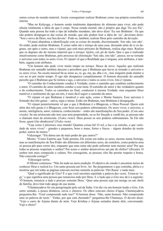 Visita a Vidyasagar 69
outras coisas do mundo material. Assim conseguiram realizar Brahman como sua própria consciência
interna.
“Mas no Kaliyuga, o homem sendo totalmente dependente do alimento para viver, não pode
afastar totalmente a idéia de que é corpo. Nesse estado mental, não é próprio que diga ‘Eu sou Ele’.
Quando uma pessoa faz todo o tipo de trabalho mundano, não deve dizer ‘Eu sou Brahman’. Os que
não podem desapegar-se das coisas do mundo, que não podem tirar a idéia do ‘eu’, deveriam dizer:
“Sou o servo de Deus; sou Seu devoto’. Pode-se, também, realizar Deus pelo caminho da devoção.
“O jnani abandona a identificação com as coisas do mundo, discriminando ‘Isto não, isto não’.
Só então, pode realizar Brahman. É como subir até o terraço de uma casa, deixando atrás de si os de-
graus, um após o outro, mas o vijnani, que está mais próximo de Brahman, realiza algo mais. Realiza
que os degraus são do mesmo material que o terraço: tijolos, cal, pó de tijolo. Que o que é realizado
intuitivamente como Brahman, pelo processo de eliminação “Isto não, isto não”, parece, ter-se tornado
o universo com todos os seres vivos. O vijnani vê que a Realidade que é nirguna, sem atributos, é tam-
bém, saguna com atributos.
“Um homem não pode viver muito tempo no terraço. Desce de novo. Aqueles que realizam
Brahman em samadhi também descem e percebem que é Brahman que havia se tornado o universo e
os seres vivos. Na escala musical há as notas as, re, ga, ma, pa, dha e ni , mas ninguém pode manter a
voz no ni por muito tempo. O ego não desaparece completamente. O homem descendo do samadhi
percebe que é Brahman que Se tornou o ego, o universo e todos os seres vivos. Isto é vijnana.
“O caminho do Conhecimento conduz à Verdade, como o caminho que combina conhecimento
e amor. O caminho do amor também conduz a essa meta. O caminho do amor é tão verdadeiro quanto
o do conhecimento. Todos os caminhos no final, conduzem à mesma Verdade, mas enquanto Deus
mantiver o sentimento de ego em nós, é mais fácil seguir o caminho do amor.
“O vijnani vê que Brahman é imutável e sem ação, como o Monte Sumeru. Esse universo é
formado dos três gunas – sattva, rajas e tamas. Estão em Brahman, mas Brahman é desapegado.
“O vijnani posteriormente vê que o que é Brahman é o Bhagavan, o Deus Pessoal. Quem está
além dos três gunas é o Bhagavan, com Seus seis poderes sobrenaturais. Os seres vivos, o universo, a
mente, inteligência, amor, renúncia, conhecimento – todos são manifestações do Seu poder. (Com uma
risada). Se um aristocrata não tem casa nem propriedade, ou se for forçado a vendê-las, as pessoas não
o chamam mais de aristocrata. (Todos riemi). Deus possui os seis poderes sobrenaturais. Se Ele não
fosse, quem Lhe obedeceria? (Todos riem).
“Veja como é pitoresco esse mundo! Quantas coisas há! O sol, a lua e as estrelas, e que varie-
dade de seres vivos! – grandes e pequenos, bons e maus, fortes e fracos – alguns dotados de muito
poder, outros de menos.”
Vidyasagar: “Ele dotou uns de mais poder do que outros?”
Mestre: “Como Espírito que Tudo penetra, Ele existe em todos os seres, mesmo numa formiga,
mas as manifestações de Seu Poder são diferentes em diferentes seres, do contrário, como poderia uma
só pessoa pôr para correr dez, enquanto que uma outra não pode enfrentar nem mesmo uma? Por que
todas as pessoas respeitam o senhor? Por acaso o senhor desenvolveu um par de chifres? (Risada). O
senhor tem mais compaixão e cultura. Por conseguinte, as pessoas vêm lhe prestar respeito e honra.
Não concorda comigo?”
Vidyasagar sorriu.
O Mestre continuou: “Não há nada na mera erudição. O objetivo do estudo é encontrar meios de
conhecer Deus e realizá-Lo. Um santo possuía um livro. Ao lhe perguntarem o que continha, abriu-o e
mostrou que em todas as páginas estavam escritas somente as palavras ‘Om Rama’ e nada mais.
“Qual o significado do Gita? É o que você encontra repetindo a palavra dez vezes. Torna-se ‘ta-
gi,’ o que significa uma pessoa que renunciou tudo por Deus. E a lição que o Gita nos dá é a seguinte:
‘Ó homem, renuncie a tudo e procure somente Deus.’ Quer uma pessoa seja um monge ou um chefe
de família, deve tirar todo apego de sua mente.
“Chaitanyadeva foi em peregrinação pelo sul da Índia. Um dia viu um homem lendo o Gita. Um
outro sentado, a pouca distância, ouvia e chorava. Os olhos estavam cheios d’água. Chaitanyadeva
perguntou-lhe: ‘Você compreende tudo isso?’ O homem disse: ‘Não, santo homem. Não compreendo
uma só palavra do texto.’ ‘Então, por que está chorando?’ perguntou-lhe Chaitanya. O devoto disse:
‘Vejo o carro de Arjuna diante de mim. Vejo Krishna e Arjuna sentados diante dele, conversando.
Vejo e choro!’
 