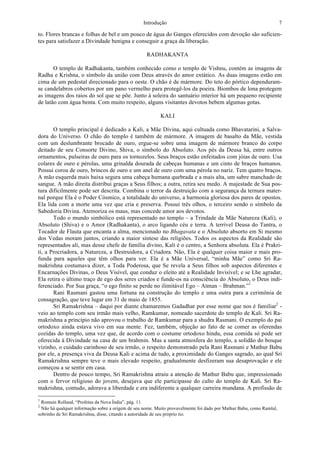 Introdução 7
to. Flores brancas e folhas de bel e um pouco de água do Ganges oferecidos com devoção são suficien-
tes para satisfazer a Divindade benigna e conseguir a graça da liberação.
RADHAKANTA
O templo de Radhakanta, também conhecido como o templo de Vishnu, contém as imagens de
Radha e Krishna, o símbolo da união com Deus através do amor extático. As duas imagens estão em
cima de um pedestal direcionado para o oeste. O chão é de mármore. Do teto do pórtico dependuram-
se candelabros cobertos por um pano vermelho para protegê-los da poeira. Biombos de lona protegem
as imagens dos raios do sol que se põe. Junto à soleira do santuário interior há um pequeno recipiente
de latão com água benta. Com muito respeito, alguns visitantes devotos bebem algumas gotas.
KALI
O templo principal é dedicado a Kali, a Mãe Divina, aqui cultuada como Bhavatarini, a Salva-
dora do Universo. O chão do templo é também de mármore. A imagem de basalto da Mãe, vestida
com um deslumbrante brocado de ouro, ergue-se sobre uma imagem de mármore branco do corpo
deitado de seu Consorte Divino, Shiva, o símbolo do Absoluto. Aos pés da Deusa há, entre outros
ornamentos, pulseiras de ouro para os tornozelos. Seus braços estão enfeitados com jóias de ouro. Usa
colares de ouro e pérolas, uma grinalda dourada de cabeças humanas e um cinto de braços humanos.
Possui coroa de ouro, brincos de ouro e um anel de ouro com uma pérola no nariz. Tem quatro braços.
A mão esquerda mais baixa segura uma cabeça humana quebrada e a mais alta, um sabre manchado de
sangue. A mão direita distribui graças a Seus filhos; a outra, retira seu medo. A majestade de Sua pos-
tura dificilmente pode ser descrita. Combina o terror da destruição com a segurança da ternura mater-
nal porque Ela é o Poder Cósmico, a totalidade do universo, a harmonia gloriosa dos pares de opostos.
Ela lida com a morte uma vez que cria e preserva. Possui três olhos, o terceiro sendo o símbolo da
Sabedoria Divina. Atemoriza os maus, mas concede amor aos devotos.
Todo o mundo simbólico está representado no templo – a Trindade da Mãe Natureza (Kali), o
Absoluto (Shiva) e o Amor (Radhakanta), o arco ligando céu e terra. A terrível Deusa do Tantra, o
Tocador de Flauta que encanta a alma, mencionado no Bhagavata e o Absoluto absorto em Si mesmo
dos Vedas moram juntos, criando a maior síntese das religiões. Todos os aspectos da Realidade são
representados ali, mas desse chefe de família divino, Kali é o centro, a Senhora absoluta. Ela é Prakri-
ti, a Procriadora, a Natureza, a Destruidora, a Criadora. Não, Ela é qualquer coisa maior e mais pro-
funda para aqueles que têm olhos para ver. Ela é a Mãe Universal, “minha Mãe” como Sri Ra-
makrishna costumava dizer, a Toda Poderosa, que Se revela a Seus filhos sob aspectos diferentes e
Encarnações Divinas, o Deus Visível, que conduz o eleito até a Realidade Invisível; e se Lhe agradar,
Ela retira o último traço de ego dos seres criados e funde-os na consciência do Absoluto, o Deus indi-
ferenciado. Por Sua graça, “o ego finito se perde no ilimitável Ego – Atman – Brahman.”1
Rani Rasmani gastou uma fortuna na construção do templo e uma outra para a cerimônia de
consagração, que teve lugar em 31 de maio de 1855.
Sri Ramakrishna – daqui por diante chamaremos Gadadhar por esse nome que nos é familiar2
-
veio ao templo com seu irmão mais velho, Ramkumar, nomeado sacerdote do templo de Kali. Sri Ra-
makrishna a princípio não aprovou o trabalho de Ramkumar para a shudra Rasmani. O exemplo do pai
ortodoxo ainda estava vivo em sua mente. Fez, também, objeção ao fato de se comer as oferendas
cozidas do templo, uma vez que, de acordo com o costume ortodoxo hindu, essa comida só pode ser
oferecida à Divindade na casa de um brahmin. Mas a santa atmosfera do templo, a solidão do bosque
vizinho, o cuidado carinhoso de seu irmão, o respeito demonstrado pela Rani Rasmani e Mathur Babu
por ele, a presença viva da Deusa Kali e acima de tudo, a proximidade do Ganges sagrado, ao qual Sri
Ramakrishna sempre teve o mais elevado respeito, gradualmente desfizeram sua desaprovação e ele
começou a se sentir em casa.
Dentro de pouco tempo, Sri Ramakrishna atraiu a atenção de Mathur Babu que, impressionado
com o fervor religioso do jovem, desejava que ele participasse do culto do templo de Kali. Sri Ra-
makrishna, contudo, adorava a liberdade e era indiferente a qualquer carreira mundana. A profissão de
1
Romain Rolland, “Profetas da Nova Índia”, pág. 11.
2
Não há qualquer informação sobre a origem de seu nome. Muito provavelmente foi dado por Mathur Babu, como Ramlal,
sobrinho de Sri Ramakrishna, disse, citando a autoridade de seu próprio tio.
 