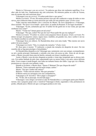 Visita a Vidyasagar 73
Mestre (a Vidyasagar com um sorriso): “As palavras que disse são realmente supérfluas. O se-
nhor sabe de tudo isso, simplesmente não está consciente. Há inúmeras pedras no cofre de Varuna,
mas ele mesmo não está consciente disso.”
Vidyasagar (com um sorriso): “O senhor pode dizer o que quiser.”
Mestre (sorrindo): “Ó sim. Há muitas pessoas ricas que não conhecem o nome de todos os seus
servos, nem conhecem todas as coisas preciosas que estão em suas próprias casas.”(Todos riem).
Todos estavam maravilhados com a conversa do Mestre. De novo dirigindo-se a Vidyasagar,
disse sorrindo: “Por favor vá ao templo - quero dizer, ao jardim da Rasmani. É um lugar encantador.”
Vidyasagar: “Ó sim, certamente que irei. O senhor foi tão gentil em vir me visitar, por que não
retribuirei essa visita?”
Mestre: “Visitar-me? Jamais pense em tal coisa!”
Vidyasagar: “Por que, senhor? Por que diz isso? Posso pedir-lhe que me explique?”
Mestre (sorrindo): “O senhor vê, somos como pequenos barcos de pesca. (Todos sorriram). Po-
demos navegar em pequenos canais e águas rasas e também, em grandes rios, mas o senhor é um na-
vio. Poderá encalhar no caminho!”(Todos riem).
Vidyasagar ficou em silêncio. Sri Ramakrishna disse com uma risada: “Mas mesmo um navio
pode ir lá nesta estação.”
Vidyasagar (sorrindo): “Sim, é a estação das monções.” (Todos riem).
M. disse para si mesmo: “É realmente a estação das monções do despertar do amor. Em tais
ocasiões não se liga para prestígio e formalidades.”
Sri Ramakrishna despediu-se de Vidyasagar que, juntamente com seus amigos, acompanharam-
no até o portão principal, iluminando o caminho com uma vela acesa na mão. Antes de sair do apo-
sento, o Mestre orou pelo bem-estar da família, entrando em êxtase à medida que orava.
Assim o Mestre e seus devotos chegaram ao portão e viram algo inesperado que os deixou imó-
veis. Um senhor barbudo de pele clara, aparentando mais ou menos trinta e seis anos, estava defronte
deles. Usava roupas à moda bengali, mas tinha um turbante branco dos Sikhs. Logo que viu o Mestre,
prosternou-se a seus pés com turbante e tudo.
Quando se levantou, o Mestre disse: “Quem é? Balaram? Por que chegou tão tarde?”
Balaram: “Estou esperando aqui há muito tempo, senhor.”
Mestre: “Por que o senhor não entrou?”
Balaram: “Todos estavam atentos. Não quis perturbar.”
O Mestre entrou na carruagem com seus companheiros.
Vidyasagar (a M. baixinho): “Devo pagar a carruagem?”
M.: “Ó não, não se preocupe. Já está tudo pago.”
Vidyasagar e seus amigos curvaram-se ante Sri Ramakrishna e a carruagem partiu para Dakshi-
neswar, mas o pequeno grupo com o venerável Vidyasagar à frente, segurando a vela, permaneceu no
portão, olhando para o Mestre até que a carruagem perdeu-se de vista.
 