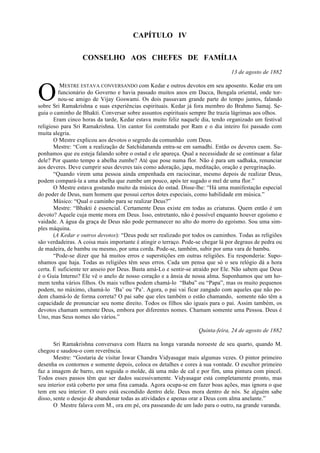 CAPÍTULO IV
CONSELHO AOS CHEFES DE FAMÍLIA
13 de agosto de 1882
MESTRE ESTAVA CONVERSANDO com Kedar e outros devotos em seu aposento. Kedar era um
funcionário do Governo e havia passado muitos anos em Dacca, Bengala oriental, onde tor-
nou-se amigo de Vijay Goswami. Os dois passavam grande parte do tempo juntos, falando
sobre Sri Ramakrishna e suas experiências espirituais. Kedar já fora membro do Brahmo Samaj. Se-
guia o caminho de Bhakti. Conversar sobre assuntos espirituais sempre lhe trazia lágrimas aos olhos.
Eram cinco horas da tarde, Kedar estava muito feliz naquele dia, tendo organizado um festival
religioso para Sri Ramakrishna. Um cantor foi contratado por Ram e o dia inteiro foi passado com
muita alegria.
O Mestre explicou aos devotos o segredo da comunhão com Deus.
Mestre: “Com a realização de Satchidananda entra-se em samadhi. Então os deveres caem. Su-
ponhamos que eu esteja falando sobre o ostad e ele apareça. Qual a necessidade de se continuar a falar
dele? Por quanto tempo a abelha zumbe? Até que pose numa flor. Não é para um sadhaka, renunciar
aos deveres. Deve cumprir seus deveres tais como adoração, japa, meditação, oração e peregrinação.
“Quando virem uma pessoa ainda empenhada em raciocinar, mesmo depois de realizar Deus,
podem compará-la a uma abelha que zumbe um pouco, após ter sugado o mel de uma flor.”
O Mestre estava gostando muito da música do ostad. Disse-lhe: “Há uma manifestação especial
do poder de Deus, num homem que possui certos dotes especiais, como habilidade em música.”
Músico: “Qual o caminho para se realizar Deus?”
Mestre: “Bhakti é essencial. Certamente Deus existe em todas as criaturas. Quem então é um
devoto? Aquele cuja mente mora em Deus. Isso, entretanto, não é possível enquanto houver egoísmo e
vaidade. A água da graça de Deus não pode permanecer no alto do morro do egoísmo. Sou uma sim-
ples máquina.
(A Kedar e outros devotos): “Deus pode ser realizado por todos os caminhos. Todas as religiões
são verdadeiras. A coisa mais importante é atingir o terraço. Pode-se chegar lá por degraus de pedra ou
de madeira, de bambu ou mesmo, por uma corda. Pode-se, também, subir por uma vara de bambu.
“Pode-se dizer que há muitos erros e superstições em outras religiões. Eu responderia: Supo-
nhamos que haja. Todas as religiões têm seus erros. Cada um pensa que só o seu relógio dá a hora
certa. É suficiente ter anseio por Deus. Basta amá-Lo e sentir-se atraído por Ele. Não sabem que Deus
é o Guia Interno? Ele vê o anelo de nosso coração e a ânsia de nossa alma. Suponhamos que um ho-
mem tenha vários filhos. Os mais velhos podem chamá-lo “Baba” ou “Papa”, mas os muito pequenos
podem, no máximo, chamá-lo ‘Ba’ ou ‘Pa’. Agora, o pai vai ficar zangado com aqueles que não po-
dem chamá-lo de forma correta? O pai sabe que eles também o estão chamando, somente não têm a
capacidade de pronunciar seu nome direito. Todos os filhos são iguais para o pai. Assim também, os
devotos chamam somente Deus, embora por diferentes nomes. Chamam somente uma Pessoa. Deus é
Uno, mas Seus nomes são vários.”
Quinta-feira, 24 de agosto de 1882
Sri Ramakrishna conversava com Hazra na longa varanda noroeste de seu quarto, quando M.
chegou e saudou-o com reverência.
Mestre: “Gostaria de visitar Iswar Chandra Vidyasagar mais algumas vezes. O pintor primeiro
desenha os contornos e somente depois, coloca os detalhes e cores à sua vontade. O escultor primeiro
faz a imagem de barro, em seguida o molde, dá uma mão de cal e por fim, uma pintura com pincel.
Todos esses passos têm que ser dados sucessivamente. Vidyasagar está completamente pronto, mas
seu interior está coberto por uma fina camada. Agora ocupa-se em fazer boas ações, mas ignora o que
tem em seu interior. O ouro está escondido dentro dele. Deus mora dentro de nós. Se alguém sabe
disso, sente o desejo de abandonar todas as atividades e apenas orar a Deus com alma anelante.”
O Mestre falava com M., ora em pé, ora passeando de um lado para o outro, na grande varanda.
O
 