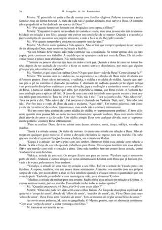 O Evangelho de Sri Ramakrishna76
Mestre: “É permitida tal coisa a fim de manter uma família religiosa. Pode-se aumentar a renda
familiar, mas de forma honesta. A meta da vida não é ganhar dinheiro, mas servir a Deus. O dinheiro
não é prejudicial se for dedicado ao serviço de Deus.”
M.: “Por quanto tempo um homem tem obrigações com esposa e filhos?”
Mestre: “Enquanto tiverem necessidade de comida e roupa, mas uma pessoa não tem responsa-
bilidade em relação a um filho, quando este estiver em condições de se manter. Quando a avezinha já
tiver condições de encontrar seu próprio alimento, a mãe a bica se ela lhe pedir comida.”
M.: “Por quanto tempo deve uma pessoa cumprir seus deveres?”
Mestre: “As flores caem quando a fruta aparece. Não se tem que cumprir qualquer dever, depois
de ter alcançado Deus, nem sentir-se inclinado a fazê-lo.
“Se um bêbado bebe muito, não pode controlar sua consciência. Se tomar apenas dois ou três
copos, pode continuar seu trabalho. À medida que se aproxima cada vez mais de Deus, Ele irá redu-
zindo pouco a pouco suas atividades. Não tenha medo.
“Termine os poucos deveres que tem em mãos e terá paz. Quando a dona de casa vai tomar ba-
nho, depois de ter acabado de cozinhar e fazer os outros serviços domésticos, por mais que alguém
grite por ela, não voltará ao trabalho.”
M.: “Senhor, o que significa realizar Deus? O que quer dizer visão de Deus? Como alcançá-la?”
Mestre: “De acordo com os vaishnavas, os aspirantes e os videntes de Deus estão divididos em
diferentes grupos. Esses são o pravartaka, o sadhaka, o siddha e o siddha do siddha. Aquele que ape-
nas pôs o pé no caminho é chamado pravartaka. É chamado de sadhaka quando já há algum tempo
vem praticando disciplinas espirituais como adoração, japa e meditação e cantando o nome e as glórias
de Deus. Chama-se siddha aquele que sabe, por experiência interna, que Deus existe. A Vedanta faz
uma analogia para explicar tal fato. O dono de uma casa está dormindo num quarto escuro e uma pes-
soa tateia para encontrá-lo. Toca no divã e diz: ‘Não, não é ele’. Toca na janela e diz, ‘Não, não é ele’.
Toca na porta e diz, ‘Não, não é ele’. Tal processo é chamado na Vedanta ‘Neti, neti’, ‘Isto não, isto
não’. Por fim toca o corpo do dono da casa e exclama, ‘Aqui está!’. Em outras palavras, está cons-
ciente da ‘existência’ do senhor. Encontrou-o, mas ainda não o conhece intimamente.
“Há um outro tipo, conhecido como siddha do siddha, o ‘supremamente perfeito’. É bem dife-
rente quando uma pessoa fala ao dono da casa intimamente, quando conhece Deus com muita intimi-
dade através do amor e da devoção. Um siddha atingiu Deus sem qualquer dúvida, mas o ‘suprema-
mente perfeito’ conhece Deus intimamente.
“Para se realizar Deus, deve-se adotar uma dessas atitudes: santa, dasya, sakhya, vatsalya ou
madhur.
“Santa é a atitude serena. Os rishis de outrora tiveram essa atitude em relação a Deus. Não al-
mejavam qualquer gozo material. É como a devoção exclusiva da esposa para seu marido. Ela sabe
que seu marido é a personificação do amor e beleza, um verdadeiro Madan.
“Dasya é a atitude do servo para com seu senhor. Hanuman tinha essa atitude com relação a
Rama. Sentia a força de um leão quando trabalhava para Rama. Uma esposa também tem essa atitude.
Serve seu marido com todo o coração e alma. Uma mãe também tem um pouco dessa atitude, como
Yashoda teve com Krishna.
“Sakhya, atitude de amizade. Os amigos dizem uns para os outros: ‘Venham aqui e sentem-se
perto de mim’, Sridama e outros amigos às vezes alimentavam Krishna com fruta que já haviam pro-
vado e às vezes, pulavam em Seus ombros.
“Vatsalya, a atitude de uma mãe em relação a seu filho. Tal era a atitude de Yasoda para com
Krishna. A esposa, também, tem um pouco desse sentimento. Alimenta seu marido com seu próprio
sangue de vida, por assim dizer; a mãe só fica satisfeita quando a criança comeu a quantidade que seu
coração pede. Yashoda perambulava com manteiga na mão, para alimentar Krishna.
“Madhur, a atitude da mulher para seu amante. Radha tinha essa atitude em relação a Krishna. A
esposa sente-se assim, por seu marido. Essa atitude inclui todas as outras quatro.”
M.: “Quando uma pessoa vê Deus, ela O vê com esses olhos?”
Mestre: “Deus não pode ser visto com esses olhos físicos. Ao longo da disciplina espiritual ad-
quire-se o ‘corpo do amor’, dotado de ‘olhos do amor’, ‘ouvidos do amor’, etc. Vê-se Deus com esses
‘olhos do amor’. Ouve Deus com ‘ouvidos do amor’. Tem-se mesmo um órgão sexual feito do amor.”
Ao ouvir essas palavras, M. caiu na gargalhada. O Mestre, porém, sem se aborrecer continuou:
“Com esse ‘corpo do amor’ a alma comunga com Deus.”
M. tornou-se novamente sério.
 