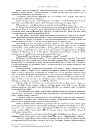 Conselho aos Chefes de Família 77
Mestre: “Mas isso só é possível com um amor intenso por Deus. Uma pessoa vê somente Deus
em todos os lugares, quando O ama intensamente. É o mesmo que uma pessoa com icterícia, que vê
tudo amarelo. Sente então; “Sou realmente Ele.”
“Um bêbado, profundamente embriagado, diz, ‘Sou realmente Kali!’ As gopis intoxicadas de
amor, exclamam, ‘Realmente sou Krishna!’
“Quem pensa em Deus dia e noite, O vê em todos os lugares, é como um homem que fica vendo
chamas em todos os lados, depois de ter olhado fixamente para uma, durante algum tempo.”
“Mas aquela não é uma chama real, um pensamento passou rápido pela mente de M.
Sri Ramakrishna, que podia ler os pensamentos mais recônditos de uma pessoa, disse: “Não se
perde a consciência se pensar n’Ele que é todo Espírito, toda Consciência. Shivanath certa vez co-
mentou que pensar muito em Deus perturba o cérebro. Eu, porém, disse-lhe: ‘Como pode uma pessoa
tornar-se inconsciente quando pensa na Consciência?’ ”
M.: “Sim, senhor, compreendo. Não é como pensar num objeto irreal. Como pode um homem
perder sua inteligência se fixa sempre a mente n’Ele cuja natureza verdadeira é inteligência eterna?”
Mestre (com alegria): “É pela graça de Deus que se compreende isso. As dúvidas da mente não
desaparecerão sem Sua graça. As dúvidas não desaparecem sem a Auto-realização.
“Mas uma pessoa nada tem a temer, se recebeu a graça de Deus. É fácil uma criança tropeçar
quando segura a mão de seu pai, mas não há esse perigo se é o pai quem segura sua mão. Um homem
nada mais tem a sofrer, se Deus remove todas as dúvidas, por Sua graça e revela-Se a ele. Tal graça,
porém, só desce sobre ele depois de ter orado com intenso anseio do coração e praticado disciplinas
espirituais. A mãe sente pena de seu filho quando o vê correndo de um lado para o outro, já sem fô-
lego. Ela vinha se escondendo, mas agora, aparece diante da criança.”
“Mas por que Deus nos faz correr de um lado para o outro?” pensou M.
Imediatamente Sri Ramakrishna disse: “É Sua vontade que corramos um pouco. É um grande
divertimento. Deus criou o mundo como se fosse um grande espetáculo. Isto é chamado Mahamaya, a
Grande Ilusão. Por conseguinte, devemos refugiar-nos na Mãe Divina, o Próprio Poder Cósmico. É
Ela quem nos prendeu nos grilhões da ilusão. A realização de Deus só é possível depois que essas
cadeias forem cortadas.”
O Mestre continuou: “Uma pessoa deve propiciar a Mãe Divina, a Energia Primordial, para ob-
ter a graça de Deus. O Próprio Deus é Mahamaya que engana o mundo com Sua ilusão e confere a
magia da criação, preservação e destruição. Ela estendeu esse véu de ignorância diante de nossos
olhos. Só podemos penetrar na câmara interior, se Ela nos deixar passar pela porta. Vivendo no exte-
rior, apenas vemos os objetos exteriores e não, o Ser Eterno, Existência-Conhecimento-Bem-aventu-
rança Absolutos. É por isso que se diz nos Puranas, que as divindades como Brahman pediam à
Mahamaya, a destruição dos demônios como Madhu e Kaitabha.
“Somente Shakti é a raiz do universo. Essa Energia primordial tem dois aspectos: vidya e avi-
dya. Avidya ilude. Avidya proclama ‘mulher e ouro’ que encanta a todos. Vidya promove devoção,
gentileza, sabedoria e amor que levam a Deus. Essa Avidya deve ser propiciada e esse é o propósito
dos ritos do culto de Shakti1
.
“O devoto toma diversas atitudes perante Shakti, a fim de propiciá-La; a atitude de uma empre-
gada, de ‘herói’ ou de filho. A atitude de ‘herói’ é para agradá-La do mesmo modo que um homem
agrada a mulher durante o ato sexual.
“A adoração à Shakti é extremamente difícil. Não é brincadeira. Passei dois anos como serva e
companheira da Mãe Divina, mas a minha atitude foi sempre a de um menino em relação à sua mãe.
Olho os seios de qualquer mulher como os de minha própria mãe.
“Todas as mulheres são a verdadeira imagem de Shakti. No noroeste da Índia, a noiva segura
uma faca por ocasião da cerimônia de casamento: em Bengala, um quebra-nozes. O significado disso é
que, o noivo com a ajuda da noiva, que é a personificação do Poder Divino, cortará os laços da ilusão.
Essa é a atitude de ‘herói’. Jamais adorei a Mãe Divina dessa maneira. Minha atitude foi sempre a de
um filho para com sua Mãe.
“A noiva é realmente a própria personificação de Shakti. Você já notou que durante a cerimô-
nia de casamento, o noivo senta-se atrás como um idiota? Mas a noiva – ela fica em tanta evidência!
“Depois de alcançar Deus, esquece-se de Seu esplendor externo, as glórias de Sua criação. Não
se pensa mais nas glórias de Deus, depois de tê-Lo visto. Um devoto depois de submerso na Bem-
1
Nesse culto a mulher é olhada como a representação da Mãe Divina.
 