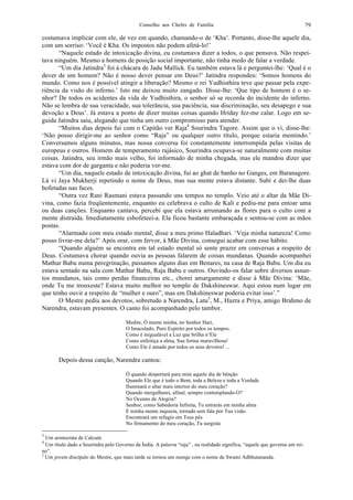 Conselho aos Chefes de Família 79
costumava implicar com ele, de vez em quando, chamando-o de ‘Kha’. Portanto, disse-lhe aquele dia,
com um sorriso: ‘Você é Kha. Os impostos não podem afetá-lo!’
“Naquele estado de intoxicação divina, eu costumava dizer a todos, o que pensava. Não respei-
tava ninguém. Mesmo a homens de posição social importante, não tinha medo de falar a verdade.
“Um dia Jatindra3
foi à chácara de Jadu Mallick. Eu também estava lá e perguntei-lhe: ‘Qual é o
dever de um homem? Não é nosso dever pensar em Deus?’ Jatindra respondeu: ‘Somos homens do
mundo. Como nos é possível atingir a liberação? Mesmo o rei Yudhisthira teve que passar pela expe-
riência da visão do inferno.’ Isto me deixou muito zangado. Disse-lhe: ‘Que tipo de homem é o se-
nhor? De todos os acidentes da vida de Yudhisthira, o senhor só se recorda do incidente do inferno.
Não se lembra de sua veracidade, sua tolerância, sua paciência, sua discriminação, seu desapego e sua
devoção a Deus’. Já estava a ponto de dizer muitas coisas quando Hriday fez-me calar. Logo em se-
guida Jatindra saiu, alegando que tinha um outro compromisso para atender.
“Muitos dias depois fui com o Capitão ver Raja4
Sourindra Tagore. Assim que o vi, disse-lhe:
‘Não posso dirigir-me ao senhor como “Raja” ou qualquer outro título, porque estaria mentindo.’
Conversamos alguns minutos, mas nossa conversa foi constantemente interrompida pelas visitas de
europeus e outros. Homem de temperamento rajásico, Sourindra ocupava-se naturalmente com muitas
coisas. Jatindra, seu irmão mais velho, foi informado de minha chegada, mas ele mandou dizer que
estava com dor de garganta e não poderia ver-me.
“Um dia, naquele estado de intoxicação divina, fui ao ghat de banho no Ganges, em Baranagore.
Lá vi Jaya Mukherji repetindo o nome de Deus, mas sua mente estava distante. Subi e dei-lhe duas
bofetadas nas faces.
“Outra vez Rani Rasmani estava passando uns tempos no templo. Veio até o altar da Mãe Di-
vina, como fazia freqüentemente, enquanto eu celebrava o culto de Kali e pediu-me para entoar uma
ou duas canções. Enquanto cantava, percebi que ela estava arrumando as flores para o culto com a
mente distraída. Imediatamente esbofeteei-a. Ela ficou bastante embaraçada e sentou-se com as mãos
postas.
“Alarmado com meu estado mental, disse a meu primo Haladhari. ‘Veja minha natureza! Como
posso livrar-me dela?’ Após orar, com fervor, à Mãe Divina, consegui acabar com esse hábito.
“Quando alguém se encontra em tal estado mental só sente prazer em conversas a respeito de
Deus. Costumava chorar quando ouvia as pessoas falarem de coisas mundanas. Quando acompanhei
Mathur Babu numa peregrinação, passamos alguns dias em Benares, na casa de Raja Babu. Um dia eu
estava sentado na sala com Mathur Babu, Raja Babu e outros. Ouvindo-os falar sobre diversos assun-
tos mundanos, tais como perdas financeiras etc., chorei amargamente e disse à Mãe Divina: ‘Mãe,
onde Tu me trouxeste? Estava muito melhor no templo de Dakshineswar. Aqui estou num lugar em
que tenho ouvir a respeito de “mulher e ouro”, mas em Dakshineswar poderia evitar isso’.”
O Mestre pediu aos devotos, sobretudo a Narendra, Latu5
, M., Hazra e Priya, amigo Brahmo de
Narendra, estavam presentes. O canto foi acompanhado pelo tambor.
Medite, Ó mente minha, no Senhor Hari,
O Imaculado, Puro Espírito por todos os tempos.
Como é inigualável a Luz que brilha n’Ele
Como enfeitiça a alma, Sua forma maravilhosa!
Como Ele é amado por todos os seus devotos! ...
Depois dessa canção, Narendra cantou:
Ó quando despertará para mim aquele dia de bênção
Quando Ele que é todo o Bem, toda a Beleza e toda a Verdade
Iluminará o altar mais interior do meu coração?
Quando mergulharei, afinal, sempre contemplando-O?
No Oceano de Alegria?
Senhor, como Sabedoria Infinita, Tu entrarás em minha alma
E minha mente inquieta, tornada sem fala por Tua visão.
Encontrará um refugio em Teus pés.
No firmamento do meu coração, Tu surgirás
3
Um aristocrata de Calcutá.
4
Um título dado a Sourindra pelo Governo da Índia. A palavra “raja” , na realidade significa, “aquele que governa um rei-
no”.
5
Um jovem discípulo do Mestre, que mais tarde se tornou um monge com o nome de Swami Adbhutananda.
 