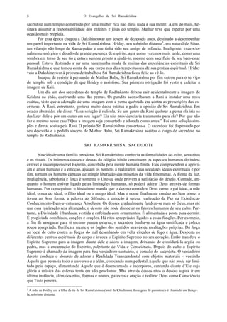 O Evangelho de Sri Ramakrishna8
sacerdote num templo construído por uma mulher rica não dizia nada à sua mente. Além do mais, he-
sitava assumir a responsabilidade dos enfeites e jóias do templo. Mathur teve que esperar por uma
ocasião mais propícia.
Por essa época chegou a Dakshineswar um jovem de dezesseis anos, destinado a desempenhar
um papel importante na vida de Sri Ramakrishna. Hriday, seu sobrinho distante3
, era natural de Sihar,
um vilarejo não longe de Kamarpukur e que tinha sido seu amigo de infância. Inteligente, excepcio-
nalmente enérgico e dotado de grande presença de espírito, agia como veremos mais tarde, como uma
sombra em torno de seu tio e estava sempre pronto a ajudá-lo, mesmo com sacrifício de seu bem-estar
pessoal. Estava destinado a ser uma testemunha muda de muitas das experiências espirituais de Sri
Ramakrishna e que tomou conta de seu corpo nos dias tempestuosos de sua prática espiritual. Hriday
veio a Dakshineswar à procura de trabalho e Sri Ramakrishna ficou feliz ao vê-lo.
Incapaz de resistir à persuasão de Mathur Babu, Sri Ramakrishna por fim entrou para o serviço
do templo, sob a condição de que Hriday o assistisse. Sua primeira obrigação foi vestir e enfeitar a
imagem de Kali.
Um dia um dos sacerdotes do templo de Radhakanta deixou cair acidentalmente a imagem de
Krishna no chão, quebrando uma das pernas. Os pundits aconselharam a Rani a instalar uma nova
estátua, visto que a adoração de uma imagem com a perna quebrada era contra as prescrições das es-
crituras. A Rani, entretanto, gostava muito dessa estátua e pediu a opinião de Sri Ramakrishna. Em
estado abstraído, ele disse: “Essa solução é ridícula. Se um genro da Rani quebrar a perna ela iria se
desfazer dele e pôr um outro em seu lugar? Ela não providenciaria tratamento para ele? Por que não
faz o mesmo nesse caso? Que a imagem seja consertada e adorada como antes.” Foi uma solução sim-
ples e direta, aceita pela Rani. O próprio Sri Ramakrishna consertou-a. O sacerdote foi dispensado por
seu descuido e a pedido sincero de Mathur Babu, Sri Ramakrishna aceitou o cargo de sacerdote no
templo de Radhakanta.
SRI RAMAKRISHNA SACERDOTE
Nascido de uma família ortodoxa, Sri Ramakrishna conhecia as formalidades do culto, seus ritos
e os rituais. Os inúmeros deuses e deusas da religião hindu constituem os aspectos humanos do indes-
critível e incompreensível Espírito, concebido pela mente humana finita. Eles compreendem e apreci-
am o amor humano e a emoção, ajudam os homens a realizarem seus seculares ideais espirituais e por
fim, tornam os homens capazes de atingir liberação das misérias da vida fenomenal. A Fonte da luz,
inteligência, sabedoria e força é somente o Uno de onde provém a satisfação do desejo. Contudo, en-
quanto o homem estiver ligado pelas limitações humanas, só poderá adorar Deus através de formas
humanas. Por conseguinte, o hinduísmo manda que o devoto considere Deus como o pai ideal, a mãe
ideal, o marido ideal, o filho ideal ou o amigo ideal. Mas o nome finalmente conduz ao Sem nome, a
forma ao Sem forma, a palavra ao Silêncio, a emoção à serena realização da Paz na Existência-
Conhecimento-Bem-aventurança Absolutos. Os deuses gradualmente fundem-se num só Deus, mas até
que essa realização seja alcançada, o devoto não pode dissociar os fatores humanos de seu culto. Por-
tanto, a Divindade é banhada, vestida e enfeitada com ornamentos. É alimentada e posta para dormir.
É propiciada com hinos, canções e orações. Há ritos apropriados ligados a essas funções. Por exemplo,
a fim de assegurar para si mesmo pureza externa, o sacerdote banha-se na água santificada e coloca
roupa apropriada. Purifica a mente e os órgãos dos sentidos através de meditações próprias. Dá força
ao local de culto contra as forças do mal desenhando em volta círculos de fogo e água. Desperta os
diferentes centros espirituais do corpo e invoca o Espírito Supremo no seu coração. Então transfere o
Espírito Supremo para a imagem diante dele e adora a imagem, deixando de considerá-la argila ou
pedra, mas a encarnação do Espírito, palpitante de Vida e Consciência. Depois do culto o Espírito
Supremo é chamado da imagem para Seu verdadeiro santuário, o coração do sacerdote. O verdadeiro
devoto conhece o absurdo de adorar a Realidade Transcendental com objetos materiais – vestindo
Aquele que permeia todo o universo e o além, colocando num pedestal Aquele que não pode ser limi-
tado pelo espaço, alimentando Aquele que é desencarnado e incorpóreo, cantando diante d’Ele cuja
glória a música das esferas tenta em vão proclamar. Mas através desses ritos o devoto aspira ir em
última instância, além dos ritos, formas e nomes, palavras e oração e realizar Deus como Consciência
que Tudo penetra.
3
A mãe de Hriday era a filha da tia de Sri Ramakrishna (irmã de Khudiram). Esse grau de parentesco é chamado em Benga-
la, sobrinho distante.
 