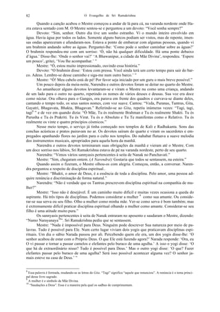 O Evangelho de Sri Ramakrishna82
Quando a canção acabou o Mestre começou a andar de lá para cá, na varanda nordeste onde Ha-
zra estava sentado com M. O Mestre sentou-se e perguntou a um devoto: “Você sonha sempre?”
Devoto: “Sim, senhor. Outro dia tive um sonho estranho. Vi o mundo inteiro envolvido em
água. Havia água por todos os lados. Somente alguns barcos podiam ser vistos, mas de repente, imen-
sas ondas apareceram e afundaram-nos. Estava a ponto de embarcar com algumas pessoas, quando vi
um brahmin andando sobre as águas. Perguntei-lhe: ‘Como pode o senhor caminhar sobre as águas?’
O brahmin respondeu-me com um sorriso: ‘Ó, não há qualquer dificuldade. Há uma ponte debaixo
d’água.’ Disse-lhe: ‘Onde o senhor vai?’ ‘A Bhawanipur, a cidade da Mãe Divina’, respondeu. ‘Espere
um pouco’, gritei, ‘Vou lhe acompanhar.’ ”
Mestre: “Ó, estou muito impressionado, ouvindo essa história.”
Devoto: “O brahmin disse: ‘Estou com pressa. Você ainda terá um certo tempo para sair do bar-
co. Adeus. Lembre-se desse caminho e siga-me num outro barco.’ ”
Mestre: “Ó! Meu cabelo está de pé! Por favor seja iniciado por um guru o mais breve possível.”
Um pouco depois da meia-noite, Narendra e outros devotos foram se deitar no quarto do Mestre.
Ao amanhecer alguns devotos levantaram-se e viram o Mestre nu como uma criança, andando
de um lado para o outro no quarto, repetindo os nomes de vários deuses e deusas. Sua voz era doce
como néctar. Ora olhava para o Ganges, ora parava em frente dos quadros e curvava-se diante deles,
cantando o tempo todo, os seus santos nomes, com voz suave. Cantou: “Veda, Puranas, Tantras, Gita,
Gayatri, Bhagavata, Bhakta, Bhagavan.” Referindo-se ao Gita, repetiu inúmeras vezes: “Tagi, tagi,
tagi8
” e de vez em quando dizia: “Ó Mãe, Tu és realmente Brahman e Tu és realmente Shakti. Tu és
Purusha e Tu és Prakriti. Tu és Virat. Tu és o Absoluto e Tu Te manifestas como o Relativo. Tu és
realmente os vinte e quatro princípios cósmicos.”
Nesse meio tempo, o serviço já tinha começado nos templos de Kali e Radhakanta. Sons das
conchas acústicas e pratos pairavam no ar. Os devotos saíram do quarto e viram os sacerdotes e em-
pregados apanhando flores no jardim para o culto nos templos. Do nahabat flutuava a suave melodia
dos instrumentos musicais, apropriados para aquela hora da manhã.
Narendra e outros devotos terminaram suas obrigações da manhã e vieram até o Mestre. Com
um doce sorriso nos lábios, Sri Ramakrishna estava de pé na varanda nordeste, perto de seu quarto.
Narendra: “Vimos vários sannyasis pertencentes à seita de Nanak no Panchavati.”
Mestre: “Sim, chegaram ontem. (A Narendra): Gostaria que todos se sentassem, na esteira.”
Quando assim o fizeram, o Mestre olhou-os com alegria. Começou, então, a conversar. Naren-
dra perguntou a respeito de disciplina espiritual..
Mestre: “Bhakti, o amor de Deus, é a essência de toda a disciplina. Pelo amor, uma pessoa ad-
quire renúncia e discriminação de forma natural.”
Narendra: “Não é verdade que os Tantras prescrevem disciplina espiritual na companhia de mu-
lher?”
Mestre: “Isso não é desejável. É um caminho muito difícil e muitas vezes ocasiona a queda do
aspirante. Há três tipos de disciplinas. Podemos considerar a mulher 9
como sua amante. Ou conside-
rar-se sua serva ou seu filho. Olho a mulher como minha mãe. Ver-se como serva é bom também; mas
é extremamente difícil praticar disciplina espiritual olhando a mulher como amante. Considerar-se seu
filho é uma atitude muito pura.”
Os sannyasis pertencentes à seita de Nanak entraram no aposento e saudaram o Mestre, dizendo:
“Namo Narayanaya10
”. Sri Ramakrishna pediu que se sentassem.
Mestre: “Nada é impossível para Deus. Ninguém pode descrever Sua natureza por meio de pa-
lavras. Tudo é possível para Ele. Num certo lugar viviam dois yogis que praticavam disciplinas espi-
rituais. Um dia o sábio Narada passou por ali. Percebendo quem ele era, um dos yogis disse-lhe: ‘O
senhor acabou de estar com o Próprio Deus. O que Ele está fazendo agora?’ Narada responde: ‘Ora, eu
O vi passar e tornar a passar camelos e elefantes pelo buraco de uma agulha.’ A isso o yogi disse: ‘O
que há de extraordinário nisso? Tudo é possível para Deus.’ Mas o outro yogi disse: ‘O que? Fazer
elefantes passar pelo buraco de uma agulha? Será isso possível acontecer alguma vez? O senhor ja-
mais esteve na casa de Deus.’ ”
8
Essa palavra é formada, mudando-se as letras do Gita. “Tagi” significa “aquele que renunciou”. A renúncia é o tema princi-
pal desse livro sagrado.
9
A mulher é o símbolo da Mãe Divina.
10
“Saudações a Deus”. Essa é a maneira pela qual os sadhus de cumprimentam.
 