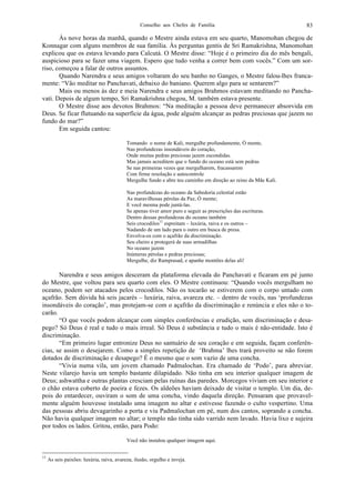 Conselho aos Chefes de Família 83
Às nove horas da manhã, quando o Mestre ainda estava em seu quarto, Manomohan chegou de
Konnagar com alguns membros de sua família. Às perguntas gentis de Sri Ramakrishna, Manomohan
explicou que os estava levando para Calcutá. O Mestre disse: “Hoje é o primeiro dia do mês bengali,
auspicioso para se fazer uma viagem. Espero que tudo venha a correr bem com vocês.” Com um sor-
riso, começou a falar de outros assuntos.
Quando Narendra e seus amigos voltaram do seu banho no Ganges, o Mestre falou-lhes franca-
mente: “Vão meditar no Panchavati, debaixo do baniano. Querem algo para se sentarem?”
Mais ou menos às dez e meia Narendra e seus amigos Brahmos estavam meditando no Pancha-
vati. Depois de algum tempo, Sri Ramakrishna chegou, M. também estava presente.
O Mestre disse aos devotos Brahmos: “Na meditação a pessoa deve permanecer absorvida em
Deus. Se ficar flutuando na superfície da água, pode alguém alcançar as pedras preciosas que jazem no
fundo do mar?”
Em seguida cantou:
Tomando o nome de Kali, mergulhe profundamente, Ó mente,
Nas profundezas insondáveis do coração,
Onde muitas pedras preciosas jazem escondidas.
Mas jamais acreditem que o fundo do oceano está sem pedras
Se nas primeiras vezes que mergulharem, fracassarem
Com firme resolução e autocontrole
Mergulhe fundo e abre teu caminho em direção ao reino da Mãe Kali.
Nas profundezas do oceano da Sabedoria celestial estão
As maravilhosas pérolas da Paz, Ó mente;
E você mesma pode juntá-las.
Se apenas tiver amor puro e seguir as prescrições das escrituras.
Dentro dessas profundezas do oceano também
Seis crocodilos11
espreitam – luxúria, raiva e os outros –
Nadando de um lado para o outro em busca de presa.
Envolva-os com o açafrão da discriminação.
Seu cheiro a protegerá de suas armadilhas
No oceano jazem
Inúmeras pérolas e pedras preciosas;
Mergulhe, diz Ramprasad, e apanhe montões delas ali!
Narendra e seus amigos desceram da plataforma elevada do Panchavati e ficaram em pé junto
do Mestre, que voltou para seu quarto com eles. O Mestre continuou: “Quando vocês mergulham no
oceano, podem ser atacados pelos crocodilos. Não os tocarão se estiverem com o corpo untado com
açafrão. Sem dúvida há seis jacarés – luxúria, raiva, avareza etc. – dentro de vocês, nas ‘profundezas
insondáveis do coração’, mas protejam-se com o açafrão da discriminação e renúncia e eles não o to-
carão.
“O que vocês podem alcançar com simples conferências e erudição, sem discriminação e desa-
pego? Só Deus é real e tudo o mais irreal. Só Deus é substância e tudo o mais é não-entidade. Isto é
discriminação.
“Em primeiro lugar entronize Deus no santuário de seu coração e em seguida, façam conferên-
cias, se assim o desejarem. Como a simples repetição de ‘Brahma’ lhes trará proveito se não forem
dotados de discriminação e desapego? É o mesmo que o som vazio de uma concha.
“Vivia numa vila, um jovem chamado Padmalochan. Era chamado de ‘Podo’, para abreviar.
Neste vilarejo havia um templo bastante dilapidado. Não tinha em seu interior qualquer imagem de
Deus; ashwattha e outras plantas cresciam pelas ruínas das paredes. Morcegos viviam em seu interior e
o chão estava coberto de poeira e fezes. Os aldeões haviam deixado de visitar o templo. Um dia, de-
pois do entardecer, ouviram o som de uma concha, vindo daquela direção. Pensaram que provavel-
mente alguém houvesse instalado uma imagem no altar e estivesse fazendo o culto vespertino. Uma
das pessoas abriu devagarinho a porta e viu Padmalochan em pé, num dos cantos, soprando a concha.
Não havia qualquer imagem no altar; o templo não tinha sido varrido nem lavado. Havia lixo e sujeira
por todos os lados. Gritou, então, para Podo:
Você não instalou qualquer imagem aqui.
11
As seis paixões: luxúria, raiva, avareza, ilusão, orgulho e inveja.
 